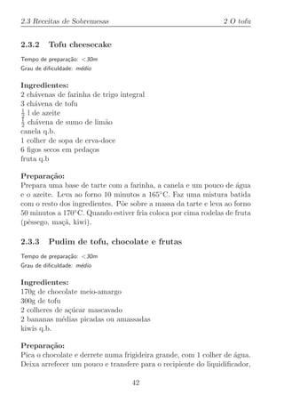 2.3 Receitas de Sobremesas                                      2 O tofu


2.3.2    Tofu cheesecake
Tempo de prepara¸˜o: 30m
                ca
Grau de diﬁculdade: m´dio
                     e

Ingredientes:
2 ch´venas de farinha de trigo integral
    a
3 ch´vena de tofu
    a
1
2 l de azeite
1
2 ch´vena de sumo de lim˜o
     a                    a
canela q.b.
1 colher de sopa de erva-doce
6 ﬁgos secos em peda¸os
                     c
fruta q.b

Prepara¸˜o:
          ca
Prepara uma base de tarte com a farinha, a canela e um pouco de agua´
e o azeite. Leva ao forno 10 minutos a 165◦ C. Faz uma mistura batida
com o resto dos ingredientes. P˜e sobre a massa da tarte e leva ao forno
                               o
50 minutos a 170◦ C. Quando estiver fria coloca por cima rodelas de fruta
(pˆssego, ma¸˜, kiwi).
  e          ca

2.3.3    Pudim de tofu, chocolate e frutas
Tempo de prepara¸˜o: 30m
                ca
Grau de diﬁculdade: m´dio
                     e

Ingredientes:
170g de chocolate meio-amargo
300g de tofu
2 colheres de a¸ucar mascavado
               c´
2 bananas m´dias picadas ou amassadas
             e
kiwis q.b.

Prepara¸˜o:
         ca
Pica o chocolate e derrete numa frigideira grande, com 1 colher de ´gua.
                                                                   a
Deixa arrefecer um pouco e transfere para o recipiente do liquidiﬁcador,

                                   42
 