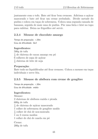 2 O tofu                                  2.3 Receitas de Sobremesas


juntamente com o tofu. Bate at´ ﬁcar bem cremoso. Adiciona o a¸ucar
                                e                             c´
mascavado e bate at´ ﬁcar um creme aveludado. Divide metade do
                     e
pudim e coloca em ta¸as de sobremesa. Coloca uma segunda camada de
                     c
bananas, seguida de mais uma de pudim. P˜e uma fatia e kiwi no topo
                                             o
para enfeitar. Deixa no frigor´
                              ıﬁco at´ servir.
                                     e

2.3.4      Mousse de chocolate amargo
Tempo de prepara¸˜o: 20m
                ca
Grau de diﬁculdade: f´cil
                     a

Ingredientes:
500g de tofu
1
2 de ch´vena de cacau amargo em p´
        a                        o
6 colheres de sopa de a¸ucar
                       c´
1
2 ch´vena de leite de soja
    a

Prepara¸˜o:
         ca
Bate tudo no liquidiﬁcador at´ ﬁcar cremoso. Coloca a mousse em ta¸as
                             e                                    c
individuais e serve fria.

2.3.5      Mousse de ab´bora com creme de gengibre
                       o
Tempo de prepara¸˜o: 30m
                ca
Grau de diﬁculdade: m´dio
                     e

Ingredientes:
Mousse:
2 ch´venas de ab´bora cozida e picada
    a            o
600g de tofu
1
3 de ch´vena de a¸ucar mascavado
        a         c´
1 colher de sobremesa de gengibre mo´
                                    ıdo
1
2 colher de ch´ de noz-moscada
              a
1 ou 2 cravos mo´ıdos
1 colher de ch´ de canela em p´
              a               o
Creme:
200g de tofu

                                 43
 