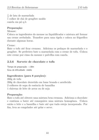 2.3 Receitas de Sobremesas                                    2 O tofu

1
2 de lata de marmelada
1 colher de ch´ de gengibre mo´
              a               ıdo
canela em p´ q.b
            o

Prepara¸˜o:
         ca
Mousse:
Coloca os ingredientes do mousse no liquidiﬁcador e mistura at´ formar
                                                              e
um creme aveludado. Transfere para uma tigela e coloca no frigor´  ıﬁco
durante algumas horas.
Creme:
Bate o tofu at´ ﬁcar cremoso. Adiciona os peda¸os de marmelada e o
              e                                c
gengibre. Se preferires bate a marmelada com o creme de tofu. Coloca
este creme por cima da mousse e polvilha com canela.

2.3.6    Sorvete de chocolate e tofu
Tempo de prepara¸˜o: 30m
                ca
Grau de diﬁculdade: m´dio
                     e

Ingredientes (para 8 por¸oes):
                             c˜
350g de tofu
350g de chocolate derretido em lume brando e arrefecido
2 colheres de sopa de essˆncia de baunilha
                         e
1 ch´vena de leite de arroz ou de soja
    a

Prepara¸˜o:
         ca
Bate o tofu at´ obteres uma mistura bem cremosa. Adiciona o chocolate
              e
e continua a bater at´ conseguires uma mistura homog´nea. Coloca
                       e                                 e
ent˜o o leite e a baunilha e bate at´ que tudo esteja incorporado. Por
   a                                e
ﬁm, leva ao congelador at´ gelar e serve.
                          e




                                    44
 