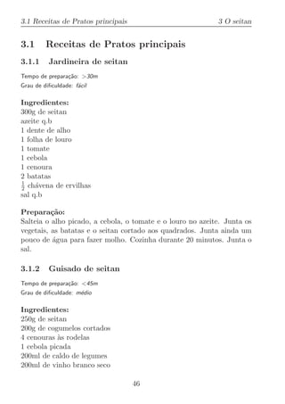 3.1 Receitas de Pratos principais                           3 O seitan


3.1      Receitas de Pratos principais
3.1.1     Jardineira de seitan
Tempo de prepara¸˜o: 30m
                ca
Grau de diﬁculdade: f´cil
                     a

Ingredientes:
300g de seitan
azeite q.b
1 dente de alho
1 folha de louro
1 tomate
1 cebola
1 cenoura
2 batatas
1
2 ch´vena de ervilhas
     a
sal q.b

Prepara¸˜o:
          ca
Salteia o alho picado, a cebola, o tomate e o louro no azeite. Junta os
vegetais, as batatas e o seitan cortado aos quadrados. Junta ainda um
pouco de ´gua para fazer molho. Cozinha durante 20 minutos. Junta o
          a
sal.

3.1.2     Guisado de seitan
Tempo de prepara¸˜o: 45m
                ca
Grau de diﬁculdade: m´dio
                     e

Ingredientes:
250g de seitan
200g de cogumelos cortados
4 cenouras `s rodelas
           a
1 cebola picada
200ml de caldo de legumes
200ml de vinho branco seco

                                    46
 