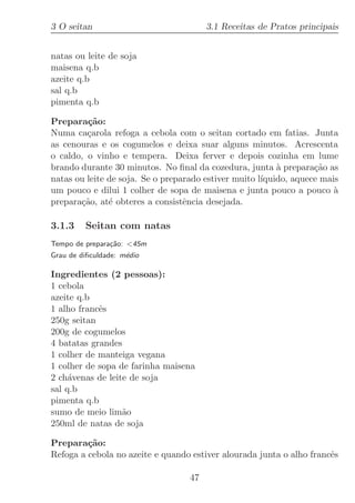 3 O seitan                              3.1 Receitas de Pratos principais


natas ou leite de soja
maisena q.b
azeite q.b
sal q.b
pimenta q.b

Prepara¸˜o:
         ca
Numa ca¸arola refoga a cebola com o seitan cortado em fatias. Junta
         c
as cenouras e os cogumelos e deixa suar alguns minutos. Acrescenta
o caldo, o vinho e tempera. Deixa ferver e depois cozinha em lume
brando durante 30 minutos. No ﬁnal da cozedura, junta ` prepara¸˜o as
                                                          a        ca
natas ou leite de soja. Se o preparado estiver muito l´
                                                      ıquido, aquece mais
um pouco e dilui 1 colher de sopa de maisena e junta pouco a pouco `    a
prepara¸˜o, at´ obteres a consistˆncia desejada.
       ca      e                  e

3.1.3    Seitan com natas
Tempo de prepara¸˜o: 45m
                ca
Grau de diﬁculdade: m´dio
                     e

Ingredientes (2 pessoas):
1 cebola
azeite q.b
1 alho francˆs
            e
250g seitan
200g de cogumelos
4 batatas grandes
1 colher de manteiga vegana
1 colher de sopa de farinha maisena
2 ch´venas de leite de soja
     a
sal q.b
pimenta q.b
sumo de meio lim˜oa
250ml de natas de soja

Prepara¸˜o:
         ca
Refoga a cebola no azeite e quando estiver alourada junta o alho francˆs
                                                                      e

                                   47
 