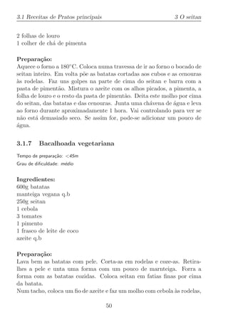 3.1 Receitas de Pratos principais                            3 O seitan


2 folhas de louro
1 colher de ch´ de pimenta
              a

Prepara¸˜o:
          ca
Aquece o forno a 180◦ C. Coloca numa travessa de ir ao forno o bocado de
seitan inteiro. Em volta p˜e as batatas cortadas aos cubos e as cenouras
                           o
as rodelas. Faz uns golpes na parte de cima do seitan e barra com a
`
pasta de piment˜o. Mistura o azeite com os alhos picados, a pimenta, a
                 a
folha de louro e o resto da pasta de piment˜o. Deita este molho por cima
                                           a
do seitan, das batatas e das cenouras. Junta uma ch´vena de agua e leva
                                                     a        ´
ao forno durante aproximadamente 1 hora. Vai controlando para ver se
n˜o est´ demasiado seco. Se assim for, pode-se adicionar um pouco de
  a     a
agua.
´


3.1.7    Bacalhoada vegetariana
Tempo de prepara¸˜o: 45m
                ca
Grau de diﬁculdade: m´dio
                     e


Ingredientes:
600g batatas
manteiga vegana q.b
250g seitan
1 cebola
3 tomates
1 pimento
1 frasco de leite de coco
azeite q.b

Prepara¸˜o:
         ca
Lava bem as batatas com pele. Corta-as em rodelas e coze-as. Retira-
lhes a pele e unta uma forma com um pouco de marnteiga. Forra a
forma com as batatas cozidas. Coloca seitan em fatias ﬁnas por cima
da batata.
Num tacho, coloca um ﬁo de azeite e faz um molho com cebola `s rodelas,
                                                            a

                                    50
 
