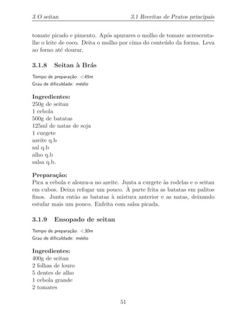 3 O seitan                              3.1 Receitas de Pratos principais


tomate picado e pimento. Ap´s apurares o molho de tomate acrescenta-
                              o
lhe o leite de coco. Deita o molho por cima do conte´do da forma. Leva
                                                    u
ao forno at´ dourar.
             e

3.1.8    Seitan ` Br´s
                a   a
Tempo de prepara¸˜o: 45m
                ca
Grau de diﬁculdade: m´dio
                     e

Ingredientes:
250g de seitan
1 cebola
500g de batatas
125ml de natas de soja
1 curgete
azeite q.b
sal q.b
alho q.b
salsa q.b.

Prepara¸˜o:
         ca
Pica a cebola e aloura-a no azeite. Junta a curgete `s rodelas e o seitan
                                                    a
                                      `
em cubos. Deixa refogar um pouco. A parte frita as batatas em palitos
ﬁnos. Junta ent˜o as batatas ` mistura anterior e as natas, deixando
                 a             a
estufar mais um pouco. Enfeita com salsa picada.

3.1.9    Ensopado de seitan
Tempo de prepara¸˜o: 30m
                ca
Grau de diﬁculdade: m´dio
                     e

Ingredientes:
400g de seitan
2 folhas de louro
5 dentes de alho
1 cebola grande
2 tomates

                                   51
 