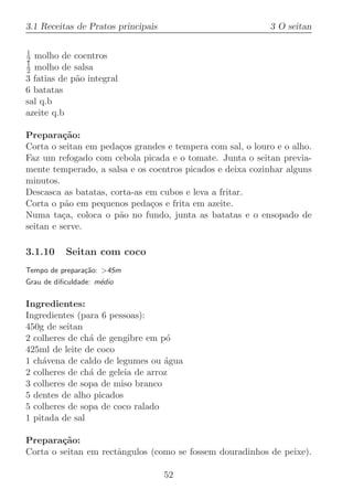 3.1 Receitas de Pratos principais                          3 O seitan

1
2 molho de coentros
1
2 molho de salsa
3 fatias de p˜o integral
             a
6 batatas
sal q.b
azeite q.b

Prepara¸˜o:
          ca
Corta o seitan em peda¸os grandes e tempera com sal, o louro e o alho.
                       c
Faz um refogado com cebola picada e o tomate. Junta o seitan previa-
mente temperado, a salsa e os coentros picados e deixa cozinhar alguns
minutos.
Descasca as batatas, corta-as em cubos e leva a fritar.
Corta o p˜o em pequenos peda¸os e frita em azeite.
           a                   c
Numa ta¸a, coloca o p˜o no fundo, junta as batatas e o ensopado de
          c            a
seitan e serve.

3.1.10     Seitan com coco
Tempo de prepara¸˜o: 45m
                ca
Grau de diﬁculdade: m´dio
                     e

Ingredientes:
Ingredientes (para 6 pessoas):
450g de seitan
2 colheres de ch´ de gengibre em p´
                a                   o
425ml de leite de coco
1 ch´vena de caldo de legumes ou ´gua
    a                              a
2 colheres de ch´ de geleia de arroz
                a
3 colheres de sopa de miso branco
5 dentes de alho picados
5 colheres de sopa de coco ralado
1 pitada de sal

Prepara¸˜o:
         ca
Corta o seitan em rectˆngulos (como se fossem douradinhos de peixe).
                      a

                                    52
 