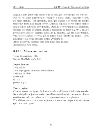 3 O seitan                              3.1 Receitas de Pratos principais


Espalha num pirex sem deixar que os peda¸os toquem uns nos outros.
                                           c
P˜e os restantes ingredientes, excepto o miso, numa frigideira e leva
  o
ao lume brando. Vai mexendo, para que aque¸a e se torne um molho
                                               c
uniforme, tenta n˜o deixar ferver. Quando o molho estiver quase pronto
                  a
junta o miso (que n˜o deve ferver). Quando tiveres um molho uniforme,
                    a
despeja por cima do seitan. levem o recipiente ao forno a 230o C (n˜o ´
                                                                   a e
preciso pr´-aquecer) durante cerca de 20 minutos. Ao ﬁm desse tempo,
          e
vira os rectˆngulos e evita que se forme uma ”crosta”no molho. Leva
            a
novamente ao forno durante outros 20 minutos.
Antes de servir, polvilha com com mais coco ralado.
Acompanha com arroz.

3.1.11      Massa com seitan
Tempo de prepara¸˜o: 30m
                ca
Grau de diﬁculdade: muito f´cil
                           a

Ingredientes:
350g seitan
250g esparguete ou massa cotovelinhos
4 dentes de alho
azeite q.b
sal q.b
pimenta q.b

Prepara¸˜o:
          ca
Coze a massa em ´gua, de forma a n˜o a deixares totalmente cozida.
                   a                    a
Numa frigideira, junta o azeite e os alhos cortados e deixa alourar. Junta
o seitan cortado em cubinhos e tempera com o sal e a pimenta.
Por ultimo, escorre a massa e junta a mesma ao preparado, deixando
     ´
que esta tome gosto.




                                   53
 