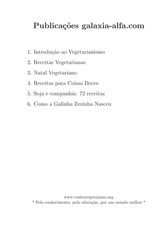Publica¸˜es galaxia-alfa.com
         co


1. Introdu¸˜o ao Vegetarianismo
          ca
2. Receitas Vegetarianas
3. Natal Vegetariano
4. Receitas para Coisas Doces
5. Soja e companhia: 72 receitas
6. Como a Galinha Zezinha Nasceu




                 www.centrovegetariano.org
 * Pelo conhecimento, pela educa¸˜o, por um mundo melhor *
                                ca
 