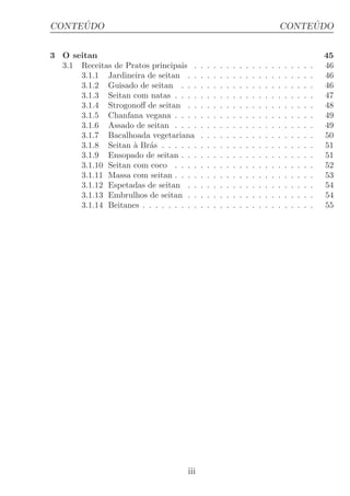 ´
CONTEUDO                                                                                       ´
                                                                                          CONTEUDO


3 O seitan                                                                                                        45
  3.1 Receitas de Pratos principais .     .   .   .   .   .   .   .   .   .   .   .   .   .   .   .   .   .   .   46
      3.1.1 Jardineira de seitan . .      .   .   .   .   .   .   .   .   .   .   .   .   .   .   .   .   .   .   46
      3.1.2 Guisado de seitan . . .       .   .   .   .   .   .   .   .   .   .   .   .   .   .   .   .   .   .   46
      3.1.3 Seitan com natas . . . .      .   .   .   .   .   .   .   .   .   .   .   .   .   .   .   .   .   .   47
      3.1.4 Strogonoﬀ de seitan . .       .   .   .   .   .   .   .   .   .   .   .   .   .   .   .   .   .   .   48
      3.1.5 Chanfana vegana . . . .       .   .   .   .   .   .   .   .   .   .   .   .   .   .   .   .   .   .   49
      3.1.6 Assado de seitan . . . .      .   .   .   .   .   .   .   .   .   .   .   .   .   .   .   .   .   .   49
      3.1.7 Bacalhoada vegetariana        .   .   .   .   .   .   .   .   .   .   .   .   .   .   .   .   .   .   50
      3.1.8 Seitan ` Br´s . . . . . .
                    a a                   .   .   .   .   .   .   .   .   .   .   .   .   .   .   .   .   .   .   51
      3.1.9 Ensopado de seitan . . .      .   .   .   .   .   .   .   .   .   .   .   .   .   .   .   .   .   .   51
      3.1.10 Seitan com coco . . . .      .   .   .   .   .   .   .   .   .   .   .   .   .   .   .   .   .   .   52
      3.1.11 Massa com seitan . . . .     .   .   .   .   .   .   .   .   .   .   .   .   .   .   .   .   .   .   53
      3.1.12 Espetadas de seitan . .      .   .   .   .   .   .   .   .   .   .   .   .   .   .   .   .   .   .   54
      3.1.13 Embrulhos de seitan . .      .   .   .   .   .   .   .   .   .   .   .   .   .   .   .   .   .   .   54
      3.1.14 Beitanes . . . . . . . . .   .   .   .   .   .   .   .   .   .   .   .   .   .   .   .   .   .   .   55




                                    iii
 