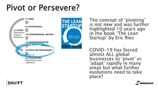 Pivot or Persevere?
The concept of ‘pivoting’
is not new and was further
highlighted 10 years ago
in the book ‘The Lean
Startup’ by Eric Ries
COVID-19 has forced
almost ALL global
businesses to ‘pivot’ or
‘adapt’ rapidly in many
areas but what further
evolutions need to take
place?
 
