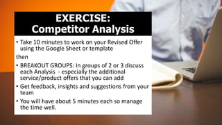 EXERCISE:
Competitor Analysis
• Take 10 minutes to work on your Revised Offer
using the Google Sheet or template
then
• BREAKOUT GROUPS: In groups of 2 or 3 discuss
each Analysis - especially the additional
service/product offers that you can add
• Get feedback, insights and suggestions from your
team
• You will have about 5 minutes each so manage
the time well.
 