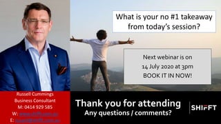 Next webinar is on
14 July 2020 at 3pm
BOOK IT IN NOW!
Thank you for attending
Any questions / comments?
Russell Cummings
Business Consultant
M: 0414 929 585
W: www.shifft.com.au
E: russell@shifft.com.au
What is your no #1 takeaway
from today’s session?
 