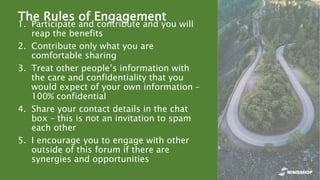 The Rules of Engagement
1. Participate and contribute and you will
reap the benefits
2. Contribute only what you are
comfortable sharing
3. Treat other people’s information with
the care and confidentiality that you
would expect of your own information –
100% confidential
4. Share your contact details in the chat
box – this is not an invitation to spam
each other
5. I encourage you to engage with other
outside of this forum if there are
synergies and opportunities
 