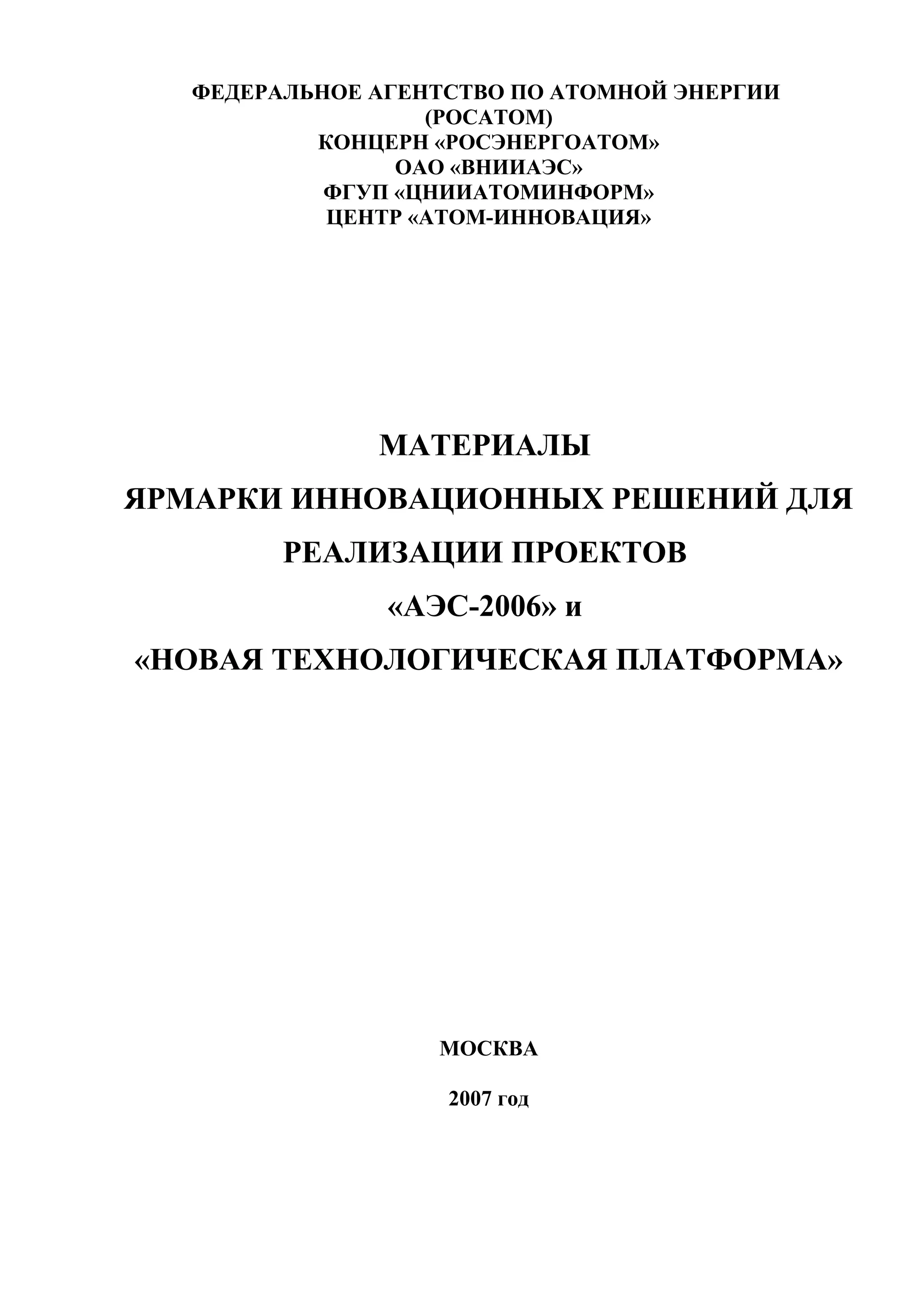 ФЕДЕРАЛЬНОЕ АГЕНТСТВО ПО АТОМНОЙ ЭНЕРГИИ
(РОСАТОМ)
КОНЦЕРН «РОСЭНЕРГОАТОМ»
ОАО «ВНИИАЭС»
ФГУП «ЦНИИАТОМИНФОРМ»
ЦЕНТР «АТОМ-ИННОВАЦИЯ»
МАТЕРИАЛЫ
ЯРМАРКИ ИННОВАЦИОННЫХ РЕШЕНИЙ ДЛЯ
РЕАЛИЗАЦИИ ПРОЕКТОВ
«АЭС-2006» и
«НОВАЯ ТЕХНОЛОГИЧЕСКАЯ ПЛАТФОРМА»
МОСКВА
2007 год
 