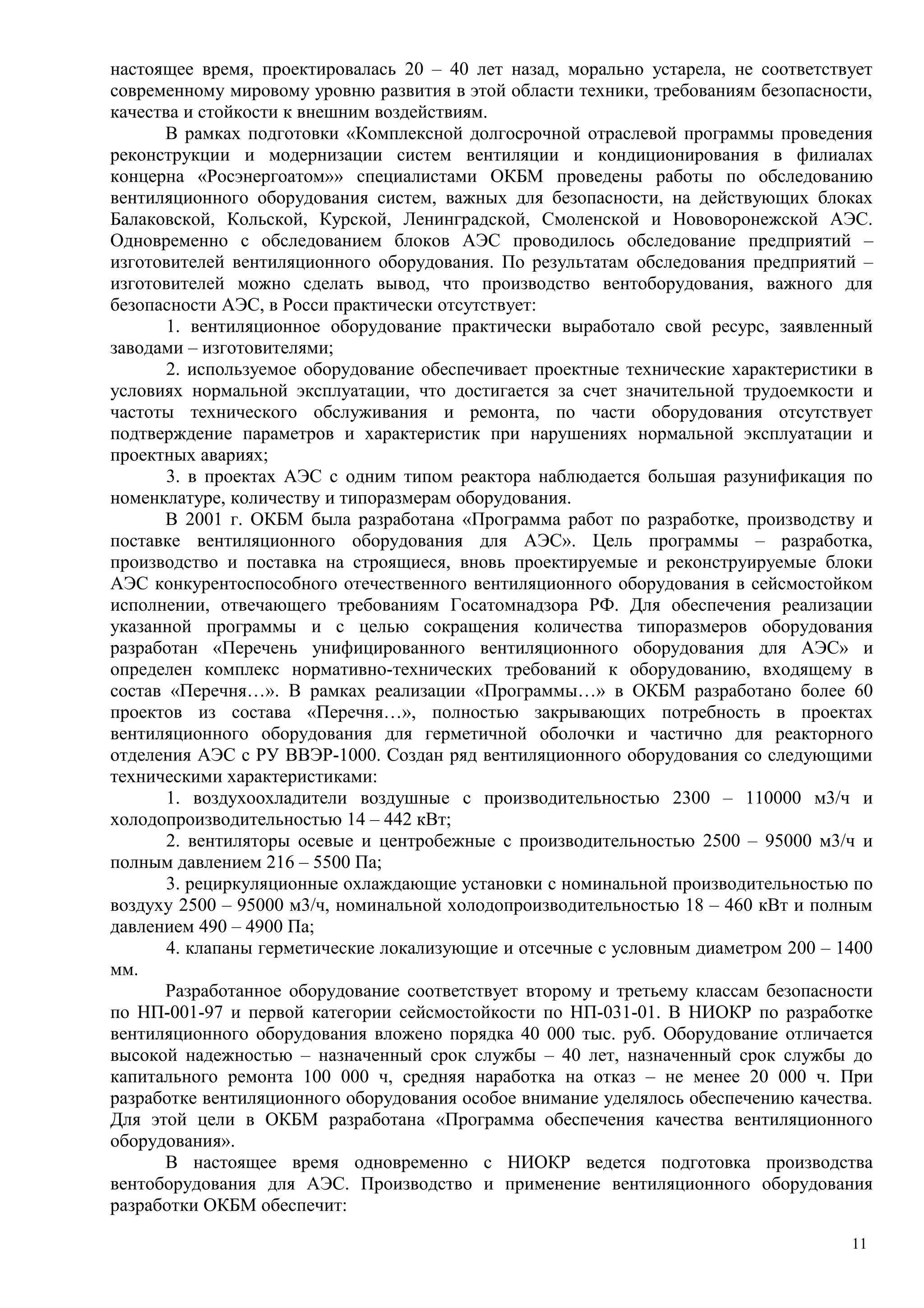 настоящее время, проектировалась 20 – 40 лет назад, морально устарела, не соответствует
современному мировому уровню развития в этой области техники, требованиям безопасности,
качества и стойкости к внешним воздействиям.
В рамках подготовки «Комплексной долгосрочной отраслевой программы проведения
реконструкции и модернизации систем вентиляции и кондиционирования в филиалах
концерна «Росэнергоатом»» специалистами ОКБМ проведены работы по обследованию
вентиляционного оборудования систем, важных для безопасности, на действующих блоках
Балаковской, Кольской, Курской, Ленинградской, Смоленской и Нововоронежской АЭС.
Одновременно с обследованием блоков АЭС проводилось обследование предприятий –
изготовителей вентиляционного оборудования. По результатам обследования предприятий –
изготовителей можно сделать вывод, что производство вентоборудования, важного для
безопасности АЭС, в Росси практически отсутствует:
1. вентиляционное оборудование практически выработало свой ресурс, заявленный
заводами – изготовителями;
2. используемое оборудование обеспечивает проектные технические характеристики в
условиях нормальной эксплуатации, что достигается за счет значительной трудоемкости и
частоты технического обслуживания и ремонта, по части оборудования отсутствует
подтверждение параметров и характеристик при нарушениях нормальной эксплуатации и
проектных авариях;
3. в проектах АЭС с одним типом реактора наблюдается большая разунификация по
номенклатуре, количеству и типоразмерам оборудования.
В 2001 г. ОКБМ была разработана «Программа работ по разработке, производству и
поставке вентиляционного оборудования для АЭС». Цель программы – разработка,
производство и поставка на строящиеся, вновь проектируемые и реконструируемые блоки
АЭС конкурентоспособного отечественного вентиляционного оборудования в сейсмостойком
исполнении, отвечающего требованиям Госатомнадзора РФ. Для обеспечения реализации
указанной программы и с целью сокращения количества типоразмеров оборудования
разработан «Перечень унифицированного вентиляционного оборудования для АЭС» и
определен комплекс нормативно-технических требований к оборудованию, входящему в
состав «Перечня…». В рамках реализации «Программы…» в ОКБМ разработано более 60
проектов из состава «Перечня…», полностью закрывающих потребность в проектах
вентиляционного оборудования для герметичной оболочки и частично для реакторного
отделения АЭС с РУ ВВЭР-1000. Создан ряд вентиляционного оборудования со следующими
техническими характеристиками:
1. воздухоохладители воздушные с производительностью 2300 – 110000 м3/ч и
холодопроизводительностью 14 – 442 кВт;
2. вентиляторы осевые и центробежные с производительностью 2500 – 95000 м3/ч и
полным давлением 216 – 5500 Па;
3. рециркуляционные охлаждающие установки с номинальной производительностью по
воздуху 2500 – 95000 м3/ч, номинальной холодопроизводительностью 18 – 460 кВт и полным
давлением 490 – 4900 Па;
4. клапаны герметические локализующие и отсечные с условным диаметром 200 – 1400
мм.
Разработанное оборудование соответствует второму и третьему классам безопасности
по НП-001-97 и первой категории сейсмостойкости по НП-031-01. В НИОКР по разработке
вентиляционного оборудования вложено порядка 40 000 тыс. руб. Оборудование отличается
высокой надежностью – назначенный срок службы – 40 лет, назначенный срок службы до
капитального ремонта 100 000 ч, средняя наработка на отказ – не менее 20 000 ч. При
разработке вентиляционного оборудования особое внимание уделялось обеспечению качества.
Для этой цели в ОКБМ разработана «Программа обеспечения качества вентиляционного
оборудования».
В настоящее время одновременно с НИОКР ведется подготовка производства
вентоборудования для АЭС. Производство и применение вентиляционного оборудования
разработки ОКБМ обеспечит:
11
 