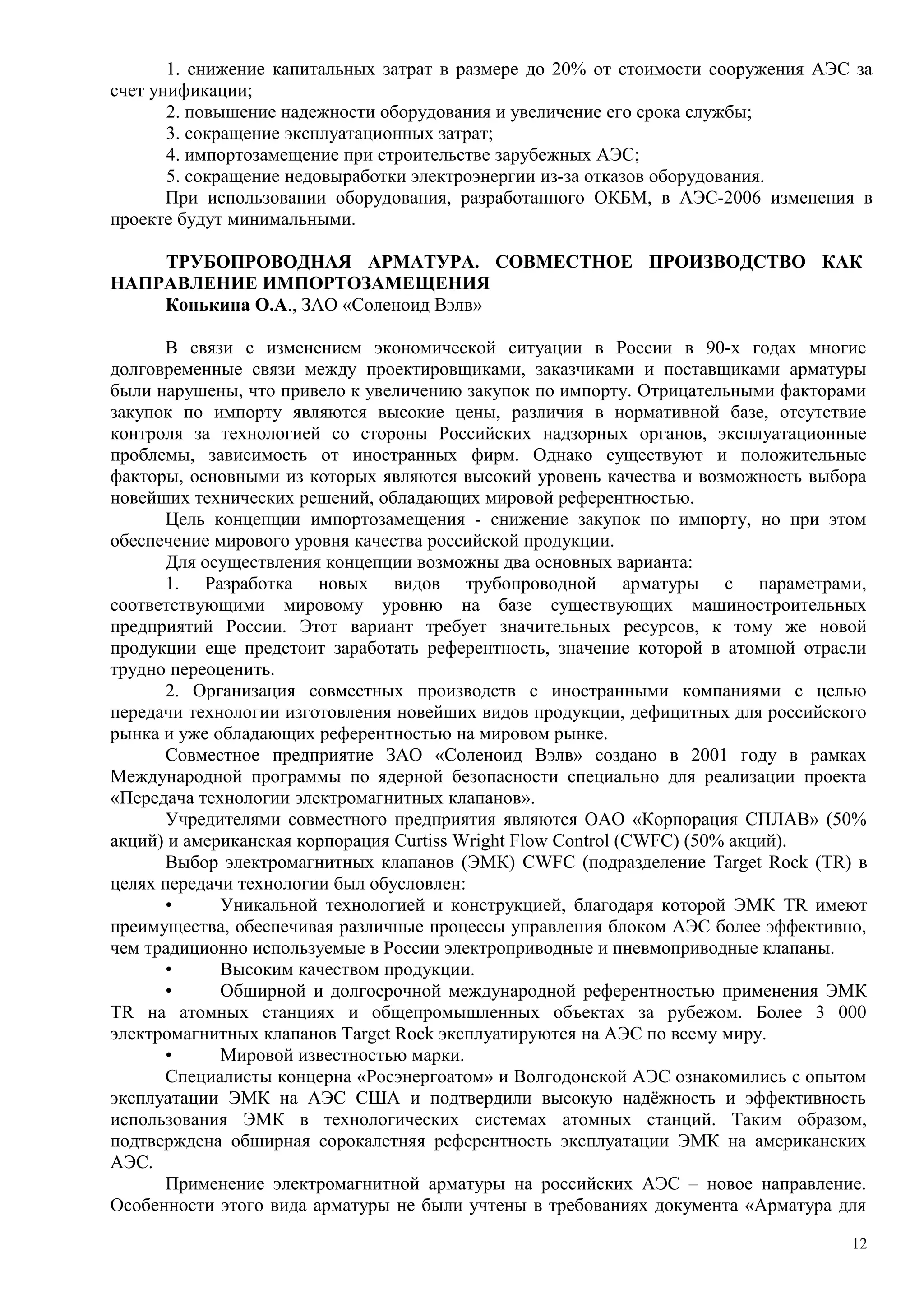 1. снижение капитальных затрат в размере до 20% от стоимости сооружения АЭС за
счет унификации;
2. повышение надежности оборудования и увеличение его срока службы;
3. сокращение эксплуатационных затрат;
4. импортозамещение при строительстве зарубежных АЭС;
5. сокращение недовыработки электроэнергии из-за отказов оборудования.
При использовании оборудования, разработанного ОКБМ, в АЭС-2006 изменения в
проекте будут минимальными.
ТРУБОПРОВОДНАЯ АРМАТУРА. СОВМЕСТНОЕ ПРОИЗВОДСТВО КАК
НАПРАВЛЕНИЕ ИМПОРТОЗАМЕЩЕНИЯ
Конькина О.А., ЗАО «Соленоид Вэлв»
В связи с изменением экономической ситуации в России в 90-х годах многие
долговременные связи между проектировщиками, заказчиками и поставщиками арматуры
были нарушены, что привело к увеличению закупок по импорту. Отрицательными факторами
закупок по импорту являются высокие цены, различия в нормативной базе, отсутствие
контроля за технологией со стороны Российских надзорных органов, эксплуатационные
проблемы, зависимость от иностранных фирм. Однако существуют и положительные
факторы, основными из которых являются высокий уровень качества и возможность выбора
новейших технических решений, обладающих мировой референтностью.
Цель концепции импортозамещения - снижение закупок по импорту, но при этом
обеспечение мирового уровня качества российской продукции.
Для осуществления концепции возможны два основных варианта:
1. Разработка новых видов трубопроводной арматуры с параметрами,
соответствующими мировому уровню на базе существующих машиностроительных
предприятий России. Этот вариант требует значительных ресурсов, к тому же новой
продукции еще предстоит заработать референтность, значение которой в атомной отрасли
трудно переоценить.
2. Организация совместных производств с иностранными компаниями с целью
передачи технологии изготовления новейших видов продукции, дефицитных для российского
рынка и уже обладающих референтностью на мировом рынке.
Совместное предприятие ЗАО «Соленоид Вэлв» создано в 2001 году в рамках
Международной программы по ядерной безопасности специально для реализации проекта
«Передача технологии электромагнитных клапанов».
Учредителями совместного предприятия являются ОАО «Корпорация СПЛАВ» (50%
акций) и американская корпорация Curtiss Wright Flow Control (CWFC) (50% акций).
Выбор электромагнитных клапанов (ЭМК) CWFC (подразделение Target Rock (TR) в
целях передачи технологии был обусловлен:
• Уникальной технологией и конструкцией, благодаря которой ЭМК TR имеют
преимущества, обеспечивая различные процессы управления блоком АЭС более эффективно,
чем традиционно используемые в России электроприводные и пневмоприводные клапаны.
• Высоким качеством продукции.
• Обширной и долгосрочной международной референтностью применения ЭМК
TR на атомных станциях и общепромышленных объектах за рубежом. Более 3 000
электромагнитных клапанов Target Rock эксплуатируются на АЭС по всему миру.
• Мировой известностью марки.
Специалисты концерна «Росэнергоатом» и Волгодонской АЭС ознакомились с опытом
эксплуатации ЭМК на АЭС США и подтвердили высокую надёжность и эффективность
использования ЭМК в технологических системах атомных станций. Таким образом,
подтверждена обширная сорокалетняя референтность эксплуатации ЭМК на американских
АЭС.
Применение электромагнитной арматуры на российских АЭС – новое направление.
Особенности этого вида арматуры не были учтены в требованиях документа «Арматура для
12
 