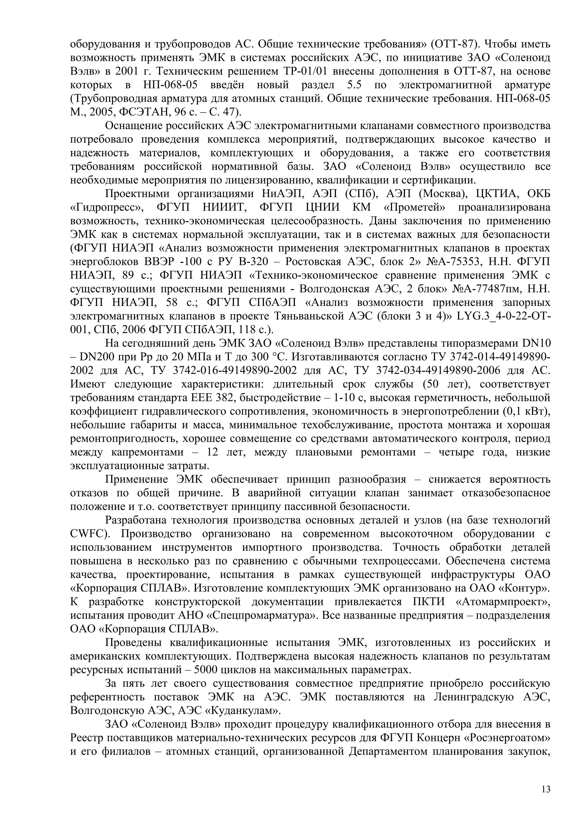 оборудования и трубопроводов АС. Общие технические требования» (ОТТ-87). Чтобы иметь
возможность применять ЭМК в системах российских АЭС, по инициативе ЗАО «Соленоид
Вэлв» в 2001 г. Техническим решением ТР-01/01 внесены дополнения в ОТТ-87, на основе
которых в НП-068-05 введён новый раздел 5.5 по электромагнитной арматуре
(Трубопроводная арматура для атомных станций. Общие технические требования. НП-068-05
М., 2005, ФСЭТАН, 96 с. – С. 47).
Оснащение российских АЭС электромагнитными клапанами совместного производства
потребовало проведения комплекса мероприятий, подтверждающих высокое качество и
надежность материалов, комплектующих и оборудования, а также его соответствия
требованиям российской нормативной базы. ЗАО «Соленоид Вэлв» осуществило все
необходимые мероприятия по лицензированию, квалификации и сертификации.
Проектными организациями НиАЭП, АЭП (СПб), АЭП (Москва), ЦКТИА, ОКБ
«Гидропресс», ФГУП НИИИТ, ФГУП ЦНИИ КМ «Прометей» проанализирована
возможность, технико-экономическая целесообразность. Даны заключения по применению
ЭМК как в системах нормальной эксплуатации, так и в системах важных для безопасности
(ФГУП НИАЭП «Анализ возможности применения электромагнитных клапанов в проектах
энергоблоков ВВЭР -100 с РУ В-320 – Ростовская АЭС, блок 2» №А-75353, Н.Н. ФГУП
НИАЭП, 89 с.; ФГУП НИАЭП «Технико-экономическое сравнение применения ЭМК с
существующими проектными решениями - Волгодонская АЭС, 2 блок» №А-77487пм, Н.Н.
ФГУП НИАЭП, 58 с.; ФГУП СПбАЭП «Анализ возможности применения запорных
электромагнитных клапанов в проекте Tяньваньской АЭС (блоки 3 и 4)» LYG.3_4-0-22-OT-
001, СПб, 2006 ФГУП СПбАЭП, 118 с.).
На сегодняшний день ЭМК ЗАО «Соленоид Вэлв» представлены типоразмерами DN10
– DN200 при Pp до 20 МПа и Т до 300 °С. Изготавливаются согласно ТУ 3742-014-49149890-
2002 для АС, ТУ 3742-016-49149890-2002 для АС, ТУ 3742-034-49149890-2006 для АС.
Имеют следующие характеристики: длительный срок службы (50 лет), соответствует
требованиям стандарта ЕЕЕ 382, быстродействие – 1-10 с, высокая герметичность, небольшой
коэффициент гидравлического сопротивления, экономичность в энергопотреблении (0,1 кВт),
небольшие габариты и масса, минимальное техобслуживание, простота монтажа и хорошая
ремонтопригодность, хорошее совмещение со средствами автоматического контроля, период
между капремонтами – 12 лет, между плановыми ремонтами – четыре года, низкие
эксплуатационные затраты.
Применение ЭМК обеспечивает принцип разнообразия – снижается вероятность
отказов по общей причине. В аварийной ситуации клапан занимает отказобезопасное
положение и т.о. соответствует принципу пассивной безопасности.
Разработана технология производства основных деталей и узлов (на базе технологий
CWFC). Производство организовано на современном высокоточном оборудовании с
использованием инструментов импортного производства. Точность обработки деталей
повышена в несколько раз по сравнению с обычными техпроцессами. Обеспечена система
качества, проектирование, испытания в рамках существующей инфраструктуры ОАО
«Корпорация СПЛАВ». Изготовление комплектующих ЭМК организовано на ОАО «Контур».
К разработке конструкторской документации привлекается ПКТИ «Атомармпроект»,
испытания проводит АНО «Спецпромарматура». Все названные предприятия – подразделения
ОАО «Корпорация СПЛАВ».
Проведены квалификационные испытания ЭМК, изготовленных из российских и
американских комплектующих. Подтверждена высокая надежность клапанов по результатам
ресурсных испытаний – 5000 циклов на максимальных параметрах.
За пять лет своего существования совместное предприятие приобрело российскую
референтность поставок ЭМК на АЭС. ЭМК поставляются на Ленинградскую АЭС,
Волгодонскую АЭС, АЭС «Куданкулам».
ЗАО «Соленоид Вэлв» проходит процедуру квалификационного отбора для внесения в
Реестр поставщиков материально-технических ресурсов для ФГУП Концерн «Росэнергоатом»
и его филиалов – атомных станций, организованной Департаментом планирования закупок,
13
 