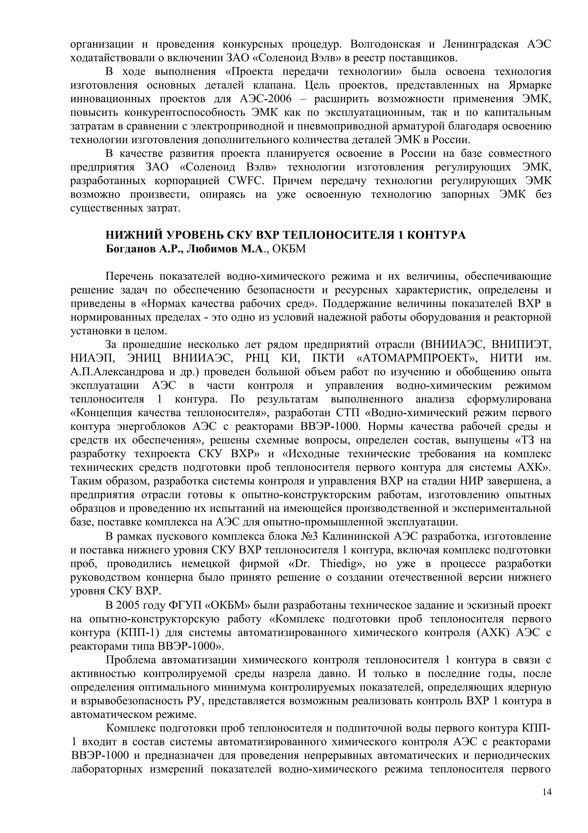 организации и проведения конкурсных процедур. Волгодонская и Ленинградская АЭС
ходатайствовали о включении ЗАО «Соленоид Вэлв» в реестр поставщиков.
В ходе выполнения «Проекта передачи технологии» была освоена технология
изготовления основных деталей клапана. Цель проектов, представленных на Ярмарке
инновационных проектов для АЭС-2006 – расширить возможности применения ЭМК,
повысить конкурентоспособность ЭМК как по эксплуатационным, так и по капитальным
затратам в сравнении с электроприводной и пневмоприводной арматурой благодаря освоению
технологии изготовления дополнительного количества деталей ЭМК в России.
В качестве развития проекта планируется освоение в России на базе совместного
предприятия ЗАО «Соленоид Вэлв» технологии изготовления регулирующих ЭМК,
разработанных корпорацией CWFC. Причем передачу технологии регулирующих ЭМК
возможно произвести, опираясь на уже освоенную технологию запорных ЭМК без
существенных затрат.
НИЖНИЙ УРОВЕНЬ СКУ ВХР ТЕПЛОНОСИТЕЛЯ 1 КОНТУРА
Богданов А.Р., Любимов М.А., ОКБМ
Перечень показателей водно-химического режима и их величины, обеспечивающие
решение задач по обеспечению безопасности и ресурсных характеристик, определены и
приведены в «Нормах качества рабочих сред». Поддержание величины показателей ВХР в
нормированных пределах - это одно из условий надежной работы оборудования и реакторной
установки в целом.
За прошедшие несколько лет рядом предприятий отрасли (ВНИИАЭС, ВНИПИЭТ,
НИАЭП, ЭНИЦ ВНИИАЭС, РНЦ КИ, ПКТИ «АТОМАРМПРОЕКТ», НИТИ им.
А.П.Александрова и др.) проведен большой объем работ по изучению и обобщению опыта
эксплуатации АЭС в части контроля и управления водно-химическим режимом
теплоносителя 1 контура. По результатам выполненного анализа сформулирована
«Концепция качества теплоносителя», разработан СТП «Водно-химический режим первого
контура энергоблоков АЭС с реакторами ВВЭР-1000. Нормы качества рабочей среды и
средств их обеспечения», решены схемные вопросы, определен состав, выпущены «ТЗ на
разработку техпроекта СКУ ВХР» и «Исходные технические требования на комплекс
технических средств подготовки проб теплоносителя первого контура для системы АХК».
Таким образом, разработка системы контроля и управления ВХР на стадии НИР завершена, а
предприятия отрасли готовы к опытно-конструкторским работам, изготовлению опытных
образцов и проведению их испытаний на имеющейся производственной и экспериментальной
базе, поставке комплекса на АЭС для опытно-промышленной эксплуатации.
В рамках пускового комплекса блока №3 Калининской АЭС разработка, изготовление
и поставка нижнего уровня СКУ ВХР теплоносителя 1 контура, включая комплекс подготовки
проб, проводились немецкой фирмой «Dr. Thiedig», но уже в процессе разработки
руководством концерна было принято решение о создании отечественной версии нижнего
уровня СКУ ВХР.
В 2005 году ФГУП «ОКБМ» были разработаны техническое задание и эскизный проект
на опытно-конструкторскую работу «Комплекс подготовки проб теплоносителя первого
контура (КПП-1) для системы автоматизированного химического контроля (АХК) АЭС с
реакторами типа ВВЭР-1000».
Проблема автоматизации химического контроля теплоносителя 1 контура в связи с
активностью контролируемой среды назрела давно. И только в последние годы, после
определения оптимального минимума контролируемых показателей, определяющих ядерную
и взрывобезопасность РУ, представляется возможным реализовать контроль ВХР 1 контура в
автоматическом режиме.
Комплекс подготовки проб теплоносителя и подпиточной воды первого контура КПП-
1 входит в состав системы автоматизированного химического контроля АЭС с реакторами
ВВЭР-1000 и предназначен для проведения непрерывных автоматических и периодических
лабораторных измерений показателей водно-химического режима теплоносителя первого
14
 