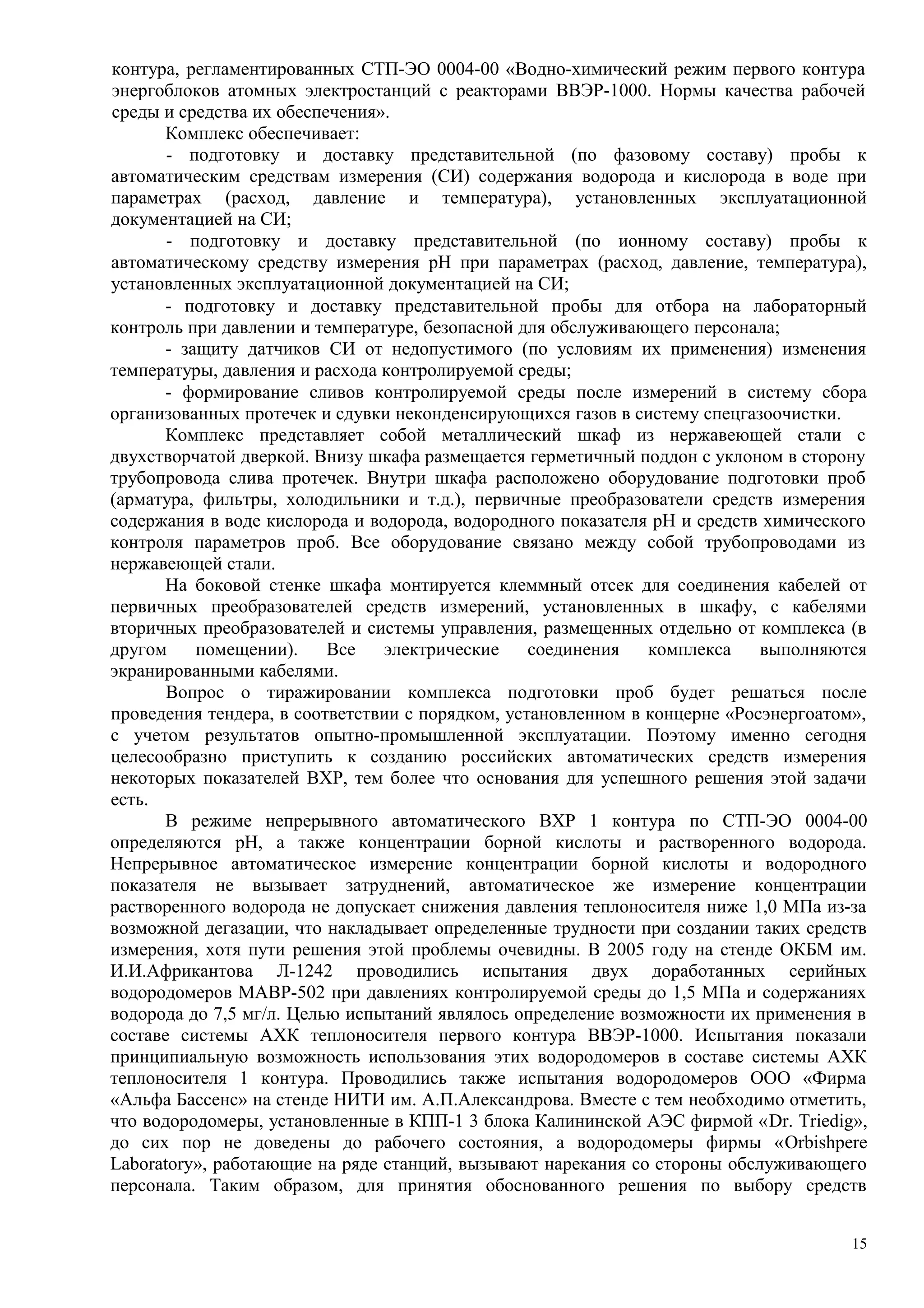контура, регламентированных СТП-ЭО 0004-00 «Водно-химический режим первого контура
энергоблоков атомных электростанций с реакторами ВВЭР-1000. Нормы качества рабочей
среды и средства их обеспечения».
Комплекс обеспечивает:
- подготовку и доставку представительной (по фазовому составу) пробы к
автоматическим средствам измерения (СИ) содержания водорода и кислорода в воде при
параметрах (расход, давление и температура), установленных эксплуатационной
документацией на СИ;
- подготовку и доставку представительной (по ионному составу) пробы к
автоматическому средству измерения рН при параметрах (расход, давление, температура),
установленных эксплуатационной документацией на СИ;
- подготовку и доставку представительной пробы для отбора на лабораторный
контроль при давлении и температуре, безопасной для обслуживающего персонала;
- защиту датчиков СИ от недопустимого (по условиям их применения) изменения
температуры, давления и расхода контролируемой среды;
- формирование сливов контролируемой среды после измерений в систему сбора
организованных протечек и сдувки неконденсирующихся газов в систему спецгазоочистки.
Комплекс представляет собой металлический шкаф из нержавеющей стали с
двухстворчатой дверкой. Внизу шкафа размещается герметичный поддон с уклоном в сторону
трубопровода слива протечек. Внутри шкафа расположено оборудование подготовки проб
(арматура, фильтры, холодильники и т.д.), первичные преобразователи средств измерения
содержания в воде кислорода и водорода, водородного показателя рН и средств химического
контроля параметров проб. Все оборудование связано между собой трубопроводами из
нержавеющей стали.
На боковой стенке шкафа монтируется клеммный отсек для соединения кабелей от
первичных преобразователей средств измерений, установленных в шкафу, с кабелями
вторичных преобразователей и системы управления, размещенных отдельно от комплекса (в
другом помещении). Все электрические соединения комплекса выполняются
экранированными кабелями.
Вопрос о тиражировании комплекса подготовки проб будет решаться после
проведения тендера, в соответствии с порядком, установленном в концерне «Росэнергоатом»,
с учетом результатов опытно-промышленной эксплуатации. Поэтому именно сегодня
целесообразно приступить к созданию российских автоматических средств измерения
некоторых показателей ВХР, тем более что основания для успешного решения этой задачи
есть.
В режиме непрерывного автоматического ВХР 1 контура по СТП-ЭО 0004-00
определяются рН, а также концентрации борной кислоты и растворенного водорода.
Непрерывное автоматическое измерение концентрации борной кислоты и водородного
показателя не вызывает затруднений, автоматическое же измерение концентрации
растворенного водорода не допускает снижения давления теплоносителя ниже 1,0 МПа из-за
возможной дегазации, что накладывает определенные трудности при создании таких средств
измерения, хотя пути решения этой проблемы очевидны. В 2005 году на стенде ОКБМ им.
И.И.Африкантова Л-1242 проводились испытания двух доработанных серийных
водородомеров МАВР-502 при давлениях контролируемой среды до 1,5 МПа и содержаниях
водорода до 7,5 мг/л. Целью испытаний являлось определение возможности их применения в
составе системы АХК теплоносителя первого контура ВВЭР-1000. Испытания показали
принципиальную возможность использования этих водородомеров в составе системы АХК
теплоносителя 1 контура. Проводились также испытания водородомеров ООО «Фирма
«Альфа Бассенс» на стенде НИТИ им. А.П.Александрова. Вместе с тем необходимо отметить,
что водородомеры, установленные в КПП-1 3 блока Калининской АЭС фирмой «Dr. Triedig»,
до сих пор не доведены до рабочего состояния, а водородомеры фирмы «Orbishрere
Laboratory», работающие на ряде станций, вызывают нарекания со стороны обслуживающего
персонала. Таким образом, для принятия обоснованного решения по выбору средств
15
 