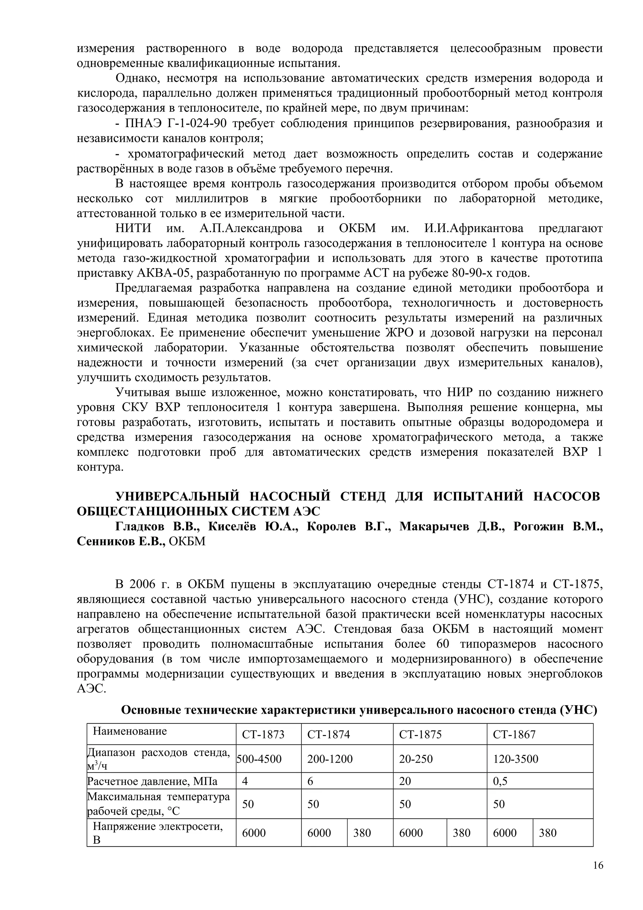 измерения растворенного в воде водорода представляется целесообразным провести
одновременные квалификационные испытания.
Однако, несмотря на использование автоматических средств измерения водорода и
кислорода, параллельно должен применяться традиционный пробоотборный метод контроля
газосодержания в теплоносителе, по крайней мере, по двум причинам:
- ПНАЭ Г-1-024-90 требует соблюдения принципов резервирования, разнообразия и
независимости каналов контроля;
- хроматографический метод дает возможность определить состав и содержание
растворённых в воде газов в объёме требуемого перечня.
В настоящее время контроль газосодержания производится отбором пробы объемом
несколько сот миллилитров в мягкие пробоотборники по лабораторной методике,
аттестованной только в ее измерительной части.
НИТИ им. А.П.Александрова и ОКБМ им. И.И.Африкантова предлагают
унифицировать лабораторный контроль газосодержания в теплоносителе 1 контура на основе
метода газо-жидкостной хроматографии и использовать для этого в качестве прототипа
приставку АКВА-05, разработанную по программе ACT на рубеже 80-90-х годов.
Предлагаемая разработка направлена на создание единой методики пробоотбора и
измерения, повышающей безопасность пробоотбора, технологичность и достоверность
измерений. Единая методика позволит соотносить результаты измерений на различных
энергоблоках. Ее применение обеспечит уменьшение ЖРО и дозовой нагрузки на персонал
химической лаборатории. Указанные обстоятельства позволят обеспечить повышение
надежности и точности измерений (за счет организации двух измерительных каналов),
улучшить сходимость результатов.
Учитывая выше изложенное, можно констатировать, что НИР по созданию нижнего
уровня СКУ ВХР теплоносителя 1 контура завершена. Выполняя решение концерна, мы
готовы разработать, изготовить, испытать и поставить опытные образцы водородомера и
средства измерения газосодержания на основе хроматографического метода, а также
комплекс подготовки проб для автоматических средств измерения показателей ВХР 1
контура.
УНИВЕРСАЛЬНЫЙ НАСОСНЫЙ СТЕНД ДЛЯ ИСПЫТАНИЙ НАСОСОВ
ОБЩЕСТАНЦИОННЫХ СИСТЕМ АЭС
Гладков В.В., Киселёв Ю.А., Королев В.Г., Макарычев Д.В., Рогожин В.М.,
Сенников Е.В., ОКБМ
В 2006 г. в ОКБМ пущены в эксплуатацию очередные стенды СТ-1874 и СТ-1875,
являющиеся составной частью универсального насосного стенда (УНС), создание которого
направлено на обеспечение испытательной базой практически всей номенклатуры насосных
агрегатов общестанционных систем АЭС. Стендовая база ОКБМ в настоящий момент
позволяет проводить полномасштабные испытания более 60 типоразмеров насосного
оборудования (в том числе импортозамещаемого и модернизированного) в обеспечение
программы модернизации существующих и введения в эксплуатацию новых энергоблоков
АЭС.
Основные технические характеристики универсального насосного стенда (УНС)
Наименование СТ-1873 СТ-1874 СТ-1875 СТ-1867
Диапазон расходов стенда,
м3
/ч
500-4500 200-1200 20-250 120-3500
Расчетное давление, МПа 4 6 20 0,5
Максимальная температура
рабочей среды, °С
50 50 50 50
Напряжение электросети,
В
6000 6000 380 6000 380 6000 380
16
 