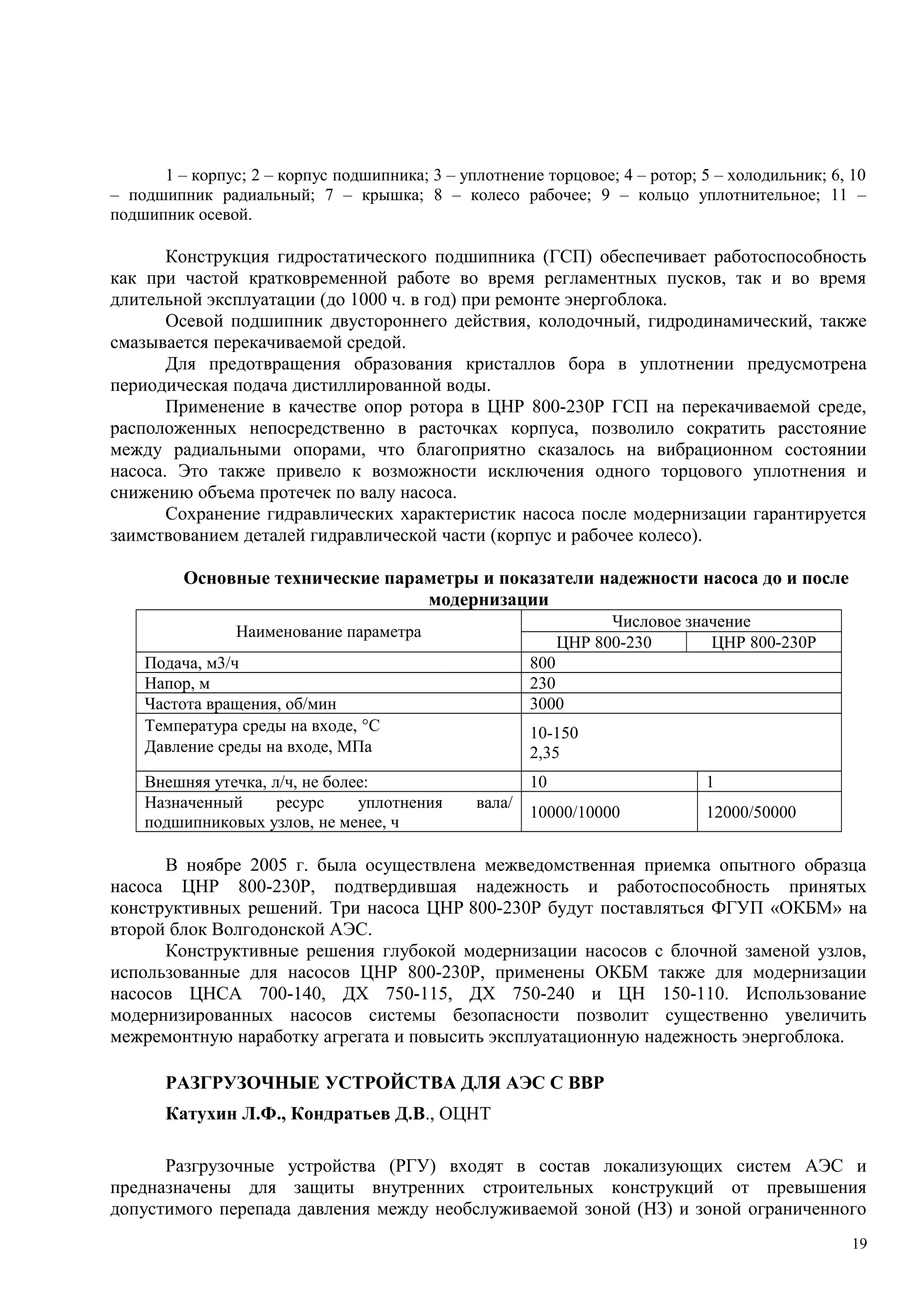 1 – корпус; 2 – корпус подшипника; 3 – уплотнение торцовое; 4 – ротор; 5 – холодильник; 6, 10
– подшипник радиальный; 7 – крышка; 8 – колесо рабочее; 9 – кольцо уплотнительное; 11 –
подшипник осевой.
Конструкция гидростатического подшипника (ГСП) обеспечивает работоспособность
как при частой кратковременной работе во время регламентных пусков, так и во время
длительной эксплуатации (до 1000 ч. в год) при ремонте энергоблока.
Осевой подшипник двустороннего действия, колодочный, гидродинамический, также
смазывается перекачиваемой средой.
Для предотвращения образования кристаллов бора в уплотнении предусмотрена
периодическая подача дистиллированной воды.
Применение в качестве опор ротора в ЦНР 800-230Р ГСП на перекачиваемой среде,
расположенных непосредственно в расточках корпуса, позволило сократить расстояние
между радиальными опорами, что благоприятно сказалось на вибрационном состоянии
насоса. Это также привело к возможности исключения одного торцового уплотнения и
снижению объема протечек по валу насоса.
Сохранение гидравлических характеристик насоса после модернизации гарантируется
заимствованием деталей гидравлической части (корпус и рабочее колесо).
Основные технические параметры и показатели надежности насоса до и после
модернизации
Наименование параметра
Числовое значение
ЦНР 800-230 ЦНР 800-230Р
Подача, м3/ч 800
Напор, м 230
Частота вращения, об/мин 3000
Температура среды на входе, °С
Давление среды на входе, МПа
10-150
2,35
Внешняя утечка, л/ч, не более: 10 1
Назначенный ресурс уплотнения вала/
подшипниковых узлов, не менее, ч
10000/10000 12000/50000
В ноябре 2005 г. была осуществлена межведомственная приемка опытного образца
насоса ЦНР 800-230Р, подтвердившая надежность и работоспособность принятых
конструктивных решений. Три насоса ЦНР 800-230Р будут поставляться ФГУП «ОКБМ» на
второй блок Волгодонской АЭС.
Конструктивные решения глубокой модернизации насосов с блочной заменой узлов,
использованные для насосов ЦНР 800-230Р, применены ОКБМ также для модернизации
насосов ЦНСА 700-140, ДХ 750-115, ДХ 750-240 и ЦН 150-110. Использование
модернизированных насосов системы безопасности позволит существенно увеличить
межремонтную наработку агрегата и повысить эксплуатационную надежность энергоблока.
РАЗГРУЗОЧНЫЕ УСТРОЙСТВА ДЛЯ АЭС С ВВР
Катухин Л.Ф., Кондратьев Д.В., ОЦНТ
Разгрузочные устройства (РГУ) входят в состав локализующих систем АЭС и
предназначены для защиты внутренних строительных конструкций от превышения
допустимого перепада давления между необслуживаемой зоной (НЗ) и зоной ограниченного
19
 