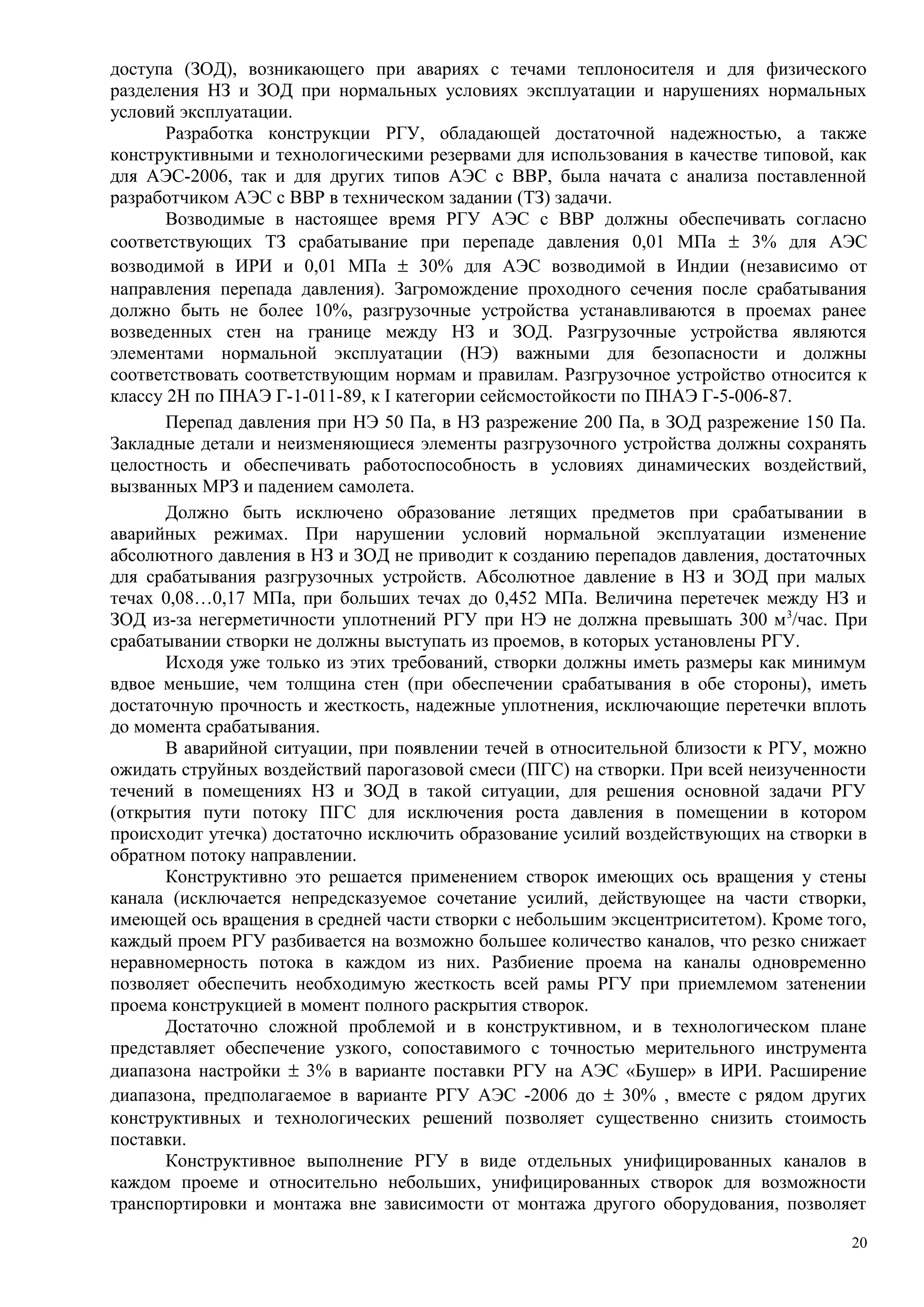 доступа (ЗОД), возникающего при авариях с течами теплоносителя и для физического
разделения НЗ и ЗОД при нормальных условиях эксплуатации и нарушениях нормальных
условий эксплуатации.
Разработка конструкции РГУ, обладающей достаточной надежностью, а также
конструктивными и технологическими резервами для использования в качестве типовой, как
для АЭС-2006, так и для других типов АЭС с ВВР, была начата с анализа поставленной
разработчиком АЭС с ВВР в техническом задании (ТЗ) задачи.
Возводимые в настоящее время РГУ АЭС с ВВР должны обеспечивать согласно
соответствующих ТЗ срабатывание при перепаде давления 0,01 МПа ± 3% для АЭС
возводимой в ИРИ и 0,01 МПа ± 30% для АЭС возводимой в Индии (независимо от
направления перепада давления). Загромождение проходного сечения после срабатывания
должно быть не более 10%, разгрузочные устройства устанавливаются в проемах ранее
возведенных стен на границе между НЗ и ЗОД. Разгрузочные устройства являются
элементами нормальной эксплуатации (НЭ) важными для безопасности и должны
соответствовать соответствующим нормам и правилам. Разгрузочное устройство относится к
классу 2Н по ПНАЭ Г-1-011-89, к I категории сейсмостойкости по ПНАЭ Г-5-006-87.
Перепад давления при НЭ 50 Па, в НЗ разрежение 200 Па, в ЗОД разрежение 150 Па.
Закладные детали и неизменяющиеся элементы разгрузочного устройства должны сохранять
целостность и обеспечивать работоспособность в условиях динамических воздействий,
вызванных МРЗ и падением самолета.
Должно быть исключено образование летящих предметов при срабатывании в
аварийных режимах. При нарушении условий нормальной эксплуатации изменение
абсолютного давления в НЗ и ЗОД не приводит к созданию перепадов давления, достаточных
для срабатывания разгрузочных устройств. Абсолютное давление в НЗ и ЗОД при малых
течах 0,08…0,17 МПа, при больших течах до 0,452 МПа. Величина перетечек между НЗ и
ЗОД из-за негерметичности уплотнений РГУ при НЭ не должна превышать 300 м3
/час. При
срабатывании створки не должны выступать из проемов, в которых установлены РГУ.
Исходя уже только из этих требований, створки должны иметь размеры как минимум
вдвое меньшие, чем толщина стен (при обеспечении срабатывания в обе стороны), иметь
достаточную прочность и жесткость, надежные уплотнения, исключающие перетечки вплоть
до момента срабатывания.
В аварийной ситуации, при появлении течей в относительной близости к РГУ, можно
ожидать струйных воздействий парогазовой смеси (ПГС) на створки. При всей неизученности
течений в помещениях НЗ и ЗОД в такой ситуации, для решения основной задачи РГУ
(открытия пути потоку ПГС для исключения роста давления в помещении в котором
происходит утечка) достаточно исключить образование усилий воздействующих на створки в
обратном потоку направлении.
Конструктивно это решается применением створок имеющих ось вращения у стены
канала (исключается непредсказуемое сочетание усилий, действующее на части створки,
имеющей ось вращения в средней части створки с небольшим эксцентриситетом). Кроме того,
каждый проем РГУ разбивается на возможно большее количество каналов, что резко снижает
неравномерность потока в каждом из них. Разбиение проема на каналы одновременно
позволяет обеспечить необходимую жесткость всей рамы РГУ при приемлемом затенении
проема конструкцией в момент полного раскрытия створок.
Достаточно сложной проблемой и в конструктивном, и в технологическом плане
представляет обеспечение узкого, сопоставимого с точностью мерительного инструмента
диапазона настройки ± 3% в варианте поставки РГУ на АЭС «Бушер» в ИРИ. Расширение
диапазона, предполагаемое в варианте РГУ АЭС -2006 до ± 30% , вместе с рядом других
конструктивных и технологических решений позволяет существенно снизить стоимость
поставки.
Конструктивное выполнение РГУ в виде отдельных унифицированных каналов в
каждом проеме и относительно небольших, унифицированных створок для возможности
транспортировки и монтажа вне зависимости от монтажа другого оборудования, позволяет
20
 