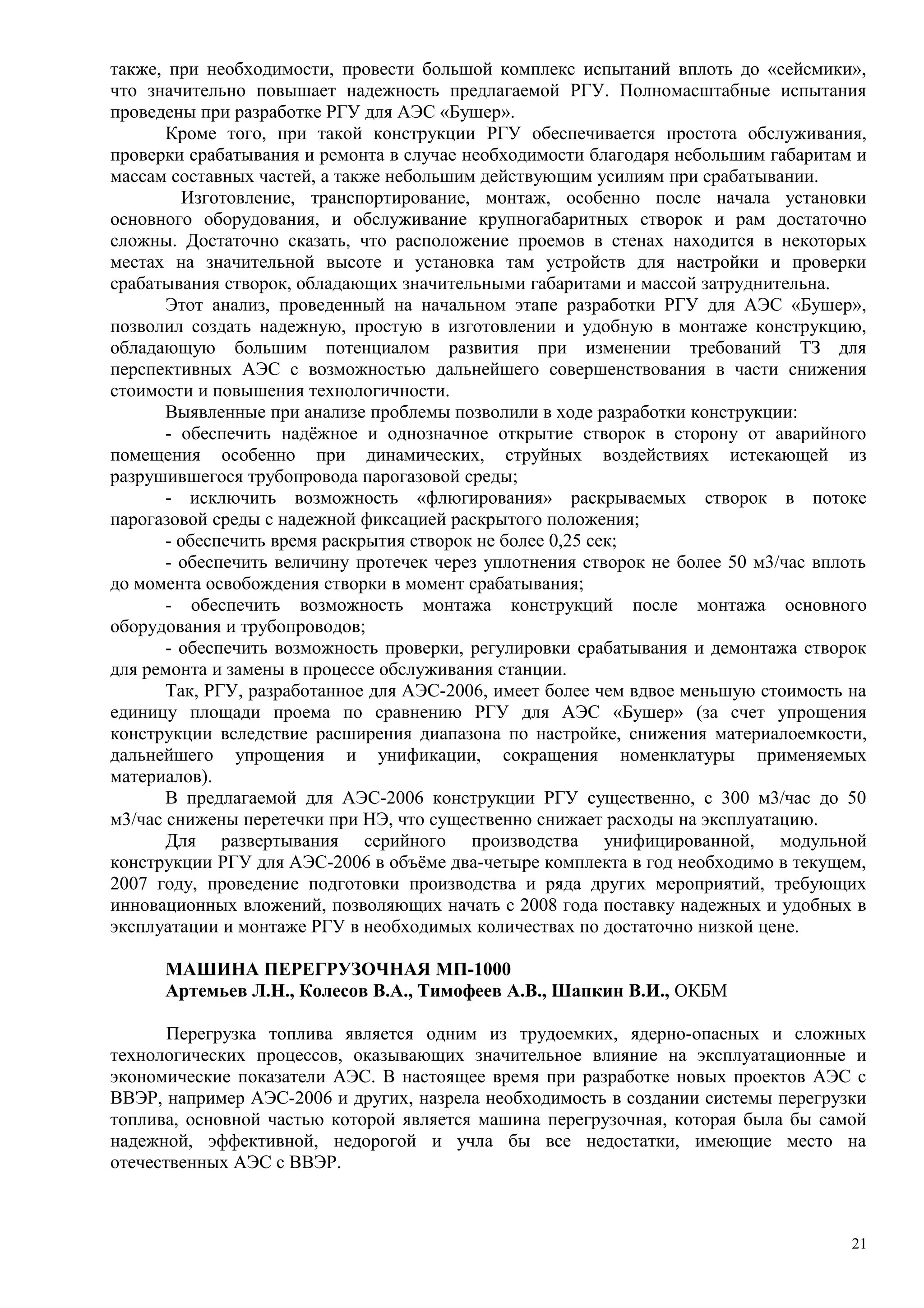 также, при необходимости, провести большой комплекс испытаний вплоть до «сейсмики»,
что значительно повышает надежность предлагаемой РГУ. Полномасштабные испытания
проведены при разработке РГУ для АЭС «Бушер».
Кроме того, при такой конструкции РГУ обеспечивается простота обслуживания,
проверки срабатывания и ремонта в случае необходимости благодаря небольшим габаритам и
массам составных частей, а также небольшим действующим усилиям при срабатывании.
Изготовление, транспортирование, монтаж, особенно после начала установки
основного оборудования, и обслуживание крупногабаритных створок и рам достаточно
сложны. Достаточно сказать, что расположение проемов в стенах находится в некоторых
местах на значительной высоте и установка там устройств для настройки и проверки
срабатывания створок, обладающих значительными габаритами и массой затруднительна.
Этот анализ, проведенный на начальном этапе разработки РГУ для АЭС «Бушер»,
позволил создать надежную, простую в изготовлении и удобную в монтаже конструкцию,
обладающую большим потенциалом развития при изменении требований ТЗ для
перспективных АЭС с возможностью дальнейшего совершенствования в части снижения
стоимости и повышения технологичности.
Выявленные при анализе проблемы позволили в ходе разработки конструкции:
- обеспечить надёжное и однозначное открытие створок в сторону от аварийного
помещения особенно при динамических, струйных воздействиях истекающей из
разрушившегося трубопровода парогазовой среды;
- исключить возможность «флюгирования» раскрываемых створок в потоке
парогазовой среды с надежной фиксацией раскрытого положения;
- обеспечить время раскрытия створок не более 0,25 сек;
- обеспечить величину протечек через уплотнения створок не более 50 м3/час вплоть
до момента освобождения створки в момент срабатывания;
- обеспечить возможность монтажа конструкций после монтажа основного
оборудования и трубопроводов;
- обеспечить возможность проверки, регулировки срабатывания и демонтажа створок
для ремонта и замены в процессе обслуживания станции.
Так, РГУ, разработанное для АЭС-2006, имеет более чем вдвое меньшую стоимость на
единицу площади проема по сравнению РГУ для АЭС «Бушер» (за счет упрощения
конструкции вследствие расширения диапазона по настройке, снижения материалоемкости,
дальнейшего упрощения и унификации, сокращения номенклатуры применяемых
материалов).
В предлагаемой для АЭС-2006 конструкции РГУ существенно, с 300 м3/час до 50
м3/час снижены перетечки при НЭ, что существенно снижает расходы на эксплуатацию.
Для развертывания серийного производства унифицированной, модульной
конструкции РГУ для АЭС-2006 в объёме два-четыре комплекта в год необходимо в текущем,
2007 году, проведение подготовки производства и ряда других мероприятий, требующих
инновационных вложений, позволяющих начать с 2008 года поставку надежных и удобных в
эксплуатации и монтаже РГУ в необходимых количествах по достаточно низкой цене.
МАШИНА ПЕРЕГРУЗОЧНАЯ МП-1000
Артемьев Л.Н., Колесов В.А., Тимофеев А.В., Шапкин В.И., ОКБМ
Перегрузка топлива является одним из трудоемких, ядерно-опасных и сложных
технологических процессов, оказывающих значительное влияние на эксплуатационные и
экономические показатели АЭС. В настоящее время при разработке новых проектов АЭС с
ВВЭР, например АЭС-2006 и других, назрела необходимость в создании системы перегрузки
топлива, основной частью которой является машина перегрузочная, которая была бы самой
надежной, эффективной, недорогой и учла бы все недостатки, имеющие место на
отечественных АЭС с ВВЭР.
21
 