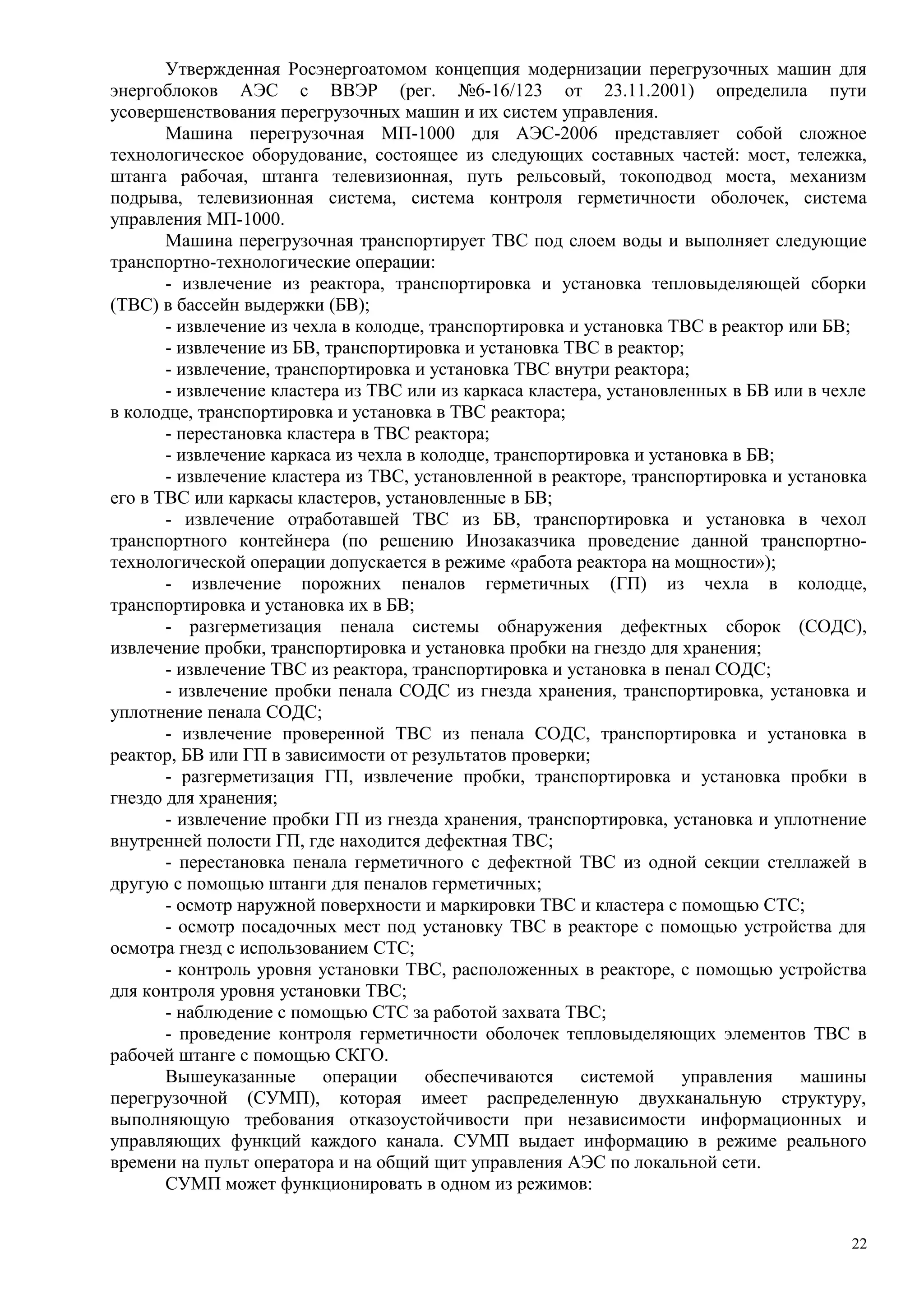 Утвержденная Росэнергоатомом концепция модернизации перегрузочных машин для
энергоблоков АЭС с ВВЭР (рег. №6-16/123 от 23.11.2001) определила пути
усовершенствования перегрузочных машин и их систем управления.
Машина перегрузочная МП-1000 для АЭС-2006 представляет собой сложное
технологическое оборудование, состоящее из следующих составных частей: мост, тележка,
штанга рабочая, штанга телевизионная, путь рельсовый, токоподвод моста, механизм
подрыва, телевизионная система, система контроля герметичности оболочек, система
управления МП-1000.
Машина перегрузочная транспортирует ТВС под слоем воды и выполняет следующие
транспортно-технологические операции:
- извлечение из реактора, транспортировка и установка тепловыделяющей сборки
(ТВС) в бассейн выдержки (БВ);
- извлечение из чехла в колодце, транспортировка и установка ТВС в реактор или БВ;
- извлечение из БВ, транспортировка и установка ТВС в реактор;
- извлечение, транспортировка и установка ТВС внутри реактора;
- извлечение кластера из ТВС или из каркаса кластера, установленных в БВ или в чехле
в колодце, транспортировка и установка в ТВС реактора;
- перестановка кластера в ТВС реактора;
- извлечение каркаса из чехла в колодце, транспортировка и установка в БВ;
- извлечение кластера из ТВС, установленной в реакторе, транспортировка и установка
его в ТВС или каркасы кластеров, установленные в БВ;
- извлечение отработавшей ТВС из БВ, транспортировка и установка в чехол
транспортного контейнера (по решению Инозаказчика проведение данной транспортно-
технологической операции допускается в режиме «работа реактора на мощности»);
- извлечение порожних пеналов герметичных (ГП) из чехла в колодце,
транспортировка и установка их в БВ;
- разгерметизация пенала системы обнаружения дефектных сборок (СОДС),
извлечение пробки, транспортировка и установка пробки на гнездо для хранения;
- извлечение ТВС из реактора, транспортировка и установка в пенал СОДС;
- извлечение пробки пенала СОДС из гнезда хранения, транспортировка, установка и
уплотнение пенала СОДС;
- извлечение проверенной ТВС из пенала СОДС, транспортировка и установка в
реактор, БВ или ГП в зависимости от результатов проверки;
- разгерметизация ГП, извлечение пробки, транспортировка и установка пробки в
гнездо для хранения;
- извлечение пробки ГП из гнезда хранения, транспортировка, установка и уплотнение
внутренней полости ГП, где находится дефектная ТВС;
- перестановка пенала герметичного с дефектной ТВС из одной секции стеллажей в
другую с помощью штанги для пеналов герметичных;
- осмотр наружной поверхности и маркировки ТВС и кластера с помощью СТС;
- осмотр посадочных мест под установку ТВС в реакторе с помощью устройства для
осмотра гнезд с использованием СТС;
- контроль уровня установки ТВС, расположенных в реакторе, с помощью устройства
для контроля уровня установки ТВС;
- наблюдение с помощью СТС за работой захвата ТВС;
- проведение контроля герметичности оболочек тепловыделяющих элементов ТВС в
рабочей штанге с помощью СКГО.
Вышеуказанные операции обеспечиваются системой управления машины
перегрузочной (СУМП), которая имеет распределенную двухканальную структуру,
выполняющую требования отказоустойчивости при независимости информационных и
управляющих функций каждого канала. СУМП выдает информацию в режиме реального
времени на пульт оператора и на общий щит управления АЭС по локальной сети.
СУМП может функционировать в одном из режимов:
22
 