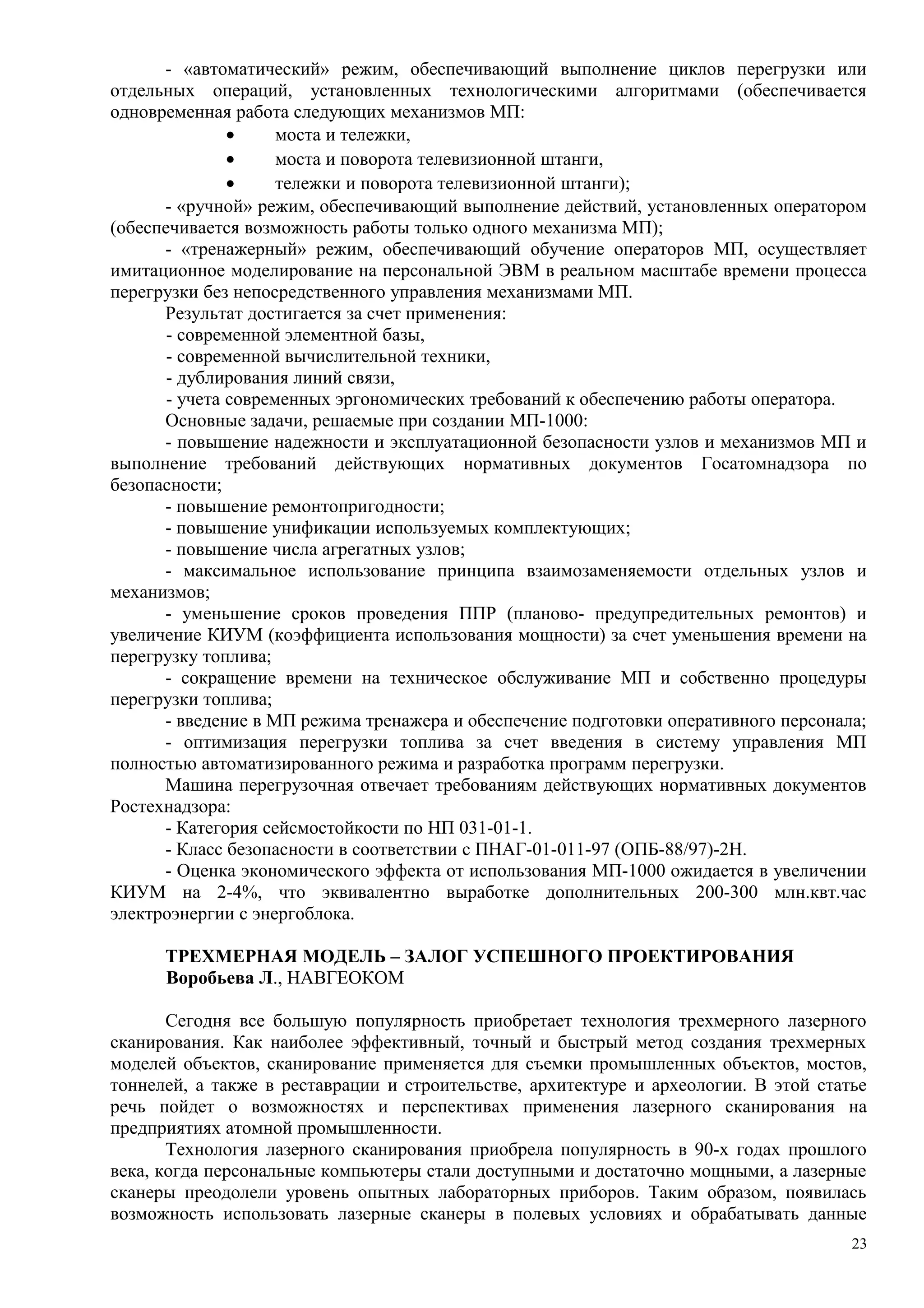 - «автоматический» режим, обеспечивающий выполнение циклов перегрузки или
отдельных операций, установленных технологическими алгоритмами (обеспечивается
одновременная работа следующих механизмов МП:
• моста и тележки,
• моста и поворота телевизионной штанги,
• тележки и поворота телевизионной штанги);
- «ручной» режим, обеспечивающий выполнение действий, установленных оператором
(обеспечивается возможность работы только одного механизма МП);
- «тренажерный» режим, обеспечивающий обучение операторов МП, осуществляет
имитационное моделирование на персональной ЭВМ в реальном масштабе времени процесса
перегрузки без непосредственного управления механизмами МП.
Результат достигается за счет применения:
- современной элементной базы,
- современной вычислительной техники,
- дублирования линий связи,
- учета современных эргономических требований к обеспечению работы оператора.
Основные задачи, решаемые при создании МП-1000:
- повышение надежности и эксплуатационной безопасности узлов и механизмов МП и
выполнение требований действующих нормативных документов Госатомнадзора по
безопасности;
- повышение ремонтопригодности;
- повышение унификации используемых комплектующих;
- повышение числа агрегатных узлов;
- максимальное использование принципа взаимозаменяемости отдельных узлов и
механизмов;
- уменьшение сроков проведения ППР (планово- предупредительных ремонтов) и
увеличение КИУМ (коэффициента использования мощности) за счет уменьшения времени на
перегрузку топлива;
- сокращение времени на техническое обслуживание МП и собственно процедуры
перегрузки топлива;
- введение в МП режима тренажера и обеспечение подготовки оперативного персонала;
- оптимизация перегрузки топлива за счет введения в систему управления МП
полностью автоматизированного режима и разработка программ перегрузки.
Машина перегрузочная отвечает требованиям действующих нормативных документов
Ростехнадзора:
- Категория сейсмостойкости по НП 031-01-1.
- Класс безопасности в соответствии с ПНАГ-01-011-97 (ОПБ-88/97)-2Н.
- Оценка экономического эффекта от использования МП-1000 ожидается в увеличении
КИУМ на 2-4%, что эквивалентно выработке дополнительных 200-300 млн.квт.час
электроэнергии с энергоблока.
ТРЕХМЕРНАЯ МОДЕЛЬ – ЗАЛОГ УСПЕШНОГО ПРОЕКТИРОВАНИЯ
Воробьева Л., НАВГЕОКОМ
Сегодня все большую популярность приобретает технология трехмерного лазерного
сканирования. Как наиболее эффективный, точный и быстрый метод создания трехмерных
моделей объектов, сканирование применяется для съемки промышленных объектов, мостов,
тоннелей, а также в реставрации и строительстве, архитектуре и археологии. В этой статье
речь пойдет о возможностях и перспективах применения лазерного сканирования на
предприятиях атомной промышленности.
Технология лазерного сканирования приобрела популярность в 90-х годах прошлого
века, когда персональные компьютеры стали доступными и достаточно мощными, а лазерные
сканеры преодолели уровень опытных лабораторных приборов. Таким образом, появилась
возможность использовать лазерные сканеры в полевых условиях и обрабатывать данные
23
 