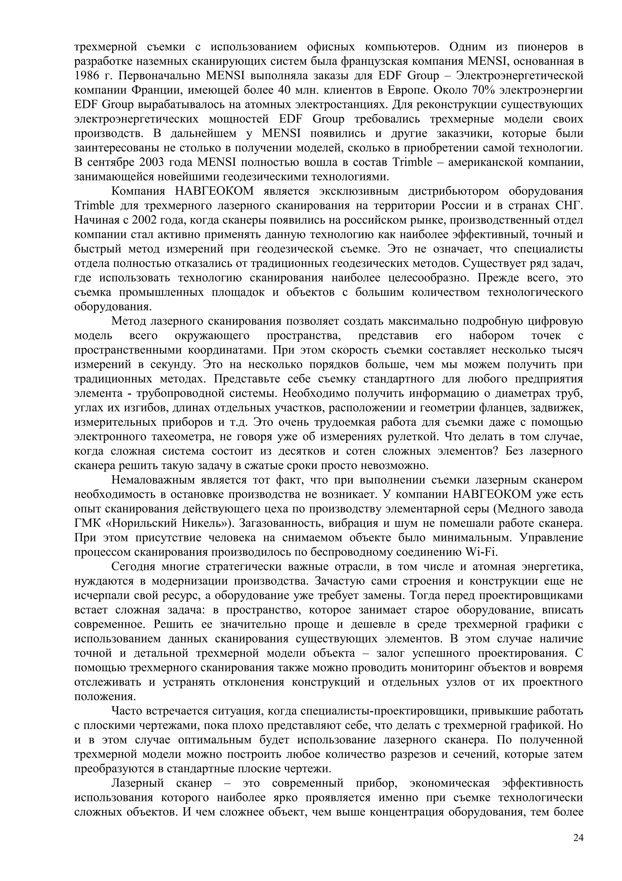 трехмерной съемки с использованием офисных компьютеров. Одним из пионеров в
разработке наземных сканирующих систем была французская компания MENSI, основанная в
1986 г. Первоначально MENSI выполняла заказы для EDF Group – Электроэнергетической
компании Франции, имеющей более 40 млн. клиентов в Европе. Около 70% электроэнергии
EDF Group вырабатывалось на атомных электростанциях. Для реконструкции существующих
электроэнергетических мощностей EDF Group требовались трехмерные модели своих
производств. В дальнейшем у MENSI появились и другие заказчики, которые были
заинтересованы не столько в получении моделей, сколько в приобретении самой технологии.
В сентябре 2003 года MENSI полностью вошла в состав Trimble – американской компании,
занимающейся новейшими геодезическими технологиями.
Компания НАВГЕОКОМ является эксклюзивным дистрибьютором оборудования
Trimble для трехмерного лазерного сканирования на территории России и в странах СНГ.
Начиная с 2002 года, когда сканеры появились на российском рынке, производственный отдел
компании стал активно применять данную технологию как наиболее эффективный, точный и
быстрый метод измерений при геодезической съемке. Это не означает, что специалисты
отдела полностью отказались от традиционных геодезических методов. Существует ряд задач,
где использовать технологию сканирования наиболее целесообразно. Прежде всего, это
съемка промышленных площадок и объектов с большим количеством технологического
оборудования.
Метод лазерного сканирования позволяет создать максимально подробную цифровую
модель всего окружающего пространства, представив его набором точек с
пространственными координатами. При этом скорость съемки составляет несколько тысяч
измерений в секунду. Это на несколько порядков больше, чем мы можем получить при
традиционных методах. Представьте себе съемку стандартного для любого предприятия
элемента - трубопроводной системы. Необходимо получить информацию о диаметрах труб,
углах их изгибов, длинах отдельных участков, расположении и геометрии фланцев, задвижек,
измерительных приборов и т.д. Это очень трудоемкая работа для съемки даже с помощью
электронного тахеометра, не говоря уже об измерениях рулеткой. Что делать в том случае,
когда сложная система состоит из десятков и сотен сложных элементов? Без лазерного
сканера решить такую задачу в сжатые сроки просто невозможно.
Немаловажным является тот факт, что при выполнении съемки лазерным сканером
необходимость в остановке производства не возникает. У компании НАВГЕОКОМ уже есть
опыт сканирования действующего цеха по производству элементарной серы (Медного завода
ГМК «Норильский Никель»). Загазованность, вибрация и шум не помешали работе сканера.
При этом присутствие человека на снимаемом объекте было минимальным. Управление
процессом сканирования производилось по беспроводному соединению Wi-Fi.
Сегодня многие стратегически важные отрасли, в том числе и атомная энергетика,
нуждаются в модернизации производства. Зачастую сами строения и конструкции еще не
исчерпали свой ресурс, а оборудование уже требует замены. Тогда перед проектировщиками
встает сложная задача: в пространство, которое занимает старое оборудование, вписать
современное. Решить ее значительно проще и дешевле в среде трехмерной графики с
использованием данных сканирования существующих элементов. В этом случае наличие
точной и детальной трехмерной модели объекта – залог успешного проектирования. С
помощью трехмерного сканирования также можно проводить мониторинг объектов и вовремя
отслеживать и устранять отклонения конструкций и отдельных узлов от их проектного
положения.
Часто встречается ситуация, когда специалисты-проектировщики, привыкшие работать
с плоскими чертежами, пока плохо представляют себе, что делать с трехмерной графикой. Но
и в этом случае оптимальным будет использование лазерного сканера. По полученной
трехмерной модели можно построить любое количество разрезов и сечений, которые затем
преобразуются в стандартные плоские чертежи.
Лазерный сканер – это современный прибор, экономическая эффективность
использования которого наиболее ярко проявляется именно при съемке технологически
сложных объектов. И чем сложнее объект, чем выше концентрация оборудования, тем более
24
 