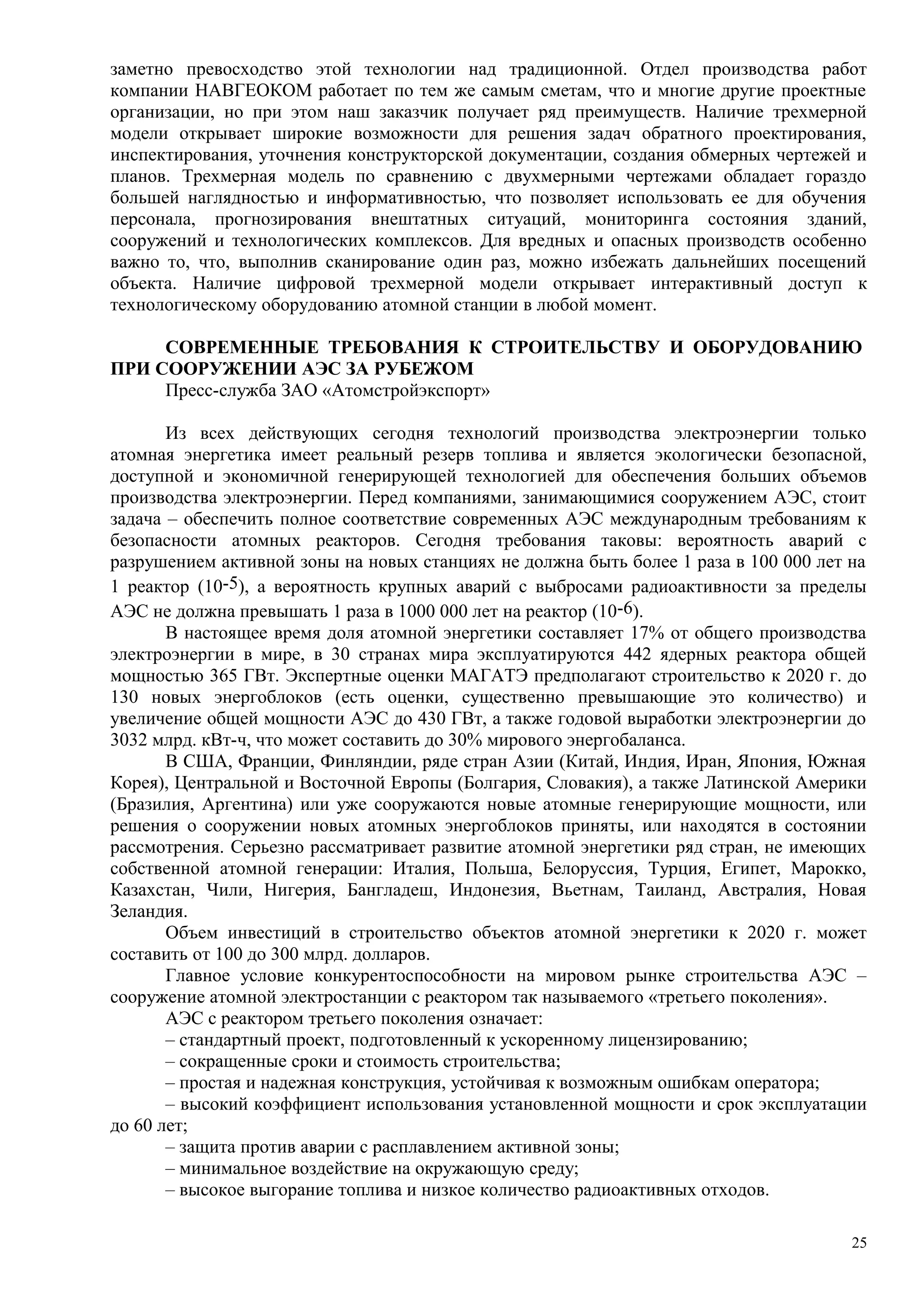 заметно превосходство этой технологии над традиционной. Отдел производства работ
компании НАВГЕОКОМ работает по тем же самым сметам, что и многие другие проектные
организации, но при этом наш заказчик получает ряд преимуществ. Наличие трехмерной
модели открывает широкие возможности для решения задач обратного проектирования,
инспектирования, уточнения конструкторской документации, создания обмерных чертежей и
планов. Трехмерная модель по сравнению с двухмерными чертежами обладает гораздо
большей наглядностью и информативностью, что позволяет использовать ее для обучения
персонала, прогнозирования внештатных ситуаций, мониторинга состояния зданий,
сооружений и технологических комплексов. Для вредных и опасных производств особенно
важно то, что, выполнив сканирование один раз, можно избежать дальнейших посещений
объекта. Наличие цифровой трехмерной модели открывает интерактивный доступ к
технологическому оборудованию атомной станции в любой момент.
СОВРЕМЕННЫЕ ТРЕБОВАНИЯ К СТРОИТЕЛЬСТВУ И ОБОРУДОВАНИЮ
ПРИ СООРУЖЕНИИ АЭС ЗА РУБЕЖОМ
Пресс-служба ЗАО «Атомстройэкспорт»
Из всех действующих сегодня технологий производства электроэнергии только
атомная энергетика имеет реальный резерв топлива и является экологически безопасной,
доступной и экономичной генерирующей технологией для обеспечения больших объемов
производства электроэнергии. Перед компаниями, занимающимися сооружением АЭС, стоит
задача – обеспечить полное соответствие современных АЭС международным требованиям к
безопасности атомных реакторов. Сегодня требования таковы: вероятность аварий с
разрушением активной зоны на новых станциях не должна быть более 1 раза в 100 000 лет на
1 реактор (10-5), а вероятность крупных аварий с выбросами радиоактивности за пределы
АЭС не должна превышать 1 раза в 1000 000 лет на реактор (10-6).
В настоящее время доля атомной энергетики составляет 17% от общего производства
электроэнергии в мире, в 30 странах мира эксплуатируются 442 ядерных реактора общей
мощностью 365 ГВт. Экспертные оценки МАГАТЭ предполагают строительство к 2020 г. до
130 новых энергоблоков (есть оценки, существенно превышающие это количество) и
увеличение общей мощности АЭС до 430 ГВт, а также годовой выработки электроэнергии до
3032 млрд. кВт-ч, что может составить до 30% мирового энергобаланса.
В США, Франции, Финляндии, ряде стран Азии (Китай, Индия, Иран, Япония, Южная
Корея), Центральной и Восточной Европы (Болгария, Словакия), а также Латинской Америки
(Бразилия, Аргентина) или уже сооружаются новые атомные генерирующие мощности, или
решения о сооружении новых атомных энергоблоков приняты, или находятся в состоянии
рассмотрения. Серьезно рассматривает развитие атомной энергетики ряд стран, не имеющих
собственной атомной генерации: Италия, Польша, Белоруссия, Турция, Египет, Марокко,
Казахстан, Чили, Нигерия, Бангладеш, Индонезия, Вьетнам, Таиланд, Австралия, Новая
Зеландия.
Объем инвестиций в строительство объектов атомной энергетики к 2020 г. может
составить от 100 до 300 млрд. долларов.
Главное условие конкурентоспособности на мировом рынке строительства АЭС –
сооружение атомной электростанции с реактором так называемого «третьего поколения».
АЭС с реактором третьего поколения означает:
– стандартный проект, подготовленный к ускоренному лицензированию;
– сокращенные сроки и стоимость строительства;
– простая и надежная конструкция, устойчивая к возможным ошибкам оператора;
– высокий коэффициент использования установленной мощности и срок эксплуатации
до 60 лет;
– защита против аварии с расплавлением активной зоны;
– минимальное воздействие на окружающую среду;
– высокое выгорание топлива и низкое количество радиоактивных отходов.
25
 