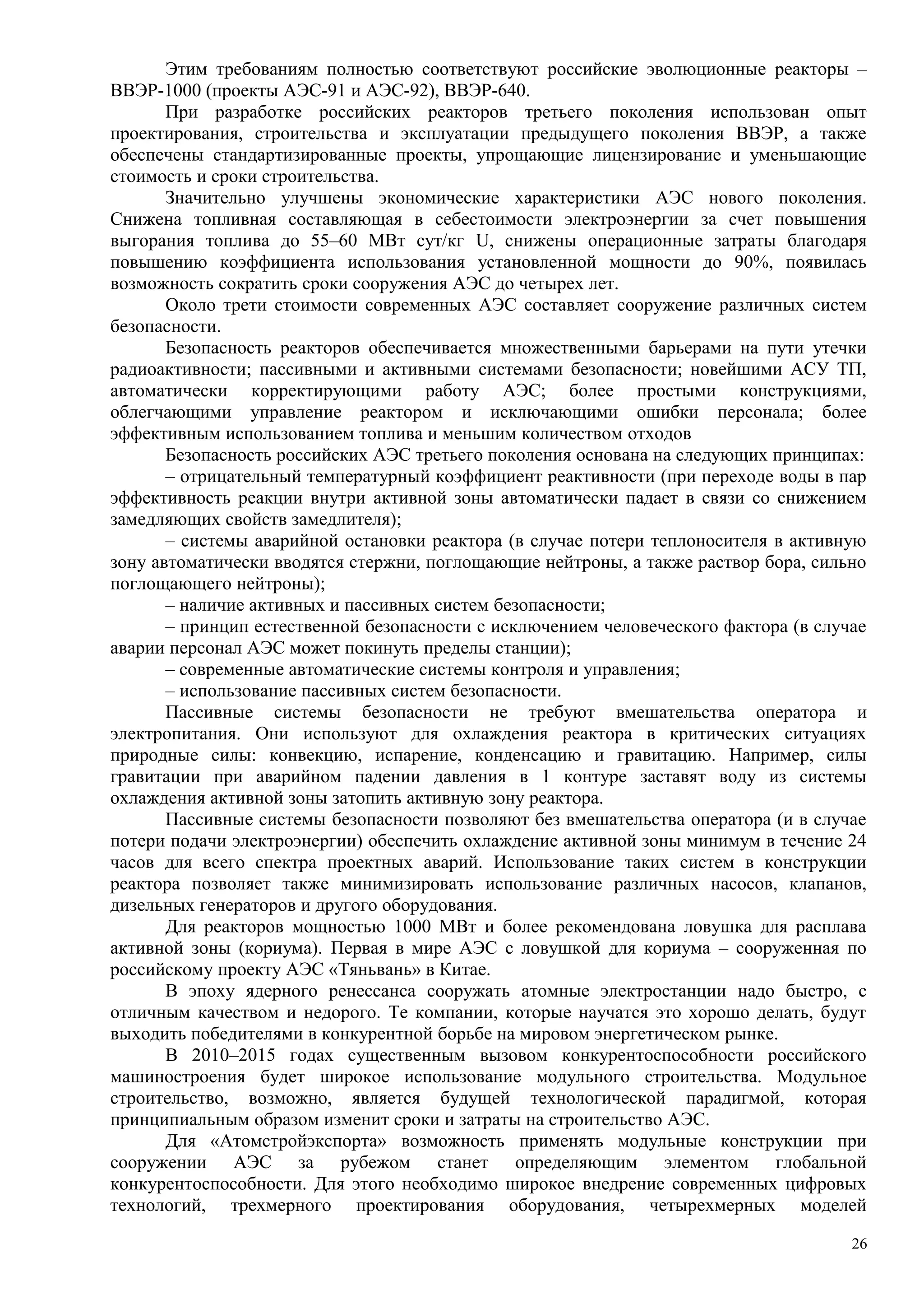 Этим требованиям полностью соответствуют российские эволюционные реакторы –
ВВЭР-1000 (проекты АЭС-91 и АЭС-92), ВВЭР-640.
При разработке российских реакторов третьего поколения использован опыт
проектирования, строительства и эксплуатации предыдущего поколения ВВЭР, а также
обеспечены стандартизированные проекты, упрощающие лицензирование и уменьшающие
стоимость и сроки строительства.
Значительно улучшены экономические характеристики АЭС нового поколения.
Снижена топливная составляющая в себестоимости электроэнергии за счет повышения
выгорания топлива до 55–60 МВт сут/кг U, снижены операционные затраты благодаря
повышению коэффициента использования установленной мощности до 90%, появилась
возможность сократить сроки сооружения АЭС до четырех лет.
Около трети стоимости современных АЭС составляет сооружение различных систем
безопасности.
Безопасность реакторов обеспечивается множественными барьерами на пути утечки
радиоактивности; пассивными и активными системами безопасности; новейшими АСУ ТП,
автоматически корректирующими работу АЭС; более простыми конструкциями,
облегчающими управление реактором и исключающими ошибки персонала; более
эффективным использованием топлива и меньшим количеством отходов
Безопасность российских АЭС третьего поколения основана на следующих принципах:
– отрицательный температурный коэффициент реактивности (при переходе воды в пар
эффективность реакции внутри активной зоны автоматически падает в связи со снижением
замедляющих свойств замедлителя);
– системы аварийной остановки реактора (в случае потери теплоносителя в активную
зону автоматически вводятся стержни, поглощающие нейтроны, а также раствор бора, сильно
поглощающего нейтроны);
– наличие активных и пассивных систем безопасности;
– принцип естественной безопасности с исключением человеческого фактора (в случае
аварии персонал АЭС может покинуть пределы станции);
– современные автоматические системы контроля и управления;
– использование пассивных систем безопасности.
Пассивные системы безопасности не требуют вмешательства оператора и
электропитания. Они используют для охлаждения реактора в критических ситуациях
природные силы: конвекцию, испарение, конденсацию и гравитацию. Например, силы
гравитации при аварийном падении давления в 1 контуре заставят воду из системы
охлаждения активной зоны затопить активную зону реактора.
Пассивные системы безопасности позволяют без вмешательства оператора (и в случае
потери подачи электроэнергии) обеспечить охлаждение активной зоны минимум в течение 24
часов для всего спектра проектных аварий. Использование таких систем в конструкции
реактора позволяет также минимизировать использование различных насосов, клапанов,
дизельных генераторов и другого оборудования.
Для реакторов мощностью 1000 МВт и более рекомендована ловушка для расплава
активной зоны (кориума). Первая в мире АЭС с ловушкой для кориума – сооруженная по
российскому проекту АЭС «Тяньвань» в Китае.
В эпоху ядерного ренессанса сооружать атомные электростанции надо быстро, с
отличным качеством и недорого. Те компании, которые научатся это хорошо делать, будут
выходить победителями в конкурентной борьбе на мировом энергетическом рынке.
В 2010–2015 годах существенным вызовом конкурентоспособности российского
машиностроения будет широкое использование модульного строительства. Модульное
строительство, возможно, является будущей технологической парадигмой, которая
принципиальным образом изменит сроки и затраты на строительство АЭС.
Для «Атомстройэкспорта» возможность применять модульные конструкции при
сооружении АЭС за рубежом станет определяющим элементом глобальной
конкурентоспособности. Для этого необходимо широкое внедрение современных цифровых
технологий, трехмерного проектирования оборудования, четырехмерных моделей
26
 