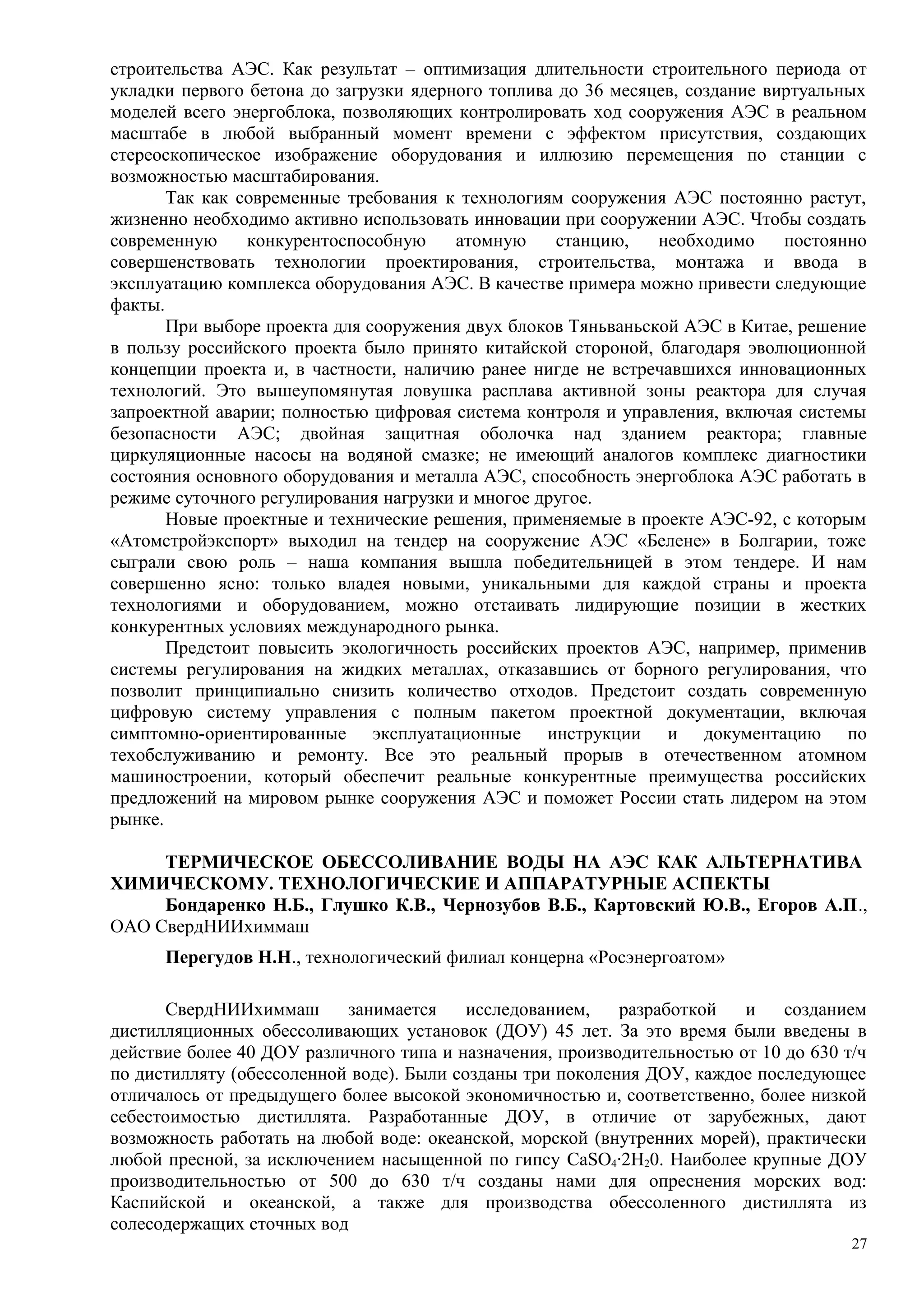 строительства АЭС. Как результат – оптимизация длительности строительного периода от
укладки первого бетона до загрузки ядерного топлива до 36 месяцев, создание виртуальных
моделей всего энергоблока, позволяющих контролировать ход сооружения АЭС в реальном
масштабе в любой выбранный момент времени с эффектом присутствия, создающих
стереоскопическое изображение оборудования и иллюзию перемещения по станции с
возможностью масштабирования.
Так как современные требования к технологиям сооружения АЭС постоянно растут,
жизненно необходимо активно использовать инновации при сооружении АЭС. Чтобы создать
современную конкурентоспособную атомную станцию, необходимо постоянно
совершенствовать технологии проектирования, строительства, монтажа и ввода в
эксплуатацию комплекса оборудования АЭС. В качестве примера можно привести следующие
факты.
При выборе проекта для сооружения двух блоков Тяньваньской АЭС в Китае, решение
в пользу российского проекта было принято китайской стороной, благодаря эволюционной
концепции проекта и, в частности, наличию ранее нигде не встречавшихся инновационных
технологий. Это вышеупомянутая ловушка расплава активной зоны реактора для случая
запроектной аварии; полностью цифровая система контроля и управления, включая системы
безопасности АЭС; двойная защитная оболочка над зданием реактора; главные
циркуляционные насосы на водяной смазке; не имеющий аналогов комплекс диагностики
состояния основного оборудования и металла АЭС, способность энергоблока АЭС работать в
режиме суточного регулирования нагрузки и многое другое.
Новые проектные и технические решения, применяемые в проекте АЭС-92, с которым
«Атомстройэкспорт» выходил на тендер на сооружение АЭС «Белене» в Болгарии, тоже
сыграли свою роль – наша компания вышла победительницей в этом тендере. И нам
совершенно ясно: только владея новыми, уникальными для каждой страны и проекта
технологиями и оборудованием, можно отстаивать лидирующие позиции в жестких
конкурентных условиях международного рынка.
Предстоит повысить экологичность российских проектов АЭС, например, применив
системы регулирования на жидких металлах, отказавшись от борного регулирования, что
позволит принципиально снизить количество отходов. Предстоит создать современную
цифровую систему управления с полным пакетом проектной документации, включая
симптомно-ориентированные эксплуатационные инструкции и документацию по
техобслуживанию и ремонту. Все это реальный прорыв в отечественном атомном
машиностроении, который обеспечит реальные конкурентные преимущества российских
предложений на мировом рынке сооружения АЭС и поможет России стать лидером на этом
рынке.
ТЕРМИЧЕСКОЕ ОБЕССОЛИВАНИЕ ВОДЫ НА АЭС КАК АЛЬТЕРНАТИВА
ХИМИЧЕСКОМУ. ТЕХНОЛОГИЧЕСКИЕ И АППАРАТУРНЫЕ АСПЕКТЫ
Бондаренко Н.Б., Глушко К.В., Чернозубов В.Б., Картовский Ю.В., Егоров А.П.,
ОАО СвердНИИхиммаш
Перегудов Н.Н., технологический филиал концерна «Росэнергоатом»
СвердНИИхиммаш занимается исследованием, разработкой и созданием
дистилляционных обессоливающих установок (ДОУ) 45 лет. За это время были введены в
действие более 40 ДОУ различного типа и назначения, производительностью от 10 до 630 т/ч
по дистилляту (обессоленной воде). Были созданы три поколения ДОУ, каждое последующее
отличалось от предыдущего более высокой экономичностью и, соответственно, более низкой
себестоимостью дистиллята. Разработанные ДОУ, в отличие от зарубежных, дают
возможность работать на любой воде: океанской, морской (внутренних морей), практически
любой пресной, за исключением насыщенной по гипсу CaSO4·2H20. Наиболее крупные ДОУ
производительностью от 500 до 630 т/ч созданы нами для опреснения морских вод:
Каспийской и океанской, а также для производства обессоленного дистиллята из
солесодержащих сточных вод
27
 