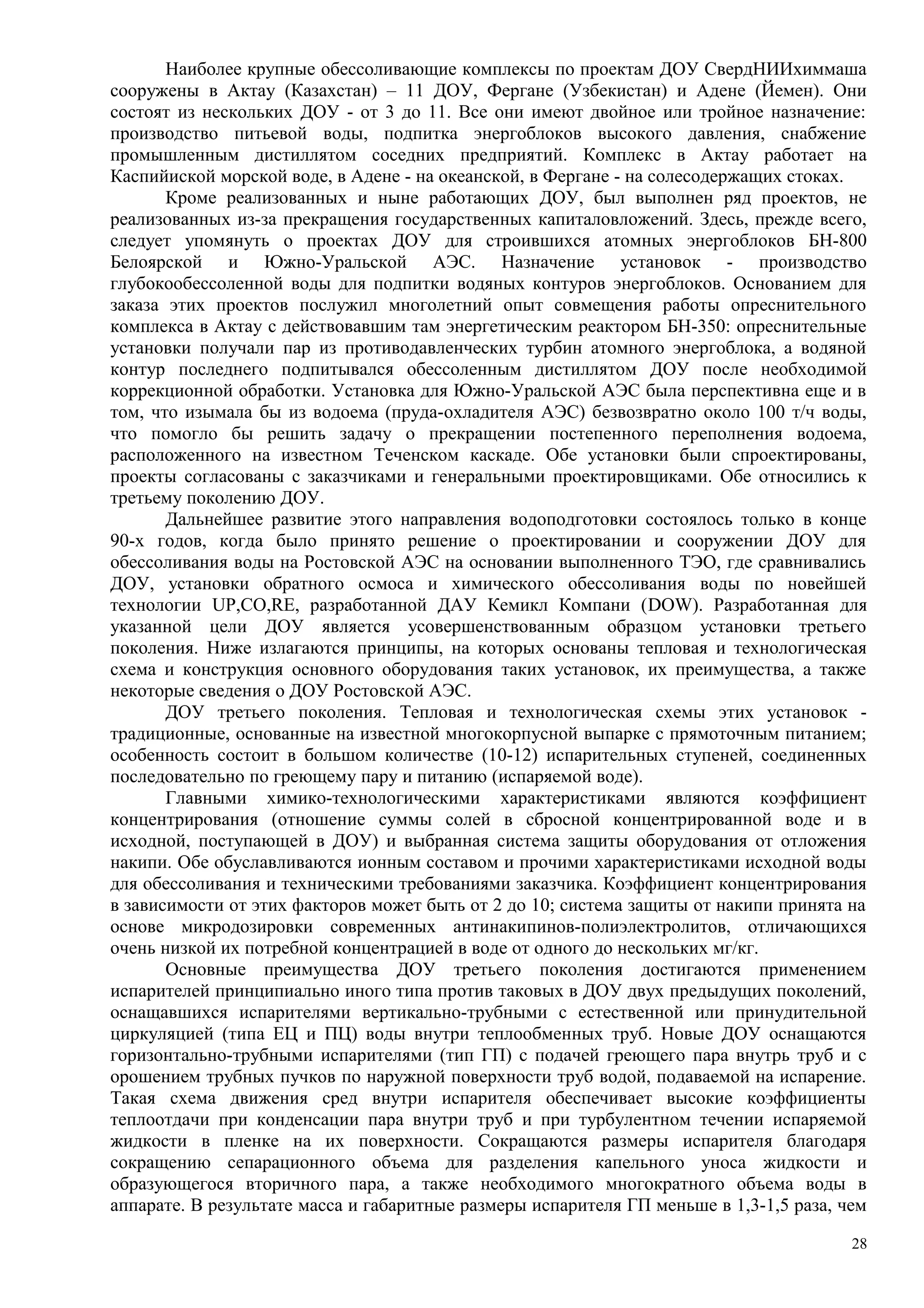 Наиболее крупные обессоливающие комплексы по проектам ДОУ СвердНИИхиммаша
сооружены в Актау (Казахстан) – 11 ДОУ, Фергане (Узбекистан) и Адене (Йемен). Они
состоят из нескольких ДОУ - от 3 до 11. Все они имеют двойное или тройное назначение:
производство питьевой воды, подпитка энергоблоков высокого давления, снабжение
промышленным дистиллятом соседних предприятий. Комплекс в Актау работает на
Каспийиской морской воде, в Адене - на океанской, в Фергане - на солесодержащих стоках.
Кроме реализованных и ныне работающих ДОУ, был выполнен ряд проектов, не
реализованных из-за прекращения государственных капиталовложений. Здесь, прежде всего,
следует упомянуть о проектах ДОУ для строившихся атомных энергоблоков БН-800
Белоярской и Южно-Уральской АЭС. Назначение установок - производство
глубокообессоленной воды для подпитки водяных контуров энергоблоков. Основанием для
заказа этих проектов послужил многолетний опыт совмещения работы опреснительного
комплекса в Актау с действовавшим там энергетическим реактором БН-350: опреснительные
установки получали пар из противодавленческих турбин атомного энергоблока, а водяной
контур последнего подпитывался обессоленным дистиллятом ДОУ после необходимой
коррекционной обработки. Установка для Южно-Уральской АЭС была перспективна еще и в
том, что изымала бы из водоема (пруда-охладителя АЭС) безвозвратно около 100 т/ч воды,
что помогло бы решить задачу о прекращении постепенного переполнения водоема,
расположенного на известном Теченском каскаде. Обе установки были спроектированы,
проекты согласованы с заказчиками и генеральными проектировщиками. Обе относились к
третьему поколению ДОУ.
Дальнейшее развитие этого направления водоподготовки состоялось только в конце
90-х годов, когда было принято решение о проектировании и сооружении ДОУ для
обессоливания воды на Ростовской АЭС на основании выполненного ТЭО, где сравнивались
ДОУ, установки обратного осмоса и химического обессоливания воды по новейшей
технологии UP,CO,RE, разработанной ДАУ Кемикл Компани (DOW). Разработанная для
указанной цели ДОУ является усовершенствованным образцом установки третьего
поколения. Ниже излагаются принципы, на которых основаны тепловая и технологическая
схема и конструкция основного оборудования таких установок, их преимущества, а также
некоторые сведения о ДОУ Ростовской АЭС.
ДОУ третьего поколения. Тепловая и технологическая схемы этих установок -
традиционные, основанные на известной многокорпусной выпарке с прямоточным питанием;
особенность состоит в большом количестве (10-12) испарительных ступеней, соединенных
последовательно по греющему пару и питанию (испаряемой воде).
Главными химико-технологическими характеристиками являются коэффициент
концентрирования (отношение суммы солей в сбросной концентрированной воде и в
исходной, поступающей в ДОУ) и выбранная система защиты оборудования от отложения
накипи. Обе обуславливаются ионным составом и прочими характеристиками исходной воды
для обессоливания и техническими требованиями заказчика. Коэффициент концентрирования
в зависимости от этих факторов может быть от 2 до 10; система защиты от накипи принята на
основе микродозировки современных антинакипинов-полиэлектролитов, отличающихся
очень низкой их потребной концентрацией в воде от одного до нескольких мг/кг.
Основные преимущества ДОУ третьего поколения достигаются применением
испарителей принципиально иного типа против таковых в ДОУ двух предыдущих поколений,
оснащавшихся испарителями вертикально-трубными с естественной или принудительной
циркуляцией (типа ЕЦ и ПЦ) воды внутри теплообменных труб. Новые ДОУ оснащаются
горизонтально-трубными испарителями (тип ГП) с подачей греющего пара внутрь труб и с
орошением трубных пучков по наружной поверхности труб водой, подаваемой на испарение.
Такая схема движения сред внутри испарителя обеспечивает высокие коэффициенты
теплоотдачи при конденсации пара внутри труб и при турбулентном течении испаряемой
жидкости в пленке на их поверхности. Сокращаются размеры испарителя благодаря
сокращению сепарационного объема для разделения капельного уноса жидкости и
образующегося вторичного пара, а также необходимого многократного объема воды в
аппарате. В результате масса и габаритные размеры испарителя ГП меньше в 1,3-1,5 раза, чем
28
 