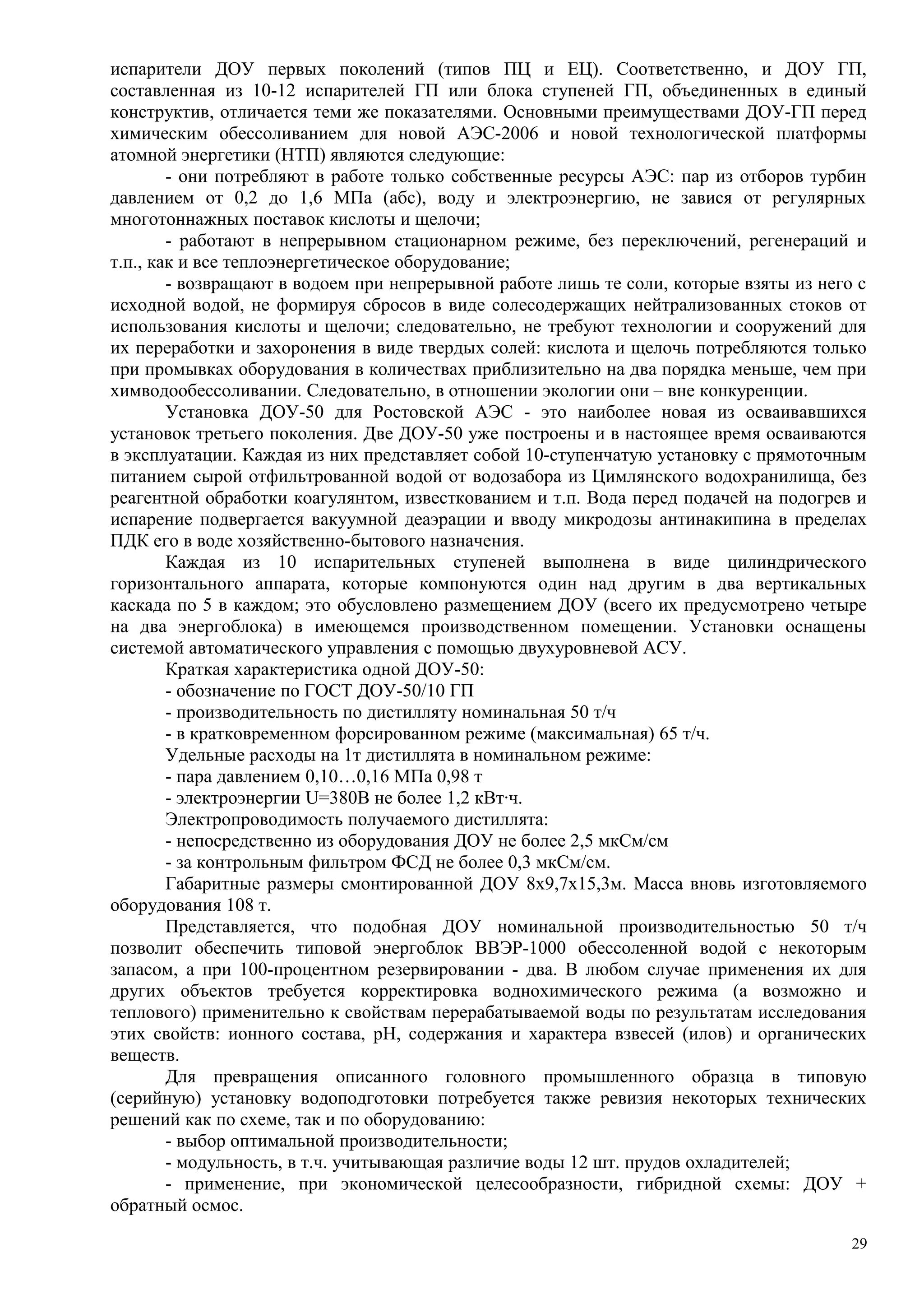 испарители ДОУ первых поколений (типов ПЦ и ЕЦ). Соответственно, и ДОУ ГП,
составленная из 10-12 испарителей ГП или блока ступеней ГП, объединенных в единый
конструктив, отличается теми же показателями. Основными преимуществами ДОУ-ГП перед
химическим обессоливанием для новой АЭС-2006 и новой технологической платформы
атомной энергетики (НТП) являются следующие:
- они потребляют в работе только собственные ресурсы АЭС: пар из отборов турбин
давлением от 0,2 до 1,6 МПа (абс), воду и электроэнергию, не завися от регулярных
многотоннажных поставок кислоты и щелочи;
- работают в непрерывном стационарном режиме, без переключений, регенераций и
т.п., как и все теплоэнергетическое оборудование;
- возвращают в водоем при непрерывной работе лишь те соли, которые взяты из него с
исходной водой, не формируя сбросов в виде солесодержащих нейтрализованных стоков от
использования кислоты и щелочи; следовательно, не требуют технологии и сооружений для
их переработки и захоронения в виде твердых солей: кислота и щелочь потребляются только
при промывках оборудования в количествах приблизительно на два порядка меньше, чем при
химводообессоливании. Следовательно, в отношении экологии они – вне конкуренции.
Установка ДОУ-50 для Ростовской АЭС - это наиболее новая из осваивавшихся
установок третьего поколения. Две ДОУ-50 уже построены и в настоящее время осваиваются
в эксплуатации. Каждая из них представляет собой 10-ступенчатую установку с прямоточным
питанием сырой отфильтрованной водой от водозабора из Цимлянского водохранилища, без
реагентной обработки коагулянтом, известкованием и т.п. Вода перед подачей на подогрев и
испарение подвергается вакуумной деаэрации и вводу микродозы антинакипина в пределах
ПДК его в воде хозяйственно-бытового назначения.
Каждая из 10 испарительных ступеней выполнена в виде цилиндрического
горизонтального аппарата, которые компонуются один над другим в два вертикальных
каскада по 5 в каждом; это обусловлено размещением ДОУ (всего их предусмотрено четыре
на два энергоблока) в имеющемся производственном помещении. Установки оснащены
системой автоматического управления с помощью двухуровневой АСУ.
Краткая характеристика одной ДОУ-50:
- обозначение по ГОСТ ДОУ-50/10 ГП
- производительность по дистилляту номинальная 50 т/ч
- в кратковременном форсированном режиме (максимальная) 65 т/ч.
Удельные расходы на 1т дистиллята в номинальном режиме:
- пара давлением 0,10…0,16 МПа 0,98 т
- электроэнергии U=380В не более 1,2 кВт·ч.
Электропроводимость получаемого дистиллята:
- непосредственно из оборудования ДОУ не более 2,5 мкСм/см
- за контрольным фильтром ФСД не более 0,3 мкСм/см.
Габаритные размеры смонтированной ДОУ 8х9,7х15,3м. Масса вновь изготовляемого
оборудования 108 т.
Представляется, что подобная ДОУ номинальной производительностью 50 т/ч
позволит обеспечить типовой энергоблок ВВЭР-1000 обессоленной водой с некоторым
запасом, а при 100-процентном резервировании - два. В любом случае применения их для
других объектов требуется корректировка воднохимического режима (а возможно и
теплового) применительно к свойствам перерабатываемой воды по результатам исследования
этих свойств: ионного состава, рН, содержания и характера взвесей (илов) и органических
веществ.
Для превращения описанного головного промышленного образца в типовую
(серийную) установку водоподготовки потребуется также ревизия некоторых технических
решений как по схеме, так и по оборудованию:
- выбор оптимальной производительности;
- модульность, в т.ч. учитывающая различие воды 12 шт. прудов охладителей;
- применение, при экономической целесообразности, гибридной схемы: ДОУ +
обратный осмос.
29
 