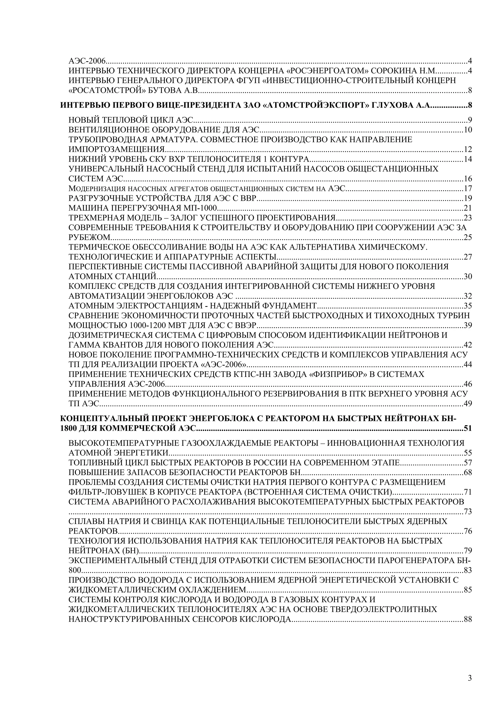 АЭС-2006...........................................................................................................................................................................4
ИНТЕРВЬЮ ТЕХНИЧЕСКОГО ДИРЕКТОРА КОНЦЕРНА «РОСЭНЕРГОАТОМ» СОРОКИНА Н.М...............4
ИНТЕРВЬЮ ГЕНЕРАЛЬНОГО ДИРЕКТОРА ФГУП «ИНВЕСТИЦИОННО-СТРОИТЕЛЬНЫЙ КОНЦЕРН
«РОСАТОМСТРОЙ» БУТОВА А.В...............................................................................................................................8
ИНТЕРВЬЮ ПЕРВОГО ВИЦЕ-ПРЕЗИДЕНТА ЗАО «АТОМСТРОЙЭКСПОРТ» ГЛУХОВА А.А.................8
НОВЫЙ ТЕПЛОВОЙ ЦИКЛ АЭС..................................................................................................................................9
ВЕНТИЛЯЦИОННОЕ ОБОРУДОВАНИЕ ДЛЯ АЭС................................................................................................10
ТРУБОПРОВОДНАЯ АРМАТУРА. СОВМЕСТНОЕ ПРОИЗВОДСТВО КАК НАПРАВЛЕНИЕ
ИМПОРТОЗАМЕЩЕНИЯ.............................................................................................................................................12
НИЖНИЙ УРОВЕНЬ СКУ ВХР ТЕПЛОНОСИТЕЛЯ 1 КОНТУРА........................................................................14
УНИВЕРСАЛЬНЫЙ НАСОСНЫЙ СТЕНД ДЛЯ ИСПЫТАНИЙ НАСОСОВ ОБЩЕСТАНЦИОННЫХ
СИСТЕМ АЭС.................................................................................................................................................................16
МОДЕРНИЗАЦИЯ НАСОСНЫХ АГРЕГАТОВ ОБЩЕСТАНЦИОННЫХ СИСТЕМ НА АЭС........................................................17
РАЗГРУЗОЧНЫЕ УСТРОЙСТВА ДЛЯ АЭС С ВВР..................................................................................................19
МАШИНА ПЕРЕГРУЗОЧНАЯ МП-1000....................................................................................................................21
ТРЕХМЕРНАЯ МОДЕЛЬ – ЗАЛОГ УСПЕШНОГО ПРОЕКТИРОВАНИЯ............................................................23
СОВРЕМЕННЫЕ ТРЕБОВАНИЯ К СТРОИТЕЛЬСТВУ И ОБОРУДОВАНИЮ ПРИ СООРУЖЕНИИ АЭС ЗА
РУБЕЖОМ.......................................................................................................................................................................25
ТЕРМИЧЕСКОЕ ОБЕССОЛИВАНИЕ ВОДЫ НА АЭС КАК АЛЬТЕРНАТИВА ХИМИЧЕСКОМУ.
ТЕХНОЛОГИЧЕСКИЕ И АППАРАТУРНЫЕ АСПЕКТЫ........................................................................................27
ПЕРСПЕКТИВНЫЕ СИСТЕМЫ ПАССИВНОЙ АВАРИЙНОЙ ЗАЩИТЫ ДЛЯ НОВОГО ПОКОЛЕНИЯ
АТОМНЫХ СТАНЦИЙ.................................................................................................................................................30
КОМПЛЕКС СРЕДСТВ ДЛЯ СОЗДАНИЯ ИНТЕГРИРОВАННОЙ СИСТЕМЫ НИЖНЕГО УРОВНЯ
АВТОМАТИЗАЦИИ ЭНЕРГОБЛОКОВ АЭС ............................................................................................................32
АТОМНЫМ ЭЛЕКТРОСТАНЦИЯМ - НАДЕЖНЫЙ ФУНДАМЕНТ.....................................................................35
СРАВНЕНИЕ ЭКОНОМИЧНОСТИ ПРОТОЧНЫХ ЧАСТЕЙ БЫСТРОХОДНЫХ И ТИХОХОДНЫХ ТУРБИН
МОЩНОСТЬЮ 1000-1200 МВТ ДЛЯ АЭС С ВВЭР..................................................................................................39
ДОЗИМЕТРИЧЕСКАЯ СИСТЕМА С ЦИФРОВЫМ СПОСОБОМ ИДЕНТИФИКАЦИИ НЕЙТРОНОВ И
ГАММА КВАНТОВ ДЛЯ НОВОГО ПОКОЛЕНИЯ АЭС.........................................................................................42
НОВОЕ ПОКОЛЕНИЕ ПРОГРАММНО-ТЕХНИЧЕСКИХ СРЕДСТВ И КОМПЛЕКСОВ УПРАВЛЕНИЯ АСУ
ТП ДЛЯ РЕАЛИЗАЦИИ ПРОЕКТА «АЭС-2006»......................................................................................................44
ПРИМЕНЕНИЕ ТЕХНИЧЕСКИХ СРЕДСТВ КТПС-НН ЗАВОДА «ФИЗПРИБОР» В СИСТЕМАХ
УПРАВЛЕНИЯ АЭС-2006.............................................................................................................................................46
ПРИМЕНЕНИЕ МЕТОДОВ ФУНКЦИОНАЛЬНОГО РЕЗЕРВИРОВАНИЯ В ПТК ВЕРХНЕГО УРОВНЯ АСУ
ТП АЭС............................................................................................................................................................................49
КОНЦЕПТУАЛЬНЫЙ ПРОЕКТ ЭНЕРГОБЛОКА С РЕАКТОРОМ НА БЫСТРЫХ НЕЙТРОНАХ БН-
1800 ДЛЯ КОММЕРЧЕСКОЙ АЭС..............................................................................................................................51
ВЫСОКОТЕМПЕРАТУРНЫЕ ГАЗООХЛАЖДАЕМЫЕ РЕАКТОРЫ – ИННОВАЦИОННАЯ ТЕХНОЛОГИЯ
АТОМНОЙ ЭНЕРГЕТИКИ...........................................................................................................................................55
ТОПЛИВНЫЙ ЦИКЛ БЫСТРЫХ РЕАКТОРОВ В РОССИИ НА СОВРЕМЕННОМ ЭТАПЕ..............................57
ПОВЫШЕНИЕ ЗАПАСОВ БЕЗОПАСНОСТИ РЕАКТОРОВ БН.............................................................................68
ПРОБЛЕМЫ СОЗДАНИЯ СИСТЕМЫ ОЧИСТКИ НАТРИЯ ПЕРВОГО КОНТУРА С РАЗМЕЩЕНИЕМ
ФИЛЬТР-ЛОВУШЕК В КОРПУСЕ РЕАКТОРА (ВСТРОЕННАЯ СИСТЕМА ОЧИСТКИ).................................71
СИСТЕМА АВАРИЙНОГО РАСХОЛАЖИВАНИЯ ВЫСОКОТЕМПЕРАТУРНЫХ БЫСТРЫХ РЕАКТОРОВ
...........................................................................................................................................................................................73
СПЛАВЫ НАТРИЯ И СВИНЦА КАК ПОТЕНЦИАЛЬНЫЕ ТЕПЛОНОСИТЕЛИ БЫСТРЫХ ЯДЕРНЫХ
РЕАКТОРОВ...................................................................................................................................................................76
ТЕХНОЛОГИЯ ИСПОЛЬЗОВАНИЯ НАТРИЯ КАК ТЕПЛОНОСИТЕЛЯ РЕАКТОРОВ НА БЫСТРЫХ
НЕЙТРОНАХ (БН).........................................................................................................................................................79
ЭКСПЕРИМЕНТАЛЬНЫЙ СТЕНД ДЛЯ ОТРАБОТКИ СИСТЕМ БЕЗОПАСНОСТИ ПАРОГЕНЕРАТОРА БН-
800.....................................................................................................................................................................................83
ПРОИЗВОДСТВО ВОДОРОДА С ИСПОЛЬЗОВАНИЕМ ЯДЕРНОЙ ЭНЕРГЕТИЧЕСКОЙ УСТАНОВКИ С
ЖИДКОМЕТАЛЛИЧЕСКИМ ОХЛАЖДЕНИЕМ......................................................................................................85
СИСТЕМЫ КОНТРОЛЯ КИСЛОРОДА И ВОДОРОДА В ГАЗОВЫХ КОНТУРАХ И
ЖИДКОМЕТАЛЛИЧЕСКИХ ТЕПЛОНОСИТЕЛЯХ АЭС НА ОСНОВЕ ТВЕРДОЭЛЕКТРОЛИТНЫХ
НАНОСТРУКТУРИРОВАННЫХ СЕНСОРОВ КИСЛОРОДА.................................................................................88
3
 