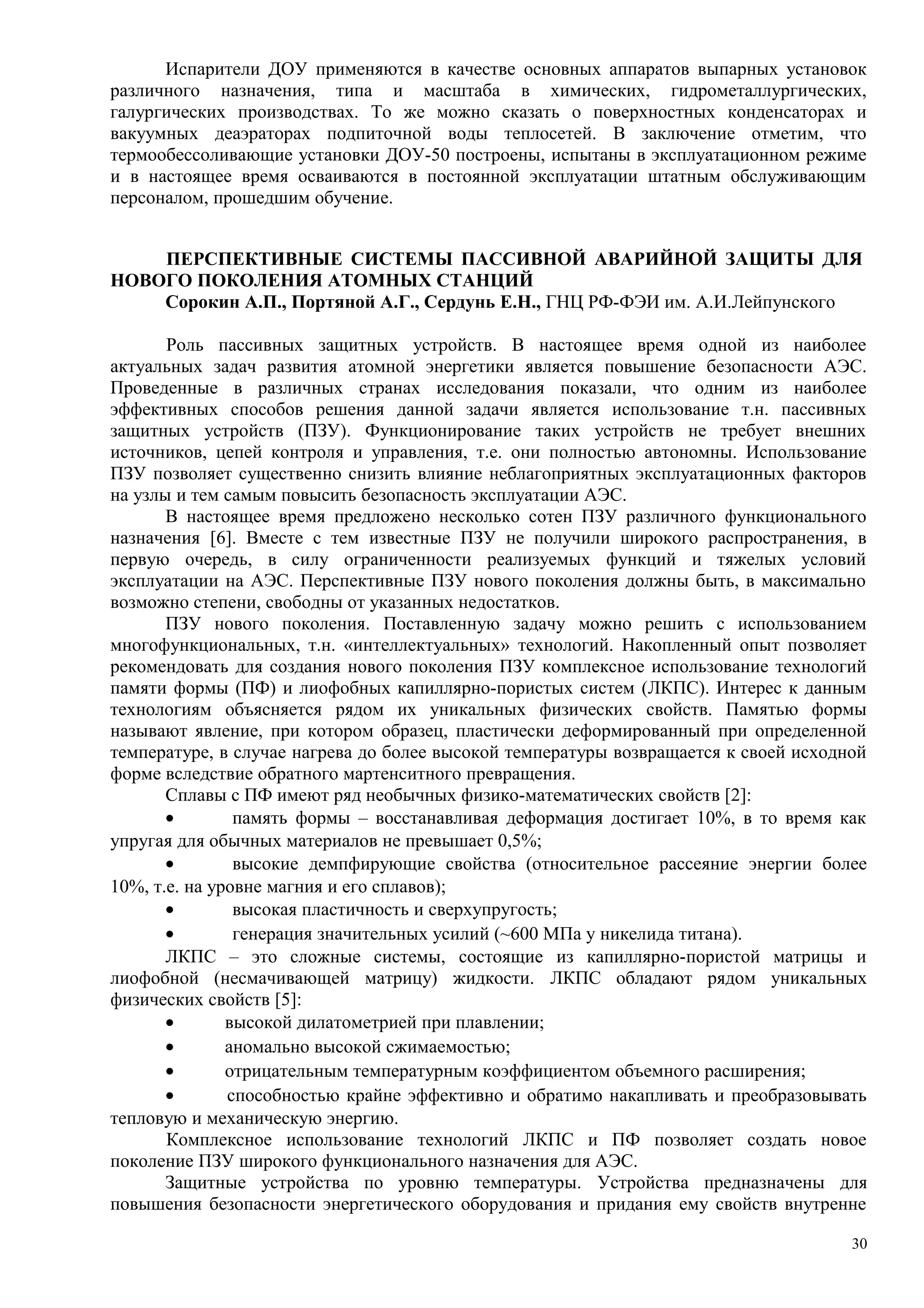Испарители ДОУ применяются в качестве основных аппаратов выпарных установок
различного назначения, типа и масштаба в химических, гидрометаллургических,
галургических производствах. То же можно сказать о поверхностных конденсаторах и
вакуумных деаэраторах подпиточной воды теплосетей. В заключение отметим, что
термообессоливающие установки ДОУ-50 построены, испытаны в эксплуатационном режиме
и в настоящее время осваиваются в постоянной эксплуатации штатным обслуживающим
персоналом, прошедшим обучение.
ПЕРСПЕКТИВНЫЕ СИСТЕМЫ ПАССИВНОЙ АВАРИЙНОЙ ЗАЩИТЫ ДЛЯ
НОВОГО ПОКОЛЕНИЯ АТОМНЫХ СТАНЦИЙ
Сорокин А.П., Портяной А.Г., Сердунь Е.Н., ГНЦ РФ-ФЭИ им. А.И.Лейпунского
Роль пассивных защитных устройств. В настоящее время одной из наиболее
актуальных задач развития атомной энергетики является повышение безопасности АЭС.
Проведенные в различных странах исследования показали, что одним из наиболее
эффективных способов решения данной задачи является использование т.н. пассивных
защитных устройств (ПЗУ). Функционирование таких устройств не требует внешних
источников, цепей контроля и управления, т.е. они полностью автономны. Использование
ПЗУ позволяет существенно снизить влияние неблагоприятных эксплуатационных факторов
на узлы и тем самым повысить безопасность эксплуатации АЭС.
В настоящее время предложено несколько сотен ПЗУ различного функционального
назначения [6]. Вместе с тем известные ПЗУ не получили широкого распространения, в
первую очередь, в силу ограниченности реализуемых функций и тяжелых условий
эксплуатации на АЭС. Перспективные ПЗУ нового поколения должны быть, в максимально
возможно степени, свободны от указанных недостатков.
ПЗУ нового поколения. Поставленную задачу можно решить с использованием
многофункциональных, т.н. «интеллектуальных» технологий. Накопленный опыт позволяет
рекомендовать для создания нового поколения ПЗУ комплексное использование технологий
памяти формы (ПФ) и лиофобных капиллярно-пористых систем (ЛКПС). Интерес к данным
технологиям объясняется рядом их уникальных физических свойств. Памятью формы
называют явление, при котором образец, пластически деформированный при определенной
температуре, в случае нагрева до более высокой температуры возвращается к своей исходной
форме вследствие обратного мартенситного превращения.
Сплавы с ПФ имеют ряд необычных физико-математических свойств [2]:
• память формы – восстанавливая деформация достигает 10%, в то время как
упругая для обычных материалов не превышает 0,5%;
• высокие демпфирующие свойства (относительное рассеяние энергии более
10%, т.е. на уровне магния и его сплавов);
• высокая пластичность и сверхупругость;
• генерация значительных усилий (~600 МПа у никелида титана).
ЛКПС – это сложные системы, состоящие из капиллярно-пористой матрицы и
лиофобной (несмачивающей матрицу) жидкости. ЛКПС обладают рядом уникальных
физических свойств [5]:
• высокой дилатометрией при плавлении;
• аномально высокой сжимаемостью;
• отрицательным температурным коэффициентом объемного расширения;
• способностью крайне эффективно и обратимо накапливать и преобразовывать
тепловую и механическую энергию.
Комплексное использование технологий ЛКПС и ПФ позволяет создать новое
поколение ПЗУ широкого функционального назначения для АЭС.
Защитные устройства по уровню температуры. Устройства предназначены для
повышения безопасности энергетического оборудования и придания ему свойств внутренне
30
 