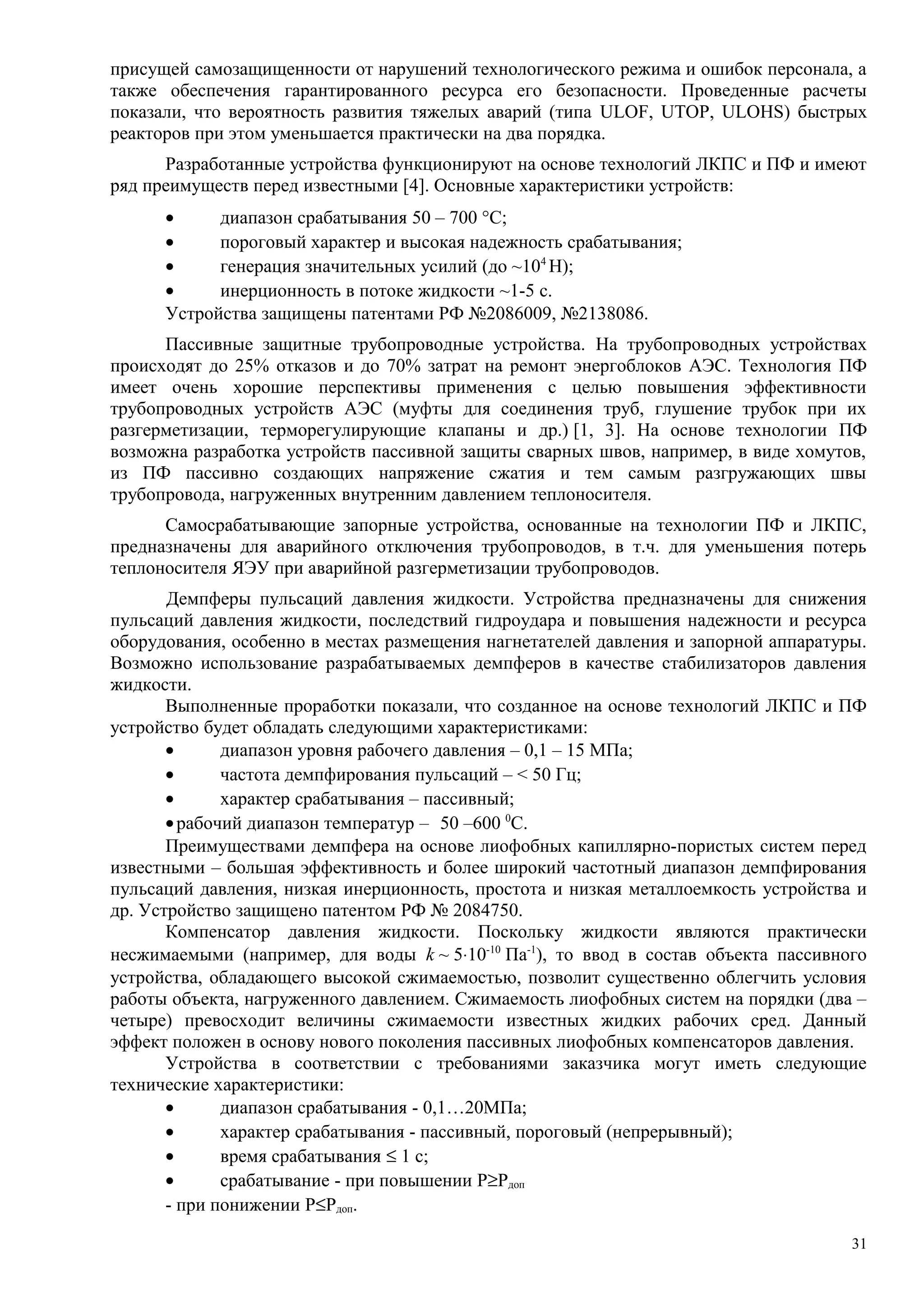 присущей самозащищенности от нарушений технологического режима и ошибок персонала, а
также обеспечения гарантированного ресурса его безопасности. Проведенные расчеты
показали, что вероятность развития тяжелых аварий (типа ULOF, UTOP, ULOHS) быстрых
реакторов при этом уменьшается практически на два порядка.
Разработанные устройства функционируют на основе технологий ЛКПС и ПФ и имеют
ряд преимуществ перед известными [4]. Основные характеристики устройств:
• диапазон срабатывания 50 – 700 °С;
• пороговый характер и высокая надежность срабатывания;
• генерация значительных усилий (до ~104
Н);
• инерционность в потоке жидкости ~1-5 c.
Устройства защищены патентами РФ №2086009, №2138086.
Пассивные защитные трубопроводные устройства. На трубопроводных устройствах
происходят до 25% отказов и до 70% затрат на ремонт энергоблоков АЭС. Технология ПФ
имеет очень хорошие перспективы применения с целью повышения эффективности
трубопроводных устройств АЭС (муфты для соединения труб, глушение трубок при их
разгерметизации, терморегулирующие клапаны и др.) [1, 3]. На основе технологии ПФ
возможна разработка устройств пассивной защиты сварных швов, например, в виде хомутов,
из ПФ пассивно создающих напряжение сжатия и тем самым разгружающих швы
трубопровода, нагруженных внутренним давлением теплоносителя.
Самосрабатывающие запорные устройства, основанные на технологии ПФ и ЛКПС,
предназначены для аварийного отключения трубопроводов, в т.ч. для уменьшения потерь
теплоносителя ЯЭУ при аварийной разгерметизации трубопроводов.
Демпферы пульсаций давления жидкости. Устройства предназначены для снижения
пульсаций давления жидкости, последствий гидроудара и повышения надежности и ресурса
оборудования, особенно в местах размещения нагнетателей давления и запорной аппаратуры.
Возможно использование разрабатываемых демпферов в качестве стабилизаторов давления
жидкости.
Выполненные проработки показали, что созданное на основе технологий ЛКПС и ПФ
устройство будет обладать следующими характеристиками:
• диапазон уровня рабочего давления – 0,1 – 15 МПа;
• частота демпфирования пульсаций – < 50 Гц;
• характер срабатывания – пассивный;
•рабочий диапазон температур – 50 –600 0
С.
Преимуществами демпфера на основе лиофобных капиллярно-пористых систем перед
известными – большая эффективность и более широкий частотный диапазон демпфирования
пульсаций давления, низкая инерционность, простота и низкая металлоемкость устройства и
др. Устройство защищено патентом РФ № 2084750.
Компенсатор давления жидкости. Поскольку жидкости являются практически
несжимаемыми (например, для воды k ~ 5⋅10-10
Па-1
), то ввод в состав объекта пассивного
устройства, обладающего высокой сжимаемостью, позволит существенно облегчить условия
работы объекта, нагруженного давлением. Сжимаемость лиофобных систем на порядки (два –
четыре) превосходит величины сжимаемости известных жидких рабочих сред. Данный
эффект положен в основу нового поколения пассивных лиофобных компенсаторов давления.
Устройства в соответствии с требованиями заказчика могут иметь следующие
технические характеристики:
• диапазон срабатывания - 0,1…20МПа;
• характер срабатывания - пассивный, пороговый (непрерывный);
• время срабатывания ≤ 1 с;
• срабатывание - при повышении P≥Pдоп
- при понижении P≤Pдоп.
31
 