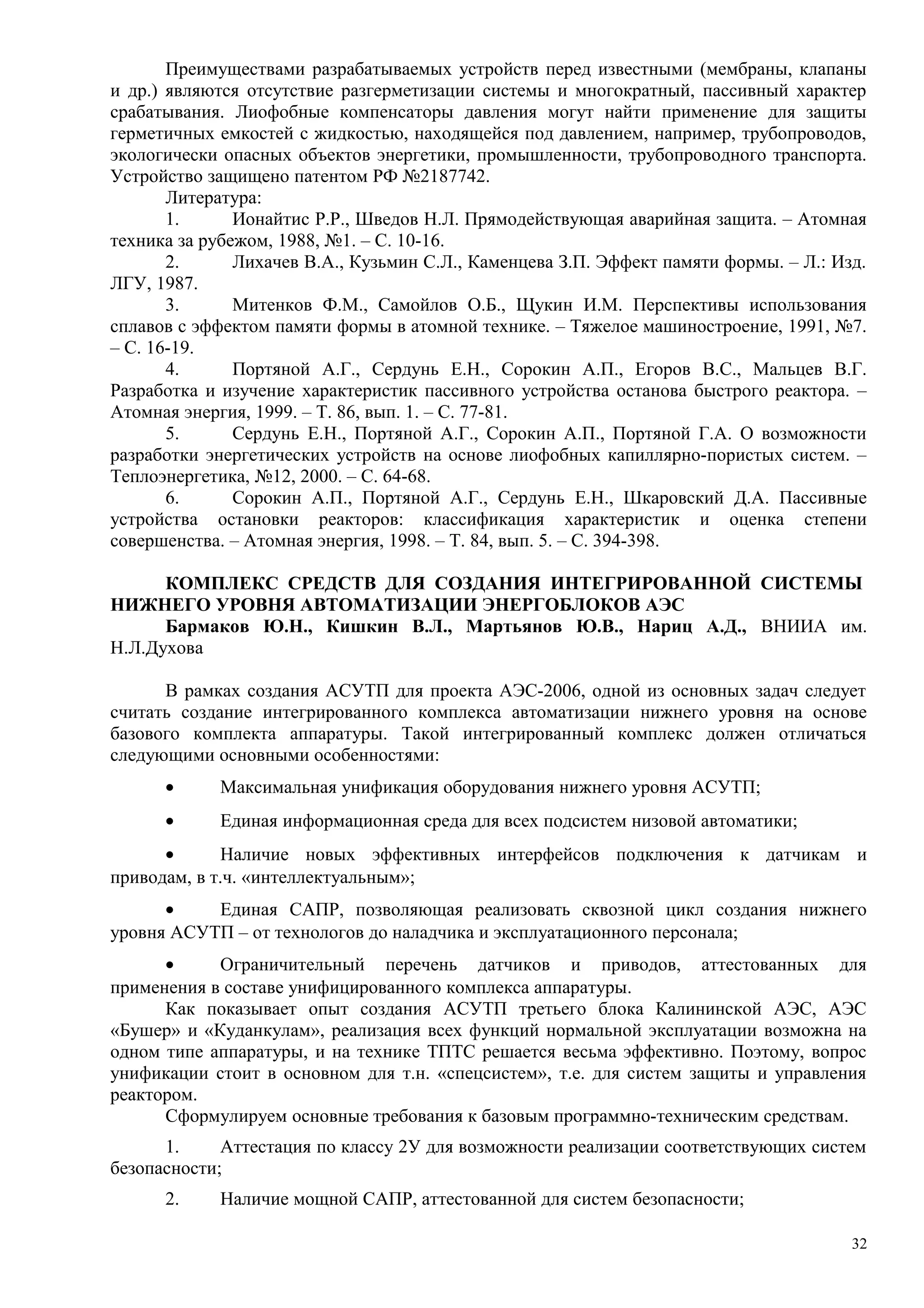 Преимуществами разрабатываемых устройств перед известными (мембраны, клапаны
и др.) являются отсутствие разгерметизации системы и многократный, пассивный характер
срабатывания. Лиофобные компенсаторы давления могут найти применение для защиты
герметичных емкостей с жидкостью, находящейся под давлением, например, трубопроводов,
экологически опасных объектов энергетики, промышленности, трубопроводного транспорта.
Устройство защищено патентом РФ №2187742.
Литература:
1. Ионайтис Р.Р., Шведов Н.Л. Прямодействующая аварийная защита. – Атомная
техника за рубежом, 1988, №1. – С. 10-16.
2. Лихачев В.А., Кузьмин С.Л., Каменцева З.П. Эффект памяти формы. – Л.: Изд.
ЛГУ, 1987.
3. Митенков Ф.М., Самойлов О.Б., Щукин И.М. Перспективы использования
сплавов с эффектом памяти формы в атомной технике. – Тяжелое машиностроение, 1991, №7.
– С. 16-19.
4. Портяной А.Г., Сердунь Е.Н., Сорокин А.П., Егоров В.С., Мальцев В.Г.
Разработка и изучение характеристик пассивного устройства останова быстрого реактора. –
Атомная энергия, 1999. – Т. 86, вып. 1. – С. 77-81.
5. Сердунь Е.Н., Портяной А.Г., Сорокин А.П., Портяной Г.А. О возможности
разработки энергетических устройств на основе лиофобных капиллярно-пористых систем. –
Теплоэнергетика, №12, 2000. – С. 64-68.
6. Сорокин А.П., Портяной А.Г., Сердунь Е.Н., Шкаровский Д.А. Пассивные
устройства остановки реакторов: классификация характеристик и оценка степени
совершенства. – Атомная энергия, 1998. – Т. 84, вып. 5. – С. 394-398.
КОМПЛЕКС СРЕДСТВ ДЛЯ СОЗДАНИЯ ИНТЕГРИРОВАННОЙ СИСТЕМЫ
НИЖНЕГО УРОВНЯ АВТОМАТИЗАЦИИ ЭНЕРГОБЛОКОВ АЭС
Бармаков Ю.Н., Кишкин В.Л., Мартьянов Ю.В., Нариц А.Д., ВНИИА им.
Н.Л.Духова
В рамках создания АСУТП для проекта АЭС-2006, одной из основных задач следует
считать создание интегрированного комплекса автоматизации нижнего уровня на основе
базового комплекта аппаратуры. Такой интегрированный комплекс должен отличаться
следующими основными особенностями:
• Максимальная унификация оборудования нижнего уровня АСУТП;
• Единая информационная среда для всех подсистем низовой автоматики;
• Наличие новых эффективных интерфейсов подключения к датчикам и
приводам, в т.ч. «интеллектуальным»;
• Единая САПР, позволяющая реализовать сквозной цикл создания нижнего
уровня АСУТП – от технологов до наладчика и эксплуатационного персонала;
• Ограничительный перечень датчиков и приводов, аттестованных для
применения в составе унифицированного комплекса аппаратуры.
Как показывает опыт создания АСУТП третьего блока Калининской АЭС, АЭС
«Бушер» и «Куданкулам», реализация всех функций нормальной эксплуатации возможна на
одном типе аппаратуры, и на технике ТПТС решается весьма эффективно. Поэтому, вопрос
унификации стоит в основном для т.н. «спецсистем», т.е. для систем защиты и управления
реактором.
Сформулируем основные требования к базовым программно-техническим средствам.
1. Аттестация по классу 2У для возможности реализации соответствующих систем
безопасности;
2. Наличие мощной САПР, аттестованной для систем безопасности;
32
 