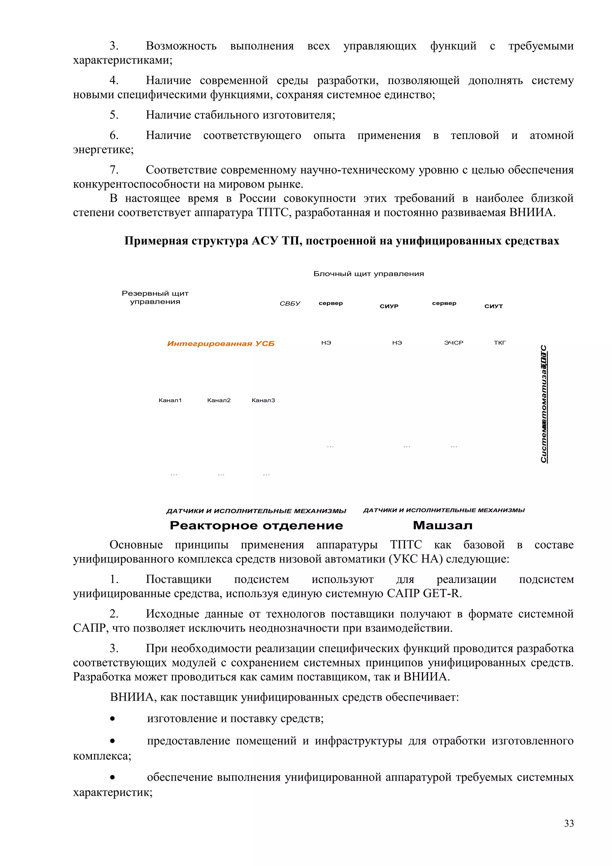 3. Возможность выполнения всех управляющих функций с требуемыми
характеристиками;
4. Наличие современной среды разработки, позволяющей дополнять систему
новыми специфическими функциями, сохраняя системное единство;
5. Наличие стабильного изготовителя;
6. Наличие соответствующего опыта применения в тепловой и атомной
энергетике;
7. Соответствие современному научно-техническому уровню с целью обеспечения
конкурентоспособности на мировом рынке.
В настоящее время в России совокупности этих требований в наиболее близкой
степени соответствует аппаратура ТПТС, разработанная и постоянно развиваемая ВНИИА.
Примерная структура АСУ ТП, построенной на унифицированных средствах
Реакторное отделение
ДАТЧИКИ И ИСПОЛНИТЕЛЬНЫЕ МЕХАНИЗМЫ
Машзал
СВБУ
Блочный щит управления
СистемаавтоматизацииТПТС
НЭ ЭЧСР ТКГ
. . .
Канал2
. . .
Канал3Канал1
. . .
TPTS51TPTS51
. . .
НЭ
TPTS51TPTS51TPTS51TPTS51
сервер сервер
СИУР СИУТ
Резервный щит
управления
Интегрированная УСБ
ДАТЧИКИ И ИСПОЛНИТЕЛЬНЫЕ МЕХАНИЗМЫ
. . . . . .
TPTS51TPTS51 TPTS51TPTS51TPTS51TPTS51 TPTS51TPTS51TPT S51TPT S51TPTS51TPTS51
TPTS51TPTS51 TPTS51TPTS51TPTS51TPTS51 TPTS51TPTS51 TPTS51TPTS51TPTS51TPTS51TPTS51TPTS51 TPTS51TPTS51 TPTS51TPTS51
Основные принципы применения аппаратуры ТПТС как базовой в составе
унифицированного комплекса средств низовой автоматики (УКС НА) следующие:
1. Поставщики подсистем используют для реализации подсистем
унифицированные средства, используя единую системную САПР GET-R.
2. Исходные данные от технологов поставщики получают в формате системной
САПР, что позволяет исключить неоднозначности при взаимодействии.
3. При необходимости реализации специфических функций проводится разработка
соответствующих модулей с сохранением системных принципов унифицированных средств.
Разработка может проводиться как самим поставщиком, так и ВНИИА.
ВНИИА, как поставщик унифицированных средств обеспечивает:
• изготовление и поставку средств;
• предоставление помещений и инфраструктуры для отработки изготовленного
комплекса;
• обеспечение выполнения унифицированной аппаратурой требуемых системных
характеристик;
33
 