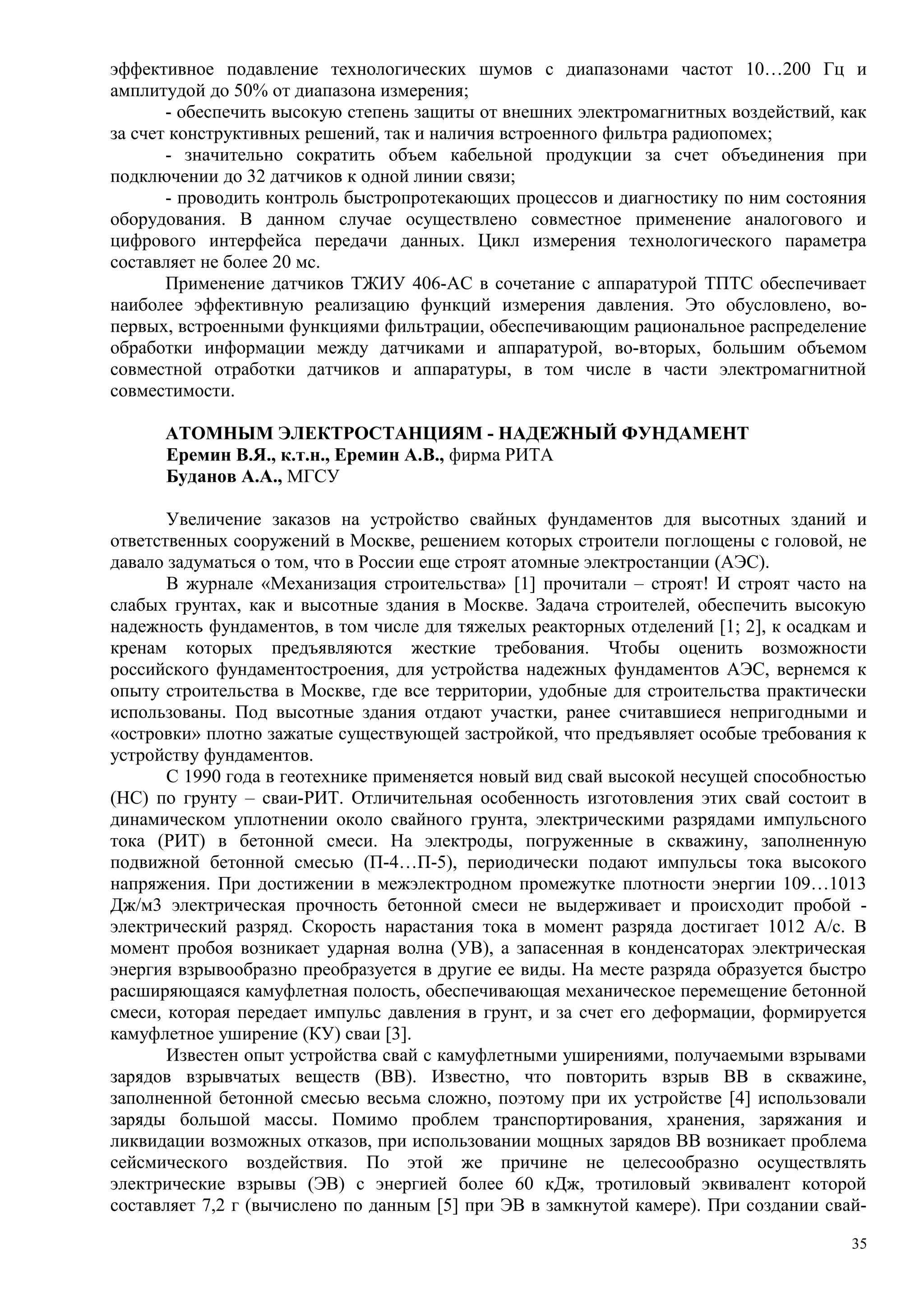 эффективное подавление технологических шумов с диапазонами частот 10…200 Гц и
амплитудой до 50% от диапазона измерения;
- обеспечить высокую степень защиты от внешних электромагнитных воздействий, как
за счет конструктивных решений, так и наличия встроенного фильтра радиопомех;
- значительно сократить объем кабельной продукции за счет объединения при
подключении до 32 датчиков к одной линии связи;
- проводить контроль быстропротекающих процессов и диагностику по ним состояния
оборудования. В данном случае осуществлено совместное применение аналогового и
цифрового интерфейса передачи данных. Цикл измерения технологического параметра
составляет не более 20 мс.
Применение датчиков ТЖИУ 406-АС в сочетание с аппаратурой ТПТС обеспечивает
наиболее эффективную реализацию функций измерения давления. Это обусловлено, во-
первых, встроенными функциями фильтрации, обеспечивающим рациональное распределение
обработки информации между датчиками и аппаратурой, во-вторых, большим объемом
совместной отработки датчиков и аппаратуры, в том числе в части электромагнитной
совместимости.
АТОМНЫМ ЭЛЕКТРОСТАНЦИЯМ - НАДЕЖНЫЙ ФУНДАМЕНТ
Еремин В.Я., к.т.н., Еремин А.В., фирма РИТА
Буданов А.А., МГСУ
Увеличение заказов на устройство свайных фундаментов для высотных зданий и
ответственных сооружений в Москве, решением которых строители поглощены с головой, не
давало задуматься о том, что в России еще строят атомные электростанции (АЭС).
В журнале «Механизация строительства» [1] прочитали – строят! И строят часто на
слабых грунтах, как и высотные здания в Москве. Задача строителей, обеспечить высокую
надежность фундаментов, в том числе для тяжелых реакторных отделений [1; 2], к осадкам и
кренам которых предъявляются жесткие требования. Чтобы оценить возможности
российского фундаментостроения, для устройства надежных фундаментов АЭС, вернемся к
опыту строительства в Москве, где все территории, удобные для строительства практически
использованы. Под высотные здания отдают участки, ранее считавшиеся непригодными и
«островки» плотно зажатые существующей застройкой, что предъявляет особые требования к
устройству фундаментов.
С 1990 года в геотехнике применяется новый вид свай высокой несущей способностью
(НС) по грунту – сваи-РИТ. Отличительная особенность изготовления этих свай состоит в
динамическом уплотнении около свайного грунта, электрическими разрядами импульсного
тока (РИТ) в бетонной смеси. На электроды, погруженные в скважину, заполненную
подвижной бетонной смесью (П-4…П-5), периодически подают импульсы тока высокого
напряжения. При достижении в межэлектродном промежутке плотности энергии 109…1013
Дж/м3 электрическая прочность бетонной смеси не выдерживает и происходит пробой -
электрический разряд. Скорость нарастания тока в момент разряда достигает 1012 А/с. В
момент пробоя возникает ударная волна (УВ), а запасенная в конденсаторах электрическая
энергия взрывообразно преобразуется в другие ее виды. На месте разряда образуется быстро
расширяющаяся камуфлетная полость, обеспечивающая механическое перемещение бетонной
смеси, которая передает импульс давления в грунт, и за счет его деформации, формируется
камуфлетное уширение (КУ) сваи [3].
Известен опыт устройства свай с камуфлетными уширениями, получаемыми взрывами
зарядов взрывчатых веществ (ВВ). Известно, что повторить взрыв ВВ в скважине,
заполненной бетонной смесью весьма сложно, поэтому при их устройстве [4] использовали
заряды большой массы. Помимо проблем транспортирования, хранения, заряжания и
ликвидации возможных отказов, при использовании мощных зарядов ВВ возникает проблема
сейсмического воздействия. По этой же причине не целесообразно осуществлять
электрические взрывы (ЭВ) с энергией более 60 кДж, тротиловый эквивалент которой
составляет 7,2 г (вычислено по данным [5] при ЭВ в замкнутой камере). При создании свай-
35
 