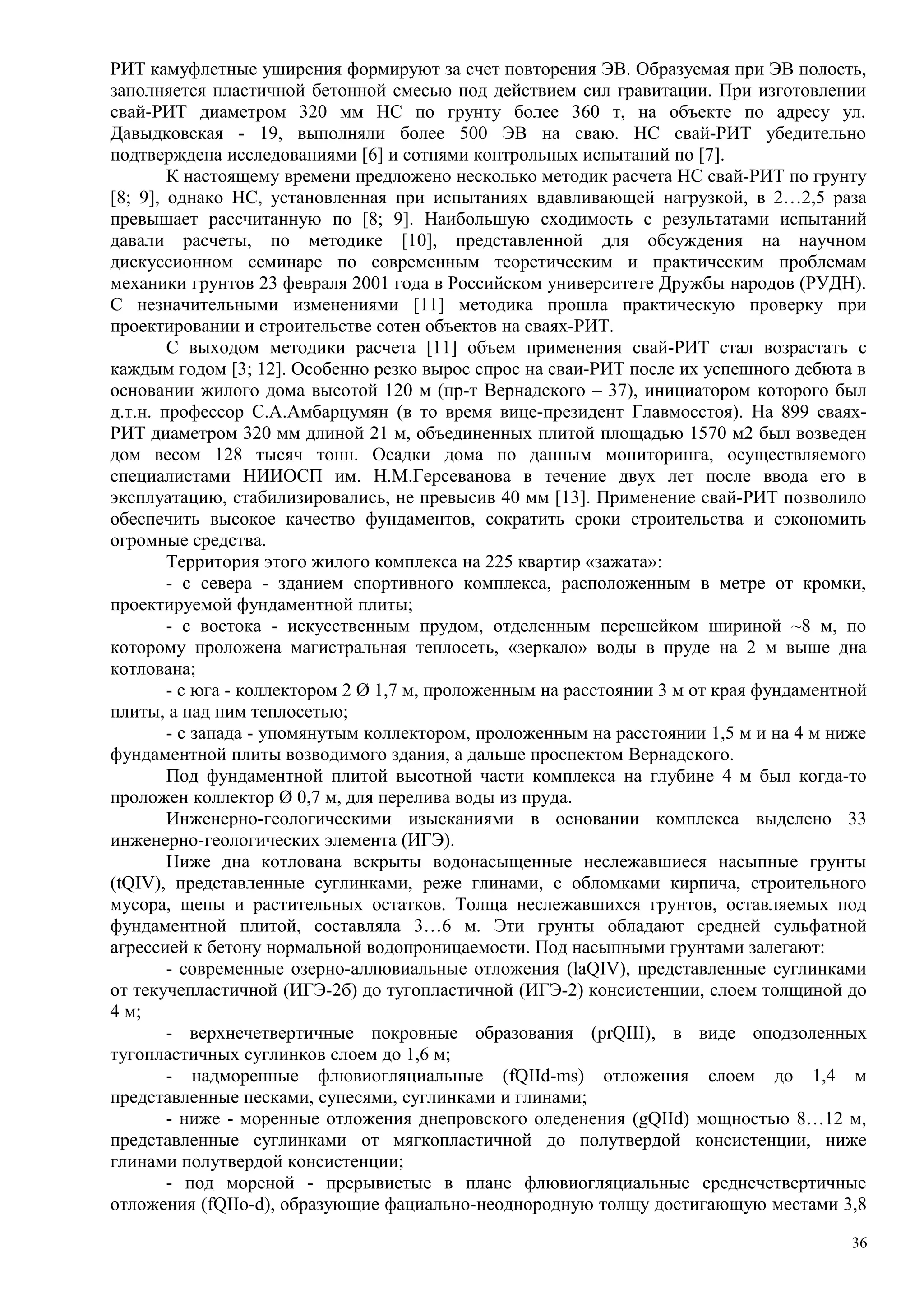 РИТ камуфлетные уширения формируют за счет повторения ЭВ. Образуемая при ЭВ полость,
заполняется пластичной бетонной смесью под действием сил гравитации. При изготовлении
свай-РИТ диаметром 320 мм НС по грунту более 360 т, на объекте по адресу ул.
Давыдковская - 19, выполняли более 500 ЭВ на сваю. НС свай-РИТ убедительно
подтверждена исследованиями [6] и сотнями контрольных испытаний по [7].
К настоящему времени предложено несколько методик расчета НС свай-РИТ по грунту
[8; 9], однако НС, установленная при испытаниях вдавливающей нагрузкой, в 2…2,5 раза
превышает рассчитанную по [8; 9]. Наибольшую сходимость с результатами испытаний
давали расчеты, по методике [10], представленной для обсуждения на научном
дискуссионном семинаре по современным теоретическим и практическим проблемам
механики грунтов 23 февраля 2001 года в Российском университете Дружбы народов (РУДН).
С незначительными изменениями [11] методика прошла практическую проверку при
проектировании и строительстве сотен объектов на сваях-РИТ.
С выходом методики расчета [11] объем применения свай-РИТ стал возрастать с
каждым годом [3; 12]. Особенно резко вырос спрос на сваи-РИТ после их успешного дебюта в
основании жилого дома высотой 120 м (пр-т Вернадского – 37), инициатором которого был
д.т.н. профессор С.А.Амбарцумян (в то время вице-президент Главмосстоя). На 899 сваях-
РИТ диаметром 320 мм длиной 21 м, объединенных плитой площадью 1570 м2 был возведен
дом весом 128 тысяч тонн. Осадки дома по данным мониторинга, осуществляемого
специалистами НИИОСП им. Н.М.Герсеванова в течение двух лет после ввода его в
эксплуатацию, стабилизировались, не превысив 40 мм [13]. Применение свай-РИТ позволило
обеспечить высокое качество фундаментов, сократить сроки строительства и сэкономить
огромные средства.
Территория этого жилого комплекса на 225 квартир «зажата»:
- с севера - зданием спортивного комплекса, расположенным в метре от кромки,
проектируемой фундаментной плиты;
- с востока - искусственным прудом, отделенным перешейком шириной ~8 м, по
которому проложена магистральная теплосеть, «зеркало» воды в пруде на 2 м выше дна
котлована;
- с юга - коллектором 2 Ø 1,7 м, проложенным на расстоянии 3 м от края фундаментной
плиты, а над ним теплосетью;
- с запада - упомянутым коллектором, проложенным на расстоянии 1,5 м и на 4 м ниже
фундаментной плиты возводимого здания, а дальше проспектом Вернадского.
Под фундаментной плитой высотной части комплекса на глубине 4 м был когда-то
проложен коллектор Ø 0,7 м, для перелива воды из пруда.
Инженерно-геологическими изысканиями в основании комплекса выделено 33
инженерно-геологических элемента (ИГЭ).
Ниже дна котлована вскрыты водонасыщенные неслежавшиеся насыпные грунты
(tQIV), представленные суглинками, реже глинами, с обломками кирпича, строительного
мусора, щепы и растительных остатков. Толща неслежавшихся грунтов, оставляемых под
фундаментной плитой, составляла 3…6 м. Эти грунты обладают средней сульфатной
агрессией к бетону нормальной водопроницаемости. Под насыпными грунтами залегают:
- современные озерно-аллювиальные отложения (laQIV), представленные суглинками
от текучепластичной (ИГЭ-2б) до тугопластичной (ИГЭ-2) консистенции, слоем толщиной до
4 м;
- верхнечетвертичные покровные образования (prQIII), в виде оподзоленных
тугопластичных суглинков слоем до 1,6 м;
- надморенные флювиогляциальные (fQIId-ms) отложения слоем до 1,4 м
представленные песками, супесями, суглинками и глинами;
- ниже - моренные отложения днепровского оледенения (gQIId) мощностью 8…12 м,
представленные суглинками от мягкопластичной до полутвердой консистенции, ниже
глинами полутвердой консистенции;
- под мореной - прерывистые в плане флювиогляциальные среднечетвертичные
отложения (fQIIo-d), образующие фациально-неоднородную толщу достигающую местами 3,8
36
 