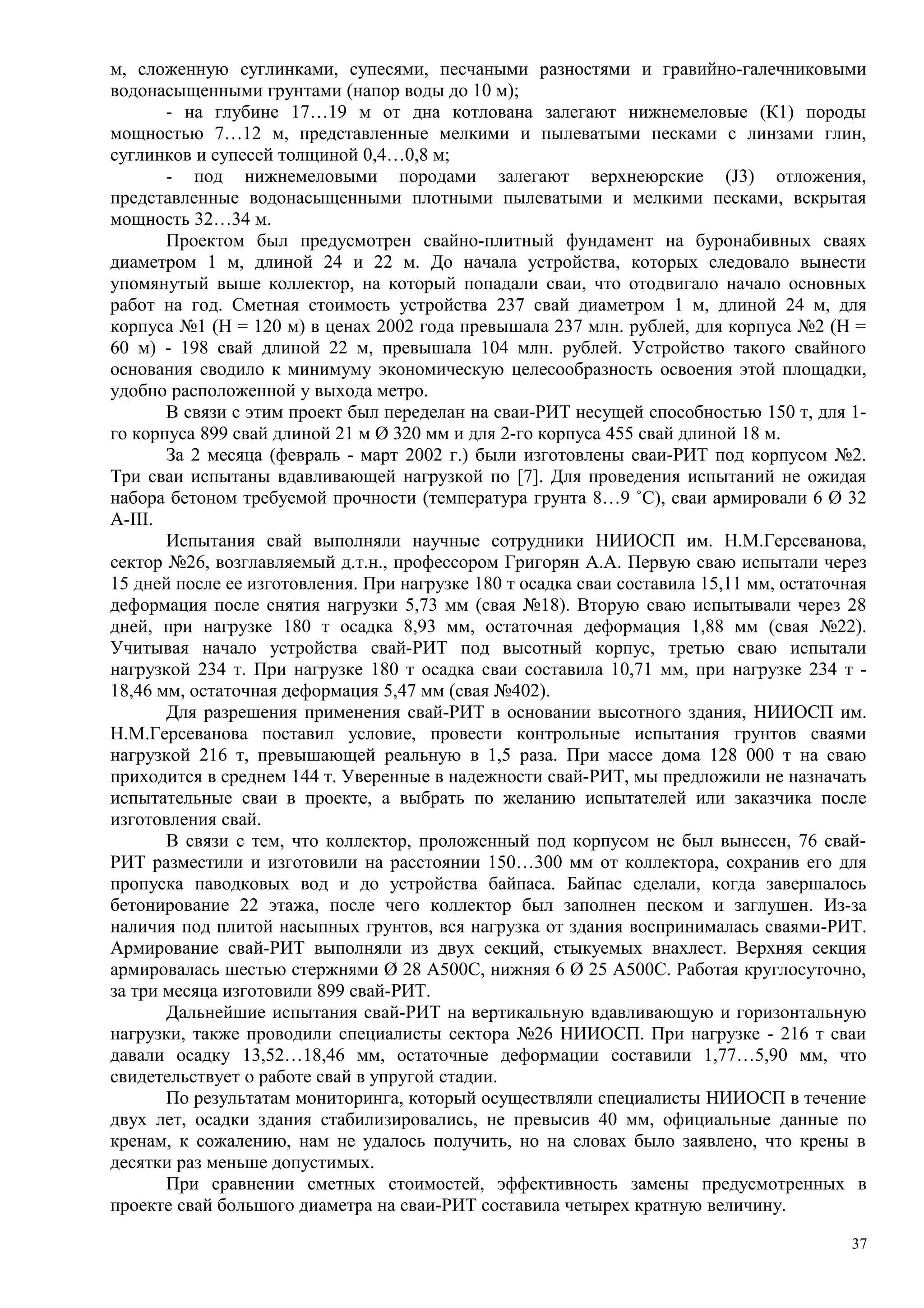 м, сложенную суглинками, супесями, песчаными разностями и гравийно-галечниковыми
водонасыщенными грунтами (напор воды до 10 м);
- на глубине 17…19 м от дна котлована залегают нижнемеловые (К1) породы
мощностью 7…12 м, представленные мелкими и пылеватыми песками с линзами глин,
суглинков и супесей толщиной 0,4…0,8 м;
- под нижнемеловыми породами залегают верхнеюрские (J3) отложения,
представленные водонасыщенными плотными пылеватыми и мелкими песками, вскрытая
мощность 32…34 м.
Проектом был предусмотрен свайно-плитный фундамент на буронабивных сваях
диаметром 1 м, длиной 24 и 22 м. До начала устройства, которых следовало вынести
упомянутый выше коллектор, на который попадали сваи, что отодвигало начало основных
работ на год. Сметная стоимость устройства 237 свай диаметром 1 м, длиной 24 м, для
корпуса №1 (Н = 120 м) в ценах 2002 года превышала 237 млн. рублей, для корпуса №2 (Н =
60 м) - 198 свай длиной 22 м, превышала 104 млн. рублей. Устройство такого свайного
основания сводило к минимуму экономическую целесообразность освоения этой площадки,
удобно расположенной у выхода метро.
В связи с этим проект был переделан на сваи-РИТ несущей способностью 150 т, для 1-
го корпуса 899 свай длиной 21 м Ø 320 мм и для 2-го корпуса 455 свай длиной 18 м.
За 2 месяца (февраль - март 2002 г.) были изготовлены сваи-РИТ под корпусом №2.
Три сваи испытаны вдавливающей нагрузкой по [7]. Для проведения испытаний не ожидая
набора бетоном требуемой прочности (температура грунта 8…9 ˚С), сваи армировали 6 Ø 32
А-III.
Испытания свай выполняли научные сотрудники НИИОСП им. Н.М.Герсеванова,
сектор №26, возглавляемый д.т.н., профессором Григорян А.А. Первую сваю испытали через
15 дней после ее изготовления. При нагрузке 180 т осадка сваи составила 15,11 мм, остаточная
деформация после снятия нагрузки 5,73 мм (свая №18). Вторую сваю испытывали через 28
дней, при нагрузке 180 т осадка 8,93 мм, остаточная деформация 1,88 мм (свая №22).
Учитывая начало устройства свай-РИТ под высотный корпус, третью сваю испытали
нагрузкой 234 т. При нагрузке 180 т осадка сваи составила 10,71 мм, при нагрузке 234 т -
18,46 мм, остаточная деформация 5,47 мм (свая №402).
Для разрешения применения свай-РИТ в основании высотного здания, НИИОСП им.
Н.М.Герсеванова поставил условие, провести контрольные испытания грунтов сваями
нагрузкой 216 т, превышающей реальную в 1,5 раза. При массе дома 128 000 т на сваю
приходится в среднем 144 т. Уверенные в надежности свай-РИТ, мы предложили не назначать
испытательные сваи в проекте, а выбрать по желанию испытателей или заказчика после
изготовления свай.
В связи с тем, что коллектор, проложенный под корпусом не был вынесен, 76 свай-
РИТ разместили и изготовили на расстоянии 150…300 мм от коллектора, сохранив его для
пропуска паводковых вод и до устройства байпаса. Байпас сделали, когда завершалось
бетонирование 22 этажа, после чего коллектор был заполнен песком и заглушен. Из-за
наличия под плитой насыпных грунтов, вся нагрузка от здания воспринималась сваями-РИТ.
Армирование свай-РИТ выполняли из двух секций, стыкуемых внахлест. Верхняя секция
армировалась шестью стержнями Ø 28 А500С, нижняя 6 Ø 25 А500С. Работая круглосуточно,
за три месяца изготовили 899 свай-РИТ.
Дальнейшие испытания свай-РИТ на вертикальную вдавливающую и горизонтальную
нагрузки, также проводили специалисты сектора №26 НИИОСП. При нагрузке - 216 т сваи
давали осадку 13,52…18,46 мм, остаточные деформации составили 1,77…5,90 мм, что
свидетельствует о работе свай в упругой стадии.
По результатам мониторинга, который осуществляли специалисты НИИОСП в течение
двух лет, осадки здания стабилизировались, не превысив 40 мм, официальные данные по
кренам, к сожалению, нам не удалось получить, но на словах было заявлено, что крены в
десятки раз меньше допустимых.
При сравнении сметных стоимостей, эффективность замены предусмотренных в
проекте свай большого диаметра на сваи-РИТ составила четырех кратную величину.
37
 