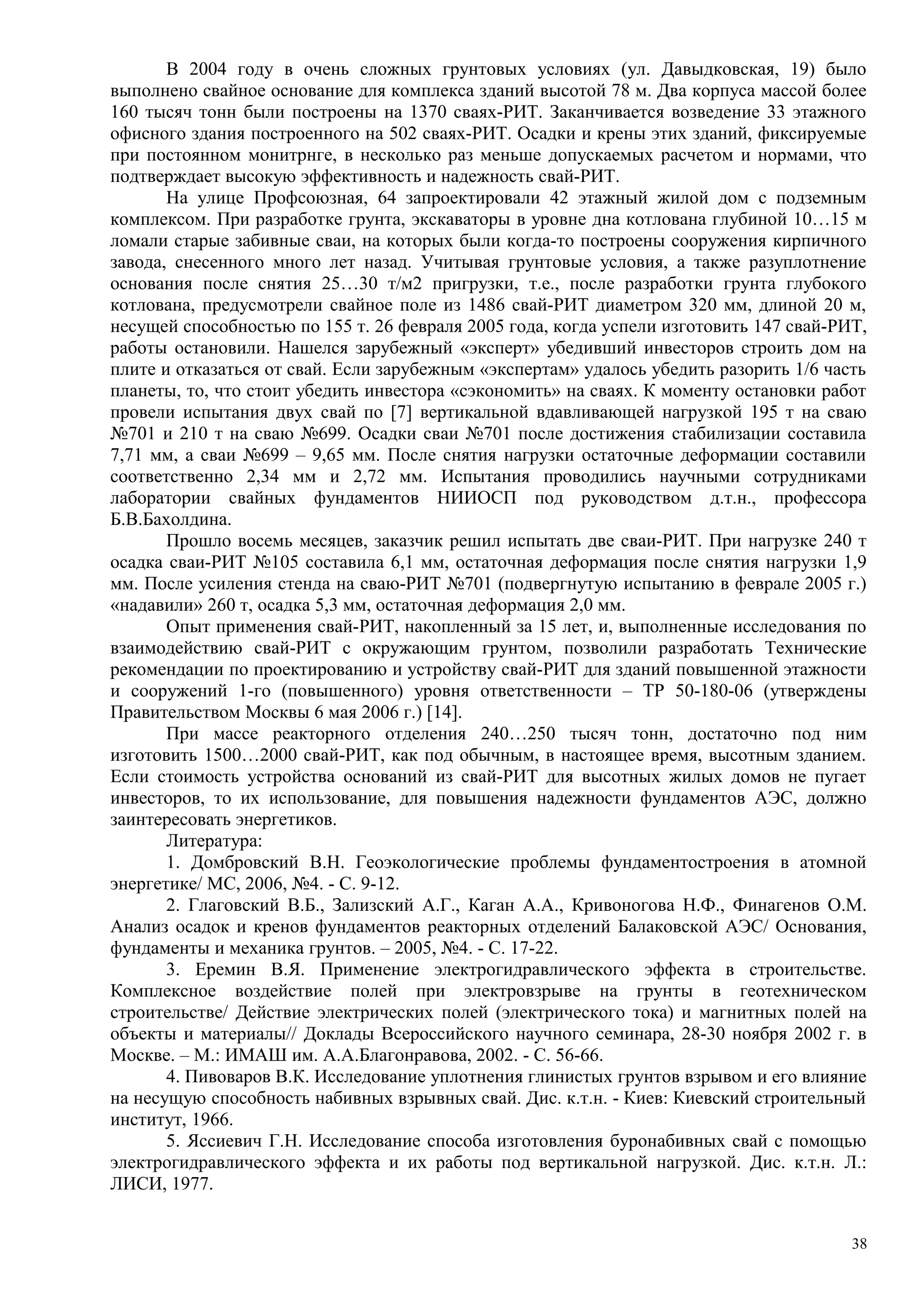 В 2004 году в очень сложных грунтовых условиях (ул. Давыдковская, 19) было
выполнено свайное основание для комплекса зданий высотой 78 м. Два корпуса массой более
160 тысяч тонн были построены на 1370 сваях-РИТ. Заканчивается возведение 33 этажного
офисного здания построенного на 502 сваях-РИТ. Осадки и крены этих зданий, фиксируемые
при постоянном монитрнге, в несколько раз меньше допускаемых расчетом и нормами, что
подтверждает высокую эффективность и надежность свай-РИТ.
На улице Профсоюзная, 64 запроектировали 42 этажный жилой дом с подземным
комплексом. При разработке грунта, экскаваторы в уровне дна котлована глубиной 10…15 м
ломали старые забивные сваи, на которых были когда-то построены сооружения кирпичного
завода, снесенного много лет назад. Учитывая грунтовые условия, а также разуплотнение
основания после снятия 25…30 т/м2 пригрузки, т.е., после разработки грунта глубокого
котлована, предусмотрели свайное поле из 1486 свай-РИТ диаметром 320 мм, длиной 20 м,
несущей способностью по 155 т. 26 февраля 2005 года, когда успели изготовить 147 свай-РИТ,
работы остановили. Нашелся зарубежный «эксперт» убедивший инвесторов строить дом на
плите и отказаться от свай. Если зарубежным «экспертам» удалось убедить разорить 1/6 часть
планеты, то, что стоит убедить инвестора «сэкономить» на сваях. К моменту остановки работ
провели испытания двух свай по [7] вертикальной вдавливающей нагрузкой 195 т на сваю
№701 и 210 т на сваю №699. Осадки сваи №701 после достижения стабилизации составила
7,71 мм, а сваи №699 – 9,65 мм. После снятия нагрузки остаточные деформации составили
соответственно 2,34 мм и 2,72 мм. Испытания проводились научными сотрудниками
лаборатории свайных фундаментов НИИОСП под руководством д.т.н., профессора
Б.В.Бахолдина.
Прошло восемь месяцев, заказчик решил испытать две сваи-РИТ. При нагрузке 240 т
осадка сваи-РИТ №105 составила 6,1 мм, остаточная деформация после снятия нагрузки 1,9
мм. После усиления стенда на сваю-РИТ №701 (подвергнутую испытанию в феврале 2005 г.)
«надавили» 260 т, осадка 5,3 мм, остаточная деформация 2,0 мм.
Опыт применения свай-РИТ, накопленный за 15 лет, и, выполненные исследования по
взаимодействию свай-РИТ с окружающим грунтом, позволили разработать Технические
рекомендации по проектированию и устройству свай-РИТ для зданий повышенной этажности
и сооружений 1-го (повышенного) уровня ответственности – ТР 50-180-06 (утверждены
Правительством Москвы 6 мая 2006 г.) [14].
При массе реакторного отделения 240…250 тысяч тонн, достаточно под ним
изготовить 1500…2000 свай-РИТ, как под обычным, в настоящее время, высотным зданием.
Если стоимость устройства оснований из свай-РИТ для высотных жилых домов не пугает
инвесторов, то их использование, для повышения надежности фундаментов АЭС, должно
заинтересовать энергетиков.
Литература:
1. Домбровский В.Н. Геоэкологические проблемы фундаментостроения в атомной
энергетике/ МС, 2006, №4. - С. 9-12.
2. Глаговский В.Б., Зализский А.Г., Каган А.А., Кривоногова Н.Ф., Финагенов О.М.
Анализ осадок и кренов фундаментов реакторных отделений Балаковской АЭС/ Основания,
фундаменты и механика грунтов. – 2005, №4. - С. 17-22.
3. Еремин В.Я. Применение электрогидравлического эффекта в строительстве.
Комплексное воздействие полей при электровзрыве на грунты в геотехническом
строительстве/ Действие электрических полей (электрического тока) и магнитных полей на
объекты и материалы// Доклады Всероссийского научного семинара, 28-30 ноября 2002 г. в
Москве. – М.: ИМАШ им. А.А.Благонравова, 2002. - С. 56-66.
4. Пивоваров В.К. Исследование уплотнения глинистых грунтов взрывом и его влияние
на несущую способность набивных взрывных свай. Дис. к.т.н. - Киев: Киевский строительный
институт, 1966.
5. Яссиевич Г.Н. Исследование способа изготовления буронабивных свай с помощью
электрогидравлического эффекта и их работы под вертикальной нагрузкой. Дис. к.т.н. Л.:
ЛИСИ, 1977.
38
 