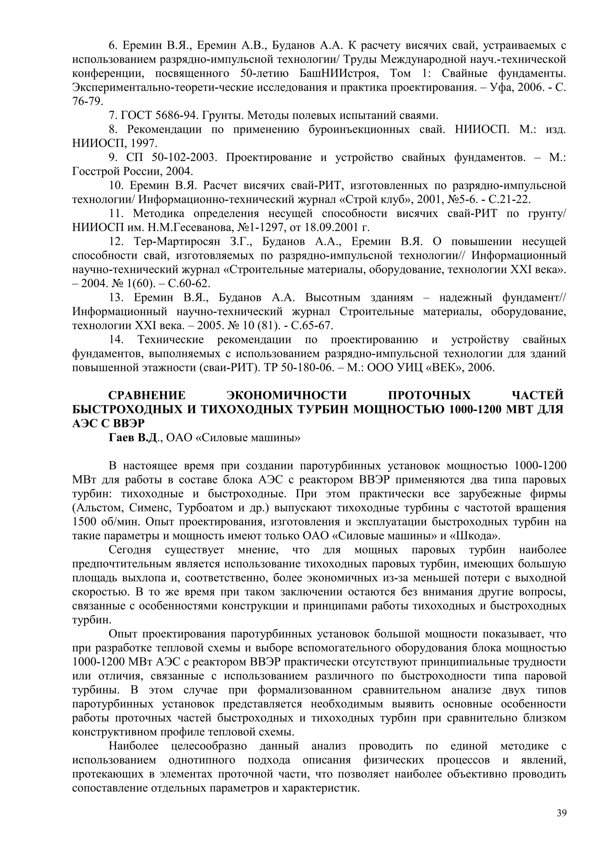 6. Еремин В.Я., Еремин А.В., Буданов А.А. К расчету висячих свай, устраиваемых с
использованием разрядно-импульсной технологии/ Труды Международной науч.-технической
конференции, посвященного 50-летию БашНИИстроя, Том 1: Свайные фундаменты.
Экспериментально-теорети-ческие исследования и практика проектирования. – Уфа, 2006. - С.
76-79.
7. ГОСТ 5686-94. Грунты. Методы полевых испытаний сваями.
8. Рекомендации по применению буроинъекционных свай. НИИОСП. М.: изд.
НИИОСП, 1997.
9. СП 50-102-2003. Проектирование и устройство свайных фундаментов. – М.:
Госстрой России, 2004.
10. Еремин В.Я. Расчет висячих свай-РИТ, изготовленных по разрядно-импульсной
технологии/ Информационно-технический журнал «Строй клуб», 2001, №5-6. - С.21-22.
11. Методика определения несущей способности висячих свай-РИТ по грунту/
НИИОСП им. Н.М.Гесеванова, №1-1297, от 18.09.2001 г.
12. Тер-Мартиросян З.Г., Буданов А.А., Еремин В.Я. О повышении несущей
способности свай, изготовляемых по разрядно-импульсной технологии// Информационный
научно-технический журнал «Строительные материалы, оборудование, технологии XXI века».
– 2004. № 1(60). – С.60-62.
13. Еремин В.Я., Буданов А.А. Высотным зданиям – надежный фундамент//
Информационный научно-технический журнал Строительные материалы, оборудование,
технологии XXI века. – 2005. № 10 (81). - С.65-67.
14. Технические рекомендации по проектированию и устройству свайных
фундаментов, выполняемых с использованием разрядно-импульсной технологии для зданий
повышенной этажности (сваи-РИТ). ТР 50-180-06. – М.: ООО УИЦ «ВЕК», 2006.
СРАВНЕНИЕ ЭКОНОМИЧНОСТИ ПРОТОЧНЫХ ЧАСТЕЙ
БЫСТРОХОДНЫХ И ТИХОХОДНЫХ ТУРБИН МОЩНОСТЬЮ 1000-1200 МВТ ДЛЯ
АЭС С ВВЭР
Гаев В.Д., ОАО «Силовые машины»
В настоящее время при создании паротурбинных установок мощностью 1000-1200
МВт для работы в составе блока АЭС с реактором ВВЭР применяются два типа паровых
турбин: тихоходные и быстроходные. При этом практически все зарубежные фирмы
(Альстом, Сименс, Турбоатом и др.) выпускают тихоходные турбины с частотой вращения
1500 об/мин. Опыт проектирования, изготовления и эксплуатации быстроходных турбин на
такие параметры и мощность имеют только ОАО «Силовые машины» и «Шкода».
Сегодня существует мнение, что для мощных паровых турбин наиболее
предпочтительным является использование тихоходных паровых турбин, имеющих большую
площадь выхлопа и, соответственно, более экономичных из-за меньшей потери с выходной
скоростью. В то же время при таком заключении остаются без внимания другие вопросы,
связанные с особенностями конструкции и принципами работы тихоходных и быстроходных
турбин.
Опыт проектирования паротурбинных установок большой мощности показывает, что
при разработке тепловой схемы и выборе вспомогательного оборудования блока мощностью
1000-1200 МВт АЭС с реактором ВВЭР практически отсутствуют принципиальные трудности
или отличия, связанные с использованием различного по быстроходности типа паровой
турбины. В этом случае при формализованном сравнительном анализе двух типов
паротурбинных установок представляется необходимым выявить основные особенности
работы проточных частей быстроходных и тихоходных турбин при сравнительно близком
конструктивном профиле тепловой схемы.
Наиболее целесообразно данный анализ проводить по единой методике с
использованием однотипного подхода описания физических процессов и явлений,
протекающих в элементах проточной части, что позволяет наиболее объективно проводить
сопоставление отдельных параметров и характеристик.
39
 