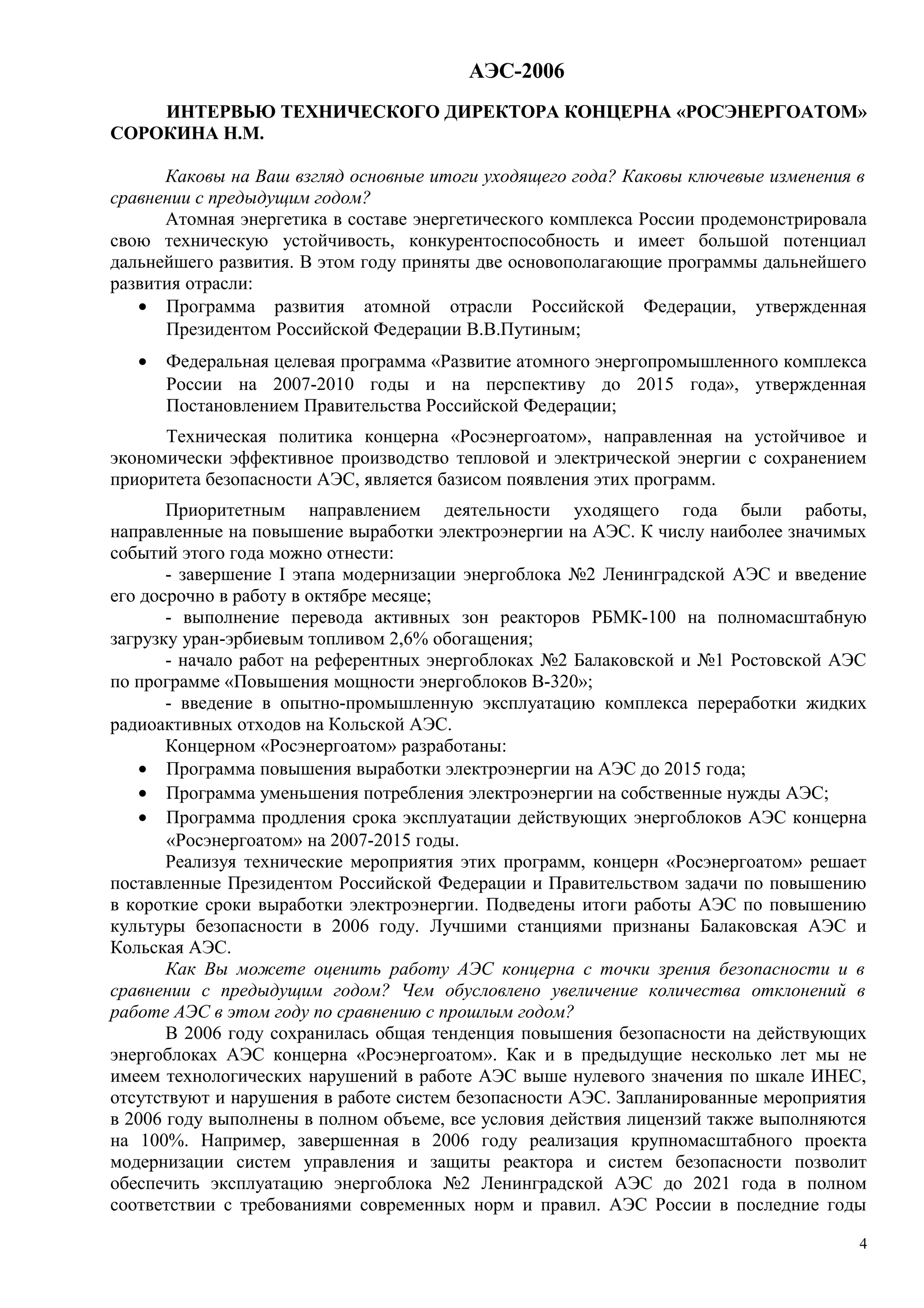 АЭС-2006
ИНТЕРВЬЮ ТЕХНИЧЕСКОГО ДИРЕКТОРА КОНЦЕРНА «РОСЭНЕРГОАТОМ»
СОРОКИНА Н.М.
Каковы на Ваш взгляд основные итоги уходящего года? Каковы ключевые изменения в
сравнении с предыдущим годом?
Атомная энергетика в составе энергетического комплекса России продемонстрировала
свою техническую устойчивость, конкурентоспособность и имеет большой потенциал
дальнейшего развития. В этом году приняты две основополагающие программы дальнейшего
развития отрасли:
• Программа развития атомной отрасли Российской Федерации, утвержденная
Президентом Российской Федерации В.В.Путиным;
• Федеральная целевая программа «Развитие атомного энергопромышленного комплекса
России на 2007-2010 годы и на перспективу до 2015 года», утвержденная
Постановлением Правительства Российской Федерации;
Техническая политика концерна «Росэнергоатом», направленная на устойчивое и
экономически эффективное производство тепловой и электрической энергии с сохранением
приоритета безопасности АЭС, является базисом появления этих программ.
Приоритетным направлением деятельности уходящего года были работы,
направленные на повышение выработки электроэнергии на АЭС. К числу наиболее значимых
событий этого года можно отнести:
- завершение I этапа модернизации энергоблока №2 Ленинградской АЭС и введение
его досрочно в работу в октябре месяце;
- выполнение перевода активных зон реакторов РБМК-100 на полномасштабную
загрузку уран-эрбиевым топливом 2,6% обогащения;
- начало работ на референтных энергоблоках №2 Балаковской и №1 Ростовской АЭС
по программе «Повышения мощности энергоблоков В-320»;
- введение в опытно-промышленную эксплуатацию комплекса переработки жидких
радиоактивных отходов на Кольской АЭС.
Концерном «Росэнергоатом» разработаны:
• Программа повышения выработки электроэнергии на АЭС до 2015 года;
• Программа уменьшения потребления электроэнергии на собственные нужды АЭС;
• Программа продления срока эксплуатации действующих энергоблоков АЭС концерна
«Росэнергоатом» на 2007-2015 годы.
Реализуя технические мероприятия этих программ, концерн «Росэнергоатом» решает
поставленные Президентом Российской Федерации и Правительством задачи по повышению
в короткие сроки выработки электроэнергии. Подведены итоги работы АЭС по повышению
культуры безопасности в 2006 году. Лучшими станциями признаны Балаковская АЭС и
Кольская АЭС.
Как Вы можете оценить работу АЭС концерна с точки зрения безопасности и в
сравнении с предыдущим годом? Чем обусловлено увеличение количества отклонений в
работе АЭС в этом году по сравнению с прошлым годом?
В 2006 году сохранилась общая тенденция повышения безопасности на действующих
энергоблоках АЭС концерна «Росэнергоатом». Как и в предыдущие несколько лет мы не
имеем технологических нарушений в работе АЭС выше нулевого значения по шкале ИНЕС,
отсутствуют и нарушения в работе систем безопасности АЭС. Запланированные мероприятия
в 2006 году выполнены в полном объеме, все условия действия лицензий также выполняются
на 100%. Например, завершенная в 2006 году реализация крупномасштабного проекта
модернизации систем управления и защиты реактора и систем безопасности позволит
обеспечить эксплуатацию энергоблока №2 Ленинградской АЭС до 2021 года в полном
соответствии с требованиями современных норм и правил. АЭС России в последние годы
4
 