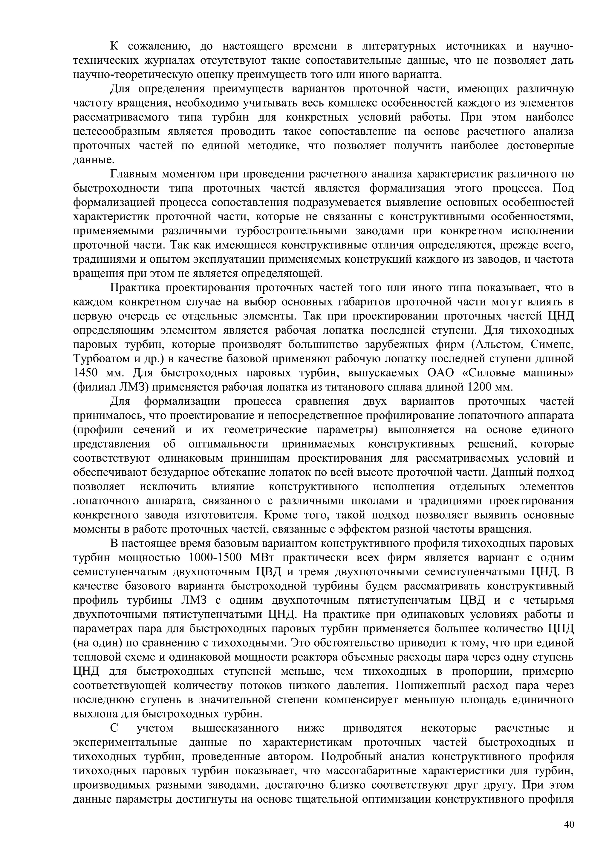 К сожалению, до настоящего времени в литературных источниках и научно-
технических журналах отсутствуют такие сопоставительные данные, что не позволяет дать
научно-теоретическую оценку преимуществ того или иного варианта.
Для определения преимуществ вариантов проточной части, имеющих различную
частоту вращения, необходимо учитывать весь комплекс особенностей каждого из элементов
рассматриваемого типа турбин для конкретных условий работы. При этом наиболее
целесообразным является проводить такое сопоставление на основе расчетного анализа
проточных частей по единой методике, что позволяет получить наиболее достоверные
данные.
Главным моментом при проведении расчетного анализа характеристик различного по
быстроходности типа проточных частей является формализация этого процесса. Под
формализацией процесса сопоставления подразумевается выявление основных особенностей
характеристик проточной части, которые не связанны с конструктивными особенностями,
применяемыми различными турбостроительными заводами при конкретном исполнении
проточной части. Так как имеющиеся конструктивные отличия определяются, прежде всего,
традициями и опытом эксплуатации применяемых конструкций каждого из заводов, и частота
вращения при этом не является определяющей.
Практика проектирования проточных частей того или иного типа показывает, что в
каждом конкретном случае на выбор основных габаритов проточной части могут влиять в
первую очередь ее отдельные элементы. Так при проектировании проточных частей ЦНД
определяющим элементом является рабочая лопатка последней ступени. Для тихоходных
паровых турбин, которые производят большинство зарубежных фирм (Альстом, Сименс,
Турбоатом и др.) в качестве базовой применяют рабочую лопатку последней ступени длиной
1450 мм. Для быстроходных паровых турбин, выпускаемых ОАО «Силовые машины»
(филиал ЛМЗ) применяется рабочая лопатка из титанового сплава длиной 1200 мм.
Для формализации процесса сравнения двух вариантов проточных частей
принималось, что проектирование и непосредственное профилирование лопаточного аппарата
(профили сечений и их геометрические параметры) выполняется на основе единого
представления об оптимальности принимаемых конструктивных решений, которые
соответствуют одинаковым принципам проектирования для рассматриваемых условий и
обеспечивают безударное обтекание лопаток по всей высоте проточной части. Данный подход
позволяет исключить влияние конструктивного исполнения отдельных элементов
лопаточного аппарата, связанного с различными школами и традициями проектирования
конкретного завода изготовителя. Кроме того, такой подход позволяет выявить основные
моменты в работе проточных частей, связанные с эффектом разной частоты вращения.
В настоящее время базовым вариантом конструктивного профиля тихоходных паровых
турбин мощностью 1000-1500 МВт практически всех фирм является вариант с одним
семиступенчатым двухпоточным ЦВД и тремя двухпоточными семиступенчатыми ЦНД. В
качестве базового варианта быстроходной турбины будем рассматривать конструктивный
профиль турбины ЛМЗ с одним двухпоточным пятиступенчатым ЦВД и с четырьмя
двухпоточными пятиступенчатыми ЦНД. На практике при одинаковых условиях работы и
параметрах пара для быстроходных паровых турбин применяется большее количество ЦНД
(на один) по сравнению с тихоходными. Это обстоятельство приводит к тому, что при единой
тепловой схеме и одинаковой мощности реактора объемные расходы пара через одну ступень
ЦНД для быстроходных ступеней меньше, чем тихоходных в пропорции, примерно
соответствующей количеству потоков низкого давления. Пониженный расход пара через
последнюю ступень в значительной степени компенсирует меньшую площадь единичного
выхлопа для быстроходных турбин.
С учетом вышесказанного ниже приводятся некоторые расчетные и
экспериментальные данные по характеристикам проточных частей быстроходных и
тихоходных турбин, проведенные автором. Подробный анализ конструктивного профиля
тихоходных паровых турбин показывает, что массогабаритные характеристики для турбин,
производимых разными заводами, достаточно близко соответствуют друг другу. При этом
данные параметры достигнуты на основе тщательной оптимизации конструктивного профиля
40
 