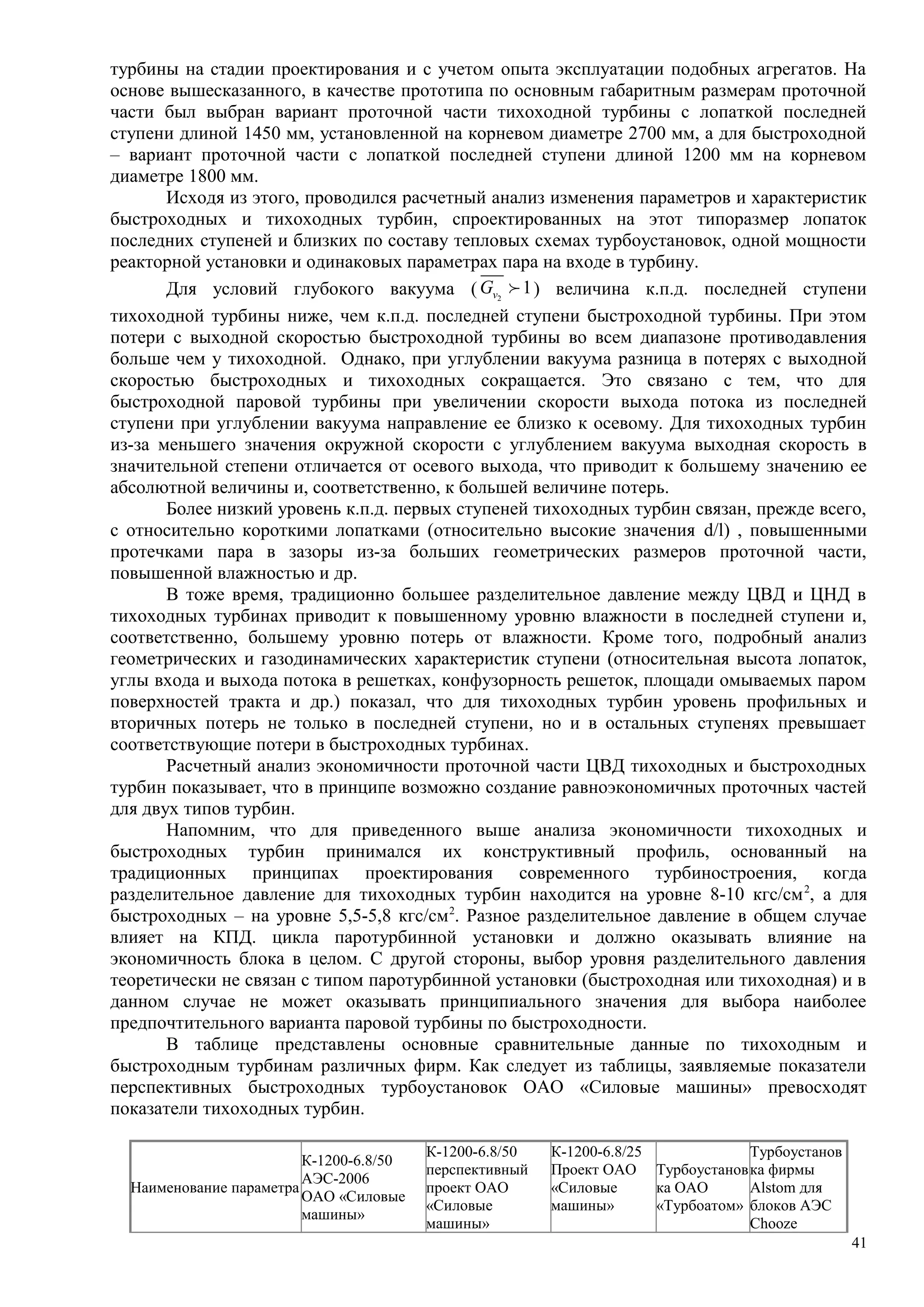турбины на стадии проектирования и с учетом опыта эксплуатации подобных агрегатов. На
основе вышесказанного, в качестве прототипа по основным габаритным размерам проточной
части был выбран вариант проточной части тихоходной турбины с лопаткой последней
ступени длиной 1450 мм, установленной на корневом диаметре 2700 мм, а для быстроходной
– вариант проточной части с лопаткой последней ступени длиной 1200 мм на корневом
диаметре 1800 мм.
Исходя из этого, проводился расчетный анализ изменения параметров и характеристик
быстроходных и тихоходных турбин, спроектированных на этот типоразмер лопаток
последних ступеней и близких по составу тепловых схемах турбоустановок, одной мощности
реакторной установки и одинаковых параметрах пара на входе в турбину.
Для условий глубокого вакуума ( 2
1vG f ) величина к.п.д. последней ступени
тихоходной турбины ниже, чем к.п.д. последней ступени быстроходной турбины. При этом
потери с выходной скоростью быстроходной турбины во всем диапазоне противодавления
больше чем у тихоходной. Однако, при углублении вакуума разница в потерях с выходной
скоростью быстроходных и тихоходных сокращается. Это связано с тем, что для
быстроходной паровой турбины при увеличении скорости выхода потока из последней
ступени при углублении вакуума направление ее близко к осевому. Для тихоходных турбин
из-за меньшего значения окружной скорости с углублением вакуума выходная скорость в
значительной степени отличается от осевого выхода, что приводит к большему значению ее
абсолютной величины и, соответственно, к большей величине потерь.
Более низкий уровень к.п.д. первых ступеней тихоходных турбин связан, прежде всего,
с относительно короткими лопатками (относительно высокие значения d/l) , повышенными
протечками пара в зазоры из-за больших геометрических размеров проточной части,
повышенной влажностью и др.
В тоже время, традиционно большее разделительное давление между ЦВД и ЦНД в
тихоходных турбинах приводит к повышенному уровню влажности в последней ступени и,
соответственно, большему уровню потерь от влажности. Кроме того, подробный анализ
геометрических и газодинамических характеристик ступени (относительная высота лопаток,
углы входа и выхода потока в решетках, конфузорность решеток, площади омываемых паром
поверхностей тракта и др.) показал, что для тихоходных турбин уровень профильных и
вторичных потерь не только в последней ступени, но и в остальных ступенях превышает
соответствующие потери в быстроходных турбинах.
Расчетный анализ экономичности проточной части ЦВД тихоходных и быстроходных
турбин показывает, что в принципе возможно создание равноэкономичных проточных частей
для двух типов турбин.
Напомним, что для приведенного выше анализа экономичности тихоходных и
быстроходных турбин принимался их конструктивный профиль, основанный на
традиционных принципах проектирования современного турбиностроения, когда
разделительное давление для тихоходных турбин находится на уровне 8-10 кгс/см2
, а для
быстроходных – на уровне 5,5-5,8 кгс/см2
. Разное разделительное давление в общем случае
влияет на КПД. цикла паротурбинной установки и должно оказывать влияние на
экономичность блока в целом. С другой стороны, выбор уровня разделительного давления
теоретически не связан с типом паротурбинной установки (быстроходная или тихоходная) и в
данном случае не может оказывать принципиального значения для выбора наиболее
предпочтительного варианта паровой турбины по быстроходности.
В таблице представлены основные сравнительные данные по тихоходным и
быстроходным турбинам различных фирм. Как следует из таблицы, заявляемые показатели
перспективных быстроходных турбоустановок ОАО «Силовые машины» превосходят
показатели тихоходных турбин.
Наименование параметра
К-1200-6.8/50
АЭС-2006
ОАО «Силовые
машины»
К-1200-6.8/50
перспективный
проект ОАО
«Силовые
машины»
К-1200-6.8/25
Проект ОАО
«Силовые
машины»
Турбоустанов
ка ОАО
«Турбоатом»
Турбоустанов
ка фирмы
Alstom для
блоков АЭС
Chooze
41
 