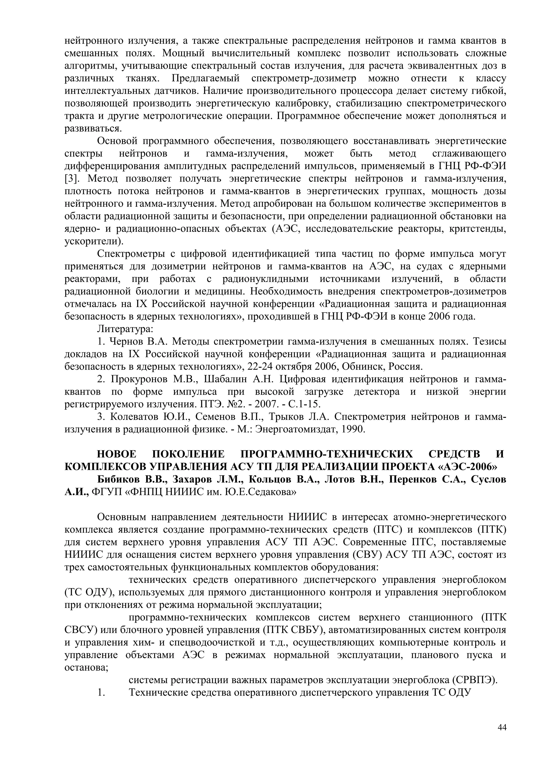 нейтронного излучения, а также спектральные распределения нейтронов и гамма квантов в
смешанных полях. Мощный вычислительный комплекс позволит использовать сложные
алгоритмы, учитывающие спектральный состав излучения, для расчета эквивалентных доз в
различных тканях. Предлагаемый спектрометр-дозиметр можно отнести к классу
интеллектуальных датчиков. Наличие производительного процессора делает систему гибкой,
позволяющей производить энергетическую калибровку, стабилизацию спектрометрического
тракта и другие метрологические операции. Программное обеспечение может дополняться и
развиваться.
Основой программного обеспечения, позволяющего восстанавливать энергетические
спектры нейтронов и гамма-излучения, может быть метод сглаживающего
дифференцирования амплитудных распределений импульсов, применяемый в ГНЦ РФ-ФЭИ
[3]. Метод позволяет получать энергетические спектры нейтронов и гамма-излучения,
плотность потока нейтронов и гамма-квантов в энергетических группах, мощность дозы
нейтронного и гамма-излучения. Метод апробирован на большом количестве экспериментов в
области радиационной защиты и безопасности, при определении радиационной обстановки на
ядерно- и радиационно-опасных объектах (АЭС, исследовательские реакторы, критстенды,
ускорители).
Спектрометры с цифровой идентификацией типа частиц по форме импульса могут
применяться для дозиметрии нейтронов и гамма-квантов на АЭС, на судах с ядерными
реакторами, при работах с радионуклидными источниками излучений, в области
радиационной биологии и медицины. Необходимость внедрения спектрометров-дозиметров
отмечалась на IX Российской научной конференции «Радиационная защита и радиационная
безопасность в ядерных технологиях», проходившей в ГНЦ РФ-ФЭИ в конце 2006 года.
Литература:
1. Чернов В.А. Методы спектрометрии гамма-излучения в смешанных полях. Тезисы
докладов на IX Российской научной конференции «Радиационная защита и радиационная
безопасность в ядерных технологиях», 22-24 октября 2006, Обнинск, Россия.
2. Прокуронов М.В., Шабалин А.Н. Цифровая идентификация нейтронов и гамма-
квантов по форме импульса при высокой загрузке детектора и низкой энергии
регистрируемого излучения. ПТЭ. №2. - 2007. - С.1-15.
3. Колеватов Ю.И., Семенов В.П., Трыков Л.А. Спектрометрия нейтронов и гамма-
излучения в радиационной физике. - М.: Энергоатомиздат, 1990.
НОВОЕ ПОКОЛЕНИЕ ПРОГРАММНО-ТЕХНИЧЕСКИХ СРЕДСТВ И
КОМПЛЕКСОВ УПРАВЛЕНИЯ АСУ ТП ДЛЯ РЕАЛИЗАЦИИ ПРОЕКТА «АЭС-2006»
Бибиков В.В., Захаров Л.М., Кольцов В.А., Лотов В.Н., Перенков С.А., Суслов
А.И., ФГУП «ФНПЦ НИИИС им. Ю.Е.Седакова»
Основным направлением деятельности НИИИС в интересах атомно-энергетического
комплекса является создание программно-технических средств (ПТС) и комплексов (ПТК)
для систем верхнего уровня управления АСУ ТП АЭС. Современные ПТС, поставляемые
НИИИС для оснащения систем верхнего уровня управления (СВУ) АСУ ТП АЭС, состоят из
трех самостоятельных функциональных комплектов оборудования:
технических средств оперативного диспетчерского управления энергоблоком
(ТС ОДУ), используемых для прямого дистанционного контроля и управления энергоблоком
при отклонениях от режима нормальной эксплуатации;
программно-технических комплексов систем верхнего станционного (ПТК
СВСУ) или блочного уровней управления (ПТК СВБУ), автоматизированных систем контроля
и управления хим- и спецводоочисткой и т.д., осуществляющих компьютерные контроль и
управление объектами АЭС в режимах нормальной эксплуатации, планового пуска и
останова;
системы регистрации важных параметров эксплуатации энергоблока (СРВПЭ).
1. Технические средства оперативного диспетчерского управления ТС ОДУ
44
 
