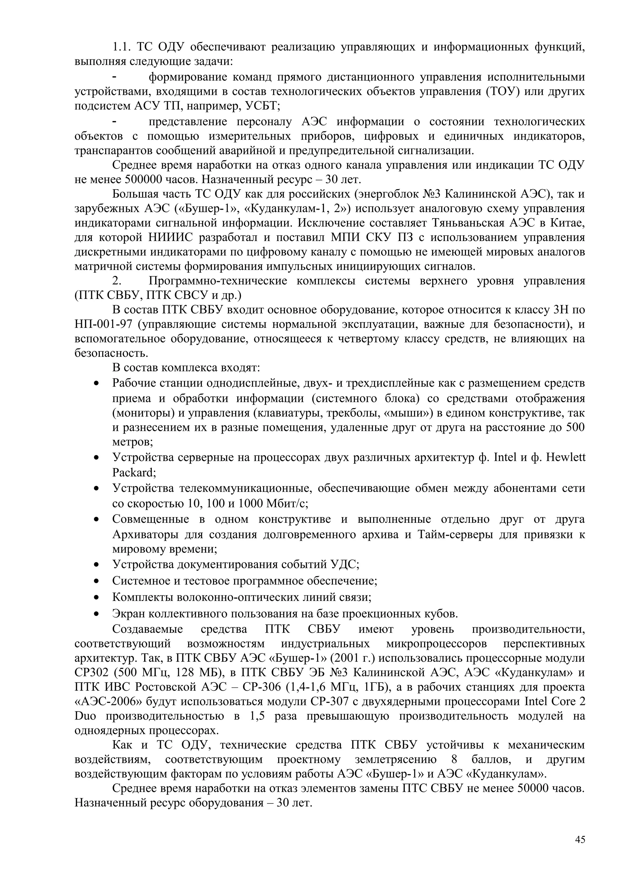 1.1. ТС ОДУ обеспечивают реализацию управляющих и информационных функций,
выполняя следующие задачи:
- формирование команд прямого дистанционного управления исполнительными
устройствами, входящими в состав технологических объектов управления (ТОУ) или других
подсистем АСУ ТП, например, УСБТ;
- представление персоналу АЭС информации о состоянии технологических
объектов с помощью измерительных приборов, цифровых и единичных индикаторов,
транспарантов сообщений аварийной и предупредительной сигнализации.
Среднее время наработки на отказ одного канала управления или индикации ТС ОДУ
не менее 500000 часов. Назначенный ресурс – 30 лет.
Большая часть ТС ОДУ как для российских (энергоблок №3 Калининской АЭС), так и
зарубежных АЭС («Бушер-1», «Куданкулам-1, 2») использует аналоговую схему управления
индикаторами сигнальной информации. Исключение составляет Тяньваньская АЭС в Китае,
для которой НИИИС разработал и поставил МПИ СКУ ПЗ с использованием управления
дискретными индикаторами по цифровому каналу с помощью не имеющей мировых аналогов
матричной системы формирования импульсных инициирующих сигналов.
2. Программно-технические комплексы системы верхнего уровня управления
(ПТК СВБУ, ПТК СВСУ и др.)
В состав ПТК СВБУ входит основное оборудование, которое относится к классу 3Н по
НП-001-97 (управляющие системы нормальной эксплуатации, важные для безопасности), и
вспомогательное оборудование, относящееся к четвертому классу средств, не влияющих на
безопасность.
В состав комплекса входят:
• Рабочие станции однодисплейные, двух- и трехдисплейные как с размещением средств
приема и обработки информации (системного блока) со средствами отображения
(мониторы) и управления (клавиатуры, трекболы, «мыши») в едином конструктиве, так
и разнесением их в разные помещения, удаленные друг от друга на расстояние до 500
метров;
• Устройства серверные на процессорах двух различных архитектур ф. Intel и ф. Hewlett
Packard;
• Устройства телекоммуникационные, обеспечивающие обмен между абонентами сети
со скоростью 10, 100 и 1000 Мбит/с;
• Совмещенные в одном конструктиве и выполненные отдельно друг от друга
Архиваторы для создания долговременного архива и Тайм-серверы для привязки к
мировому времени;
• Устройства документирования событий УДС;
• Системное и тестовое программное обеспечение;
• Комплекты волоконно-оптических линий связи;
• Экран коллективного пользования на базе проекционных кубов.
Создаваемые средства ПТК СВБУ имеют уровень производительности,
соответствующий возможностям индустриальных микропроцессоров перспективных
архитектур. Так, в ПТК СВБУ АЭС «Бушер-1» (2001 г.) использовались процессорные модули
СР302 (500 МГц, 128 МБ), в ПТК СВБУ ЭБ №3 Калининской АЭС, АЭС «Куданкулам» и
ПТК ИВС Ростовской АЭС – СР-306 (1,4-1,6 МГц, 1ГБ), а в рабочих станциях для проекта
«АЭС-2006» будут использоваться модули СР-307 с двухядерными процессорами Intel Core 2
Duo производительностью в 1,5 раза превышающую производительность модулей на
одноядерных процессорах.
Как и ТС ОДУ, технические средства ПТК СВБУ устойчивы к механическим
воздействиям, соответствующим проектному землетрясению 8 баллов, и другим
воздействующим факторам по условиям работы АЭС «Бушер-1» и АЭС «Куданкулам».
Среднее время наработки на отказ элементов замены ПТС СВБУ не менее 50000 часов.
Назначенный ресурс оборудования – 30 лет.
45
 
