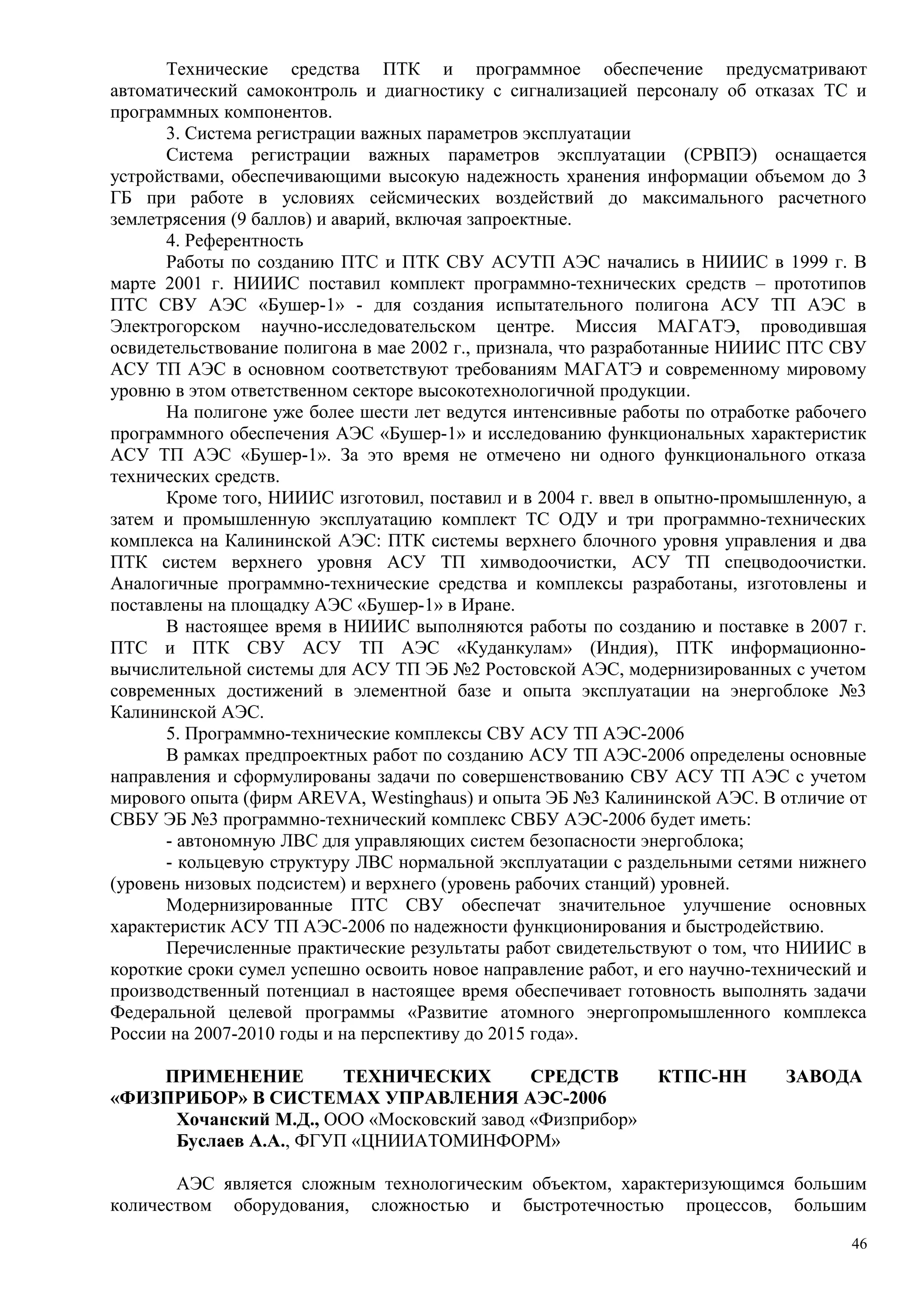 Технические средства ПТК и программное обеспечение предусматривают
автоматический самоконтроль и диагностику с сигнализацией персоналу об отказах ТС и
программных компонентов.
3. Система регистрации важных параметров эксплуатации
Система регистрации важных параметров эксплуатации (СРВПЭ) оснащается
устройствами, обеспечивающими высокую надежность хранения информации объемом до 3
ГБ при работе в условиях сейсмических воздействий до максимального расчетного
землетрясения (9 баллов) и аварий, включая запроектные.
4. Референтность
Работы по созданию ПТС и ПТК СВУ АСУТП АЭС начались в НИИИС в 1999 г. В
марте 2001 г. НИИИС поставил комплект программно-технических средств – прототипов
ПТС СВУ АЭС «Бушер-1» - для создания испытательного полигона АСУ ТП АЭС в
Электрогорском научно-исследовательском центре. Миссия МАГАТЭ, проводившая
освидетельствование полигона в мае 2002 г., признала, что разработанные НИИИС ПТС СВУ
АСУ ТП АЭС в основном соответствуют требованиям МАГАТЭ и современному мировому
уровню в этом ответственном секторе высокотехнологичной продукции.
На полигоне уже более шести лет ведутся интенсивные работы по отработке рабочего
программного обеспечения АЭС «Бушер-1» и исследованию функциональных характеристик
АСУ ТП АЭС «Бушер-1». За это время не отмечено ни одного функционального отказа
технических средств.
Кроме того, НИИИС изготовил, поставил и в 2004 г. ввел в опытно-промышленную, а
затем и промышленную эксплуатацию комплект ТС ОДУ и три программно-технических
комплекса на Калининской АЭС: ПТК системы верхнего блочного уровня управления и два
ПТК систем верхнего уровня АСУ ТП химводоочистки, АСУ ТП спецводоочистки.
Аналогичные программно-технические средства и комплексы разработаны, изготовлены и
поставлены на площадку АЭС «Бушер-1» в Иране.
В настоящее время в НИИИС выполняются работы по созданию и поставке в 2007 г.
ПТС и ПТК СВУ АСУ ТП АЭС «Куданкулам» (Индия), ПТК информационно-
вычислительной системы для АСУ ТП ЭБ №2 Ростовской АЭС, модернизированных с учетом
современных достижений в элементной базе и опыта эксплуатации на энергоблоке №3
Калининской АЭС.
5. Программно-технические комплексы СВУ АСУ ТП АЭС-2006
В рамках предпроектных работ по созданию АСУ ТП АЭС-2006 определены основные
направления и сформулированы задачи по совершенствованию СВУ АСУ ТП АЭС с учетом
мирового опыта (фирм AREVA, Westinghaus) и опыта ЭБ №3 Калининской АЭС. В отличие от
СВБУ ЭБ №3 программно-технический комплекс СВБУ АЭС-2006 будет иметь:
- автономную ЛВС для управляющих систем безопасности энергоблока;
- кольцевую структуру ЛВС нормальной эксплуатации с раздельными сетями нижнего
(уровень низовых подсистем) и верхнего (уровень рабочих станций) уровней.
Модернизированные ПТС СВУ обеспечат значительное улучшение основных
характеристик АСУ ТП АЭС-2006 по надежности функционирования и быстродействию.
Перечисленные практические результаты работ свидетельствуют о том, что НИИИС в
короткие сроки сумел успешно освоить новое направление работ, и его научно-технический и
производственный потенциал в настоящее время обеспечивает готовность выполнять задачи
Федеральной целевой программы «Развитие атомного энергопромышленного комплекса
России на 2007-2010 годы и на перспективу до 2015 года».
ПРИМЕНЕНИЕ ТЕХНИЧЕСКИХ СРЕДСТВ КТПС-НН ЗАВОДА
«ФИЗПРИБОР» В СИСТЕМАХ УПРАВЛЕНИЯ АЭС-2006
Хочанский М.Д., ООО «Московский завод «Физприбор»
Буслаев А.А., ФГУП «ЦНИИАТОМИНФОРМ»
АЭС является сложным технологическим объектом, характеризующимся большим
количеством оборудования, сложностью и быстротечностью процессов, большим
46
 
