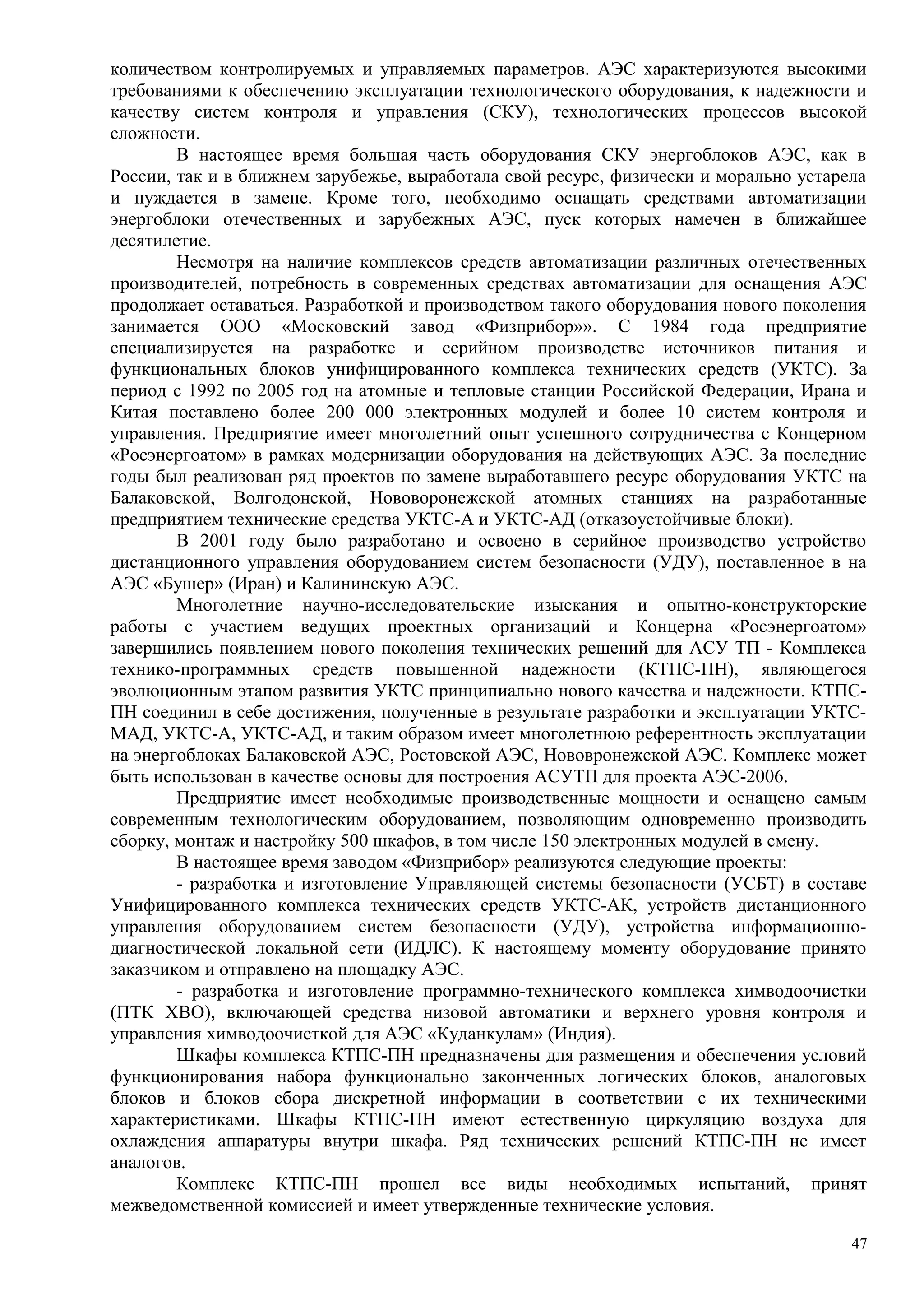 количеством контролируемых и управляемых параметров. АЭС характеризуются высокими
требованиями к обеспечению эксплуатации технологического оборудования, к надежности и
качеству систем контроля и управления (СКУ), технологических процессов высокой
сложности.
В настоящее время большая часть оборудования СКУ энергоблоков АЭС, как в
России, так и в ближнем зарубежье, выработала свой ресурс, физически и морально устарела
и нуждается в замене. Кроме того, необходимо оснащать средствами автоматизации
энергоблоки отечественных и зарубежных АЭС, пуск которых намечен в ближайшее
десятилетие.
Несмотря на наличие комплексов средств автоматизации различных отечественных
производителей, потребность в современных средствах автоматизации для оснащения АЭС
продолжает оставаться. Разработкой и производством такого оборудования нового поколения
занимается ООО «Московский завод «Физприбор»». С 1984 года предприятие
специализируется на разработке и серийном производстве источников питания и
функциональных блоков унифицированного комплекса технических средств (УКТС). За
период с 1992 по 2005 год на атомные и тепловые станции Российской Федерации, Ирана и
Китая поставлено более 200 000 электронных модулей и более 10 систем контроля и
управления. Предприятие имеет многолетний опыт успешного сотрудничества с Концерном
«Росэнергоатом» в рамках модернизации оборудования на действующих АЭС. За последние
годы был реализован ряд проектов по замене выработавшего ресурс оборудования УКТС на
Балаковской, Волгодонской, Нововоронежской атомных станциях на разработанные
предприятием технические средства УКТС-А и УКТС-АД (отказоустойчивые блоки).
В 2001 году было разработано и освоено в серийное производство устройство
дистанционного управления оборудованием систем безопасности (УДУ), поставленное в на
АЭС «Бушер» (Иран) и Калининскую АЭС.
Многолетние научно-исследовательские изыскания и опытно-конструкторские
работы с участием ведущих проектных организаций и Концерна «Росэнергоатом»
завершились появлением нового поколения технических решений для АСУ ТП - Комплекса
технико-программных средств повышенной надежности (КТПС-ПН), являющегося
эволюционным этапом развития УКТС принципиально нового качества и надежности. КТПС-
ПН соединил в себе достижения, полученные в результате разработки и эксплуатации УКТС-
МАД, УКТС-А, УКТС-АД, и таким образом имеет многолетнюю референтность эксплуатации
на энергоблоках Балаковской АЭС, Ростовской АЭС, Нововронежской АЭС. Комплекс может
быть использован в качестве основы для построения АСУТП для проекта АЭС-2006.
Предприятие имеет необходимые производственные мощности и оснащено самым
современным технологическим оборудованием, позволяющим одновременно производить
сборку, монтаж и настройку 500 шкафов, в том числе 150 электронных модулей в смену.
В настоящее время заводом «Физприбор» реализуются следующие проекты:
- разработка и изготовление Управляющей системы безопасности (УСБТ) в составе
Унифицированного комплекса технических средств УКТС-АК, устройств дистанционного
управления оборудованием систем безопасности (УДУ), устройства информационно-
диагностической локальной сети (ИДЛС). К настоящему моменту оборудование принято
заказчиком и отправлено на площадку АЭС.
- разработка и изготовление программно-технического комплекса химводоочистки
(ПТК ХВО), включающей средства низовой автоматики и верхнего уровня контроля и
управления химводоочисткой для АЭС «Куданкулам» (Индия).
Шкафы комплекса КТПС-ПН предназначены для размещения и обеспечения условий
функционирования набора функционально законченных логических блоков, аналоговых
блоков и блоков сбора дискретной информации в соответствии с их техническими
характеристиками. Шкафы КТПС-ПН имеют естественную циркуляцию воздуха для
охлаждения аппаратуры внутри шкафа. Ряд технических решений КТПС-ПН не имеет
аналогов.
Комплекс КТПС-ПН прошел все виды необходимых испытаний, принят
межведомственной комиссией и имеет утвержденные технические условия.
47
 